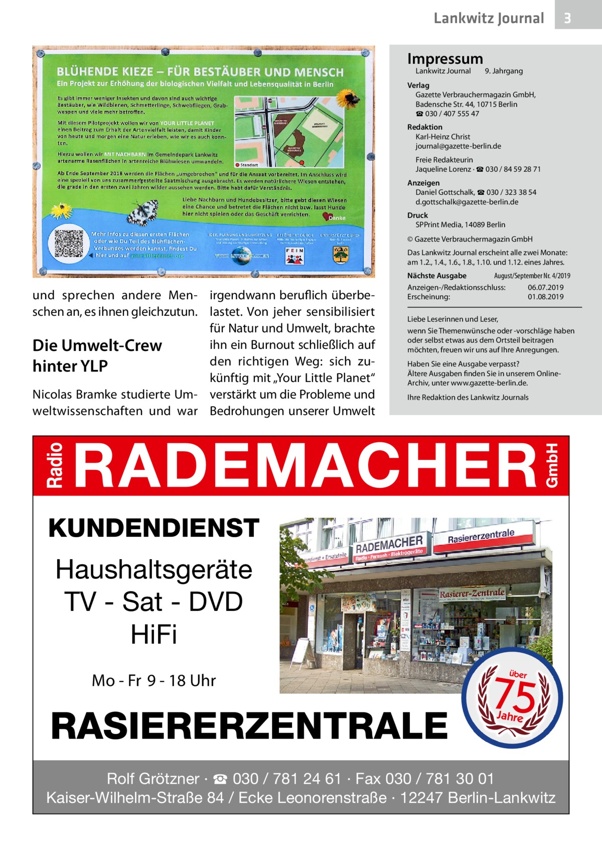 Lankwitz Journal Impressum Lankwitz Journal 	  3  9. Jahrgang  Verlag Gazette Verbrauchermagazin GmbH, Badensche Str. 44, 10715 Berlin ☎ 030 / 407 555 47 Redaktion Karl-Heinz Christ journal@gazette-berlin.de Freie Redakteurin Jaqueline Lorenz · ☎ 030 / 84 59 28 71 Anzeigen Daniel Gottschalk, ☎ 030 / 323 38 54 d.gottschalk@gazette-berlin.de Druck SPPrint Media, 14089 Berlin © Gazette Verbrauchermagazin GmbH Das Lankwitz Journal erscheint alle zwei Monate: am 1.2., 1.4., 1.6., 1.8., 1.10. und 1.12. eines Jahres.  und sprechen andere Men- irgendwann beruflich überbeschen an, es ihnen gleichzutun. lastet. Von jeher sensibilisiert für Natur und Umwelt, brachte ihn ein Burnout schließlich auf Die Umwelt-Crew den richtigen Weg: sich zuhinter YLP künftig mit „Your Little Planet“ Nicolas Bramke studierte Um- verstärkt um die Probleme und weltwissenschaften und war Bedrohungen unserer Umwelt  Nächste Ausgabe 	 August/September Nr. 4/2019 Anzeigen-/Redaktionsschluss:	06.07.2019 Erscheinung:	01.08.2019 Liebe Leserinnen und Leser, wenn Sie Themenwünsche oder -vorschläge haben oder selbst etwas aus dem Ortsteil beitragen möchten, freuen wir uns auf Ihre Anregungen. Haben Sie eine Ausgabe verpasst? Ältere Ausgaben finden Sie in unserem OnlineArchiv, unter www.gazette-berlin.de. Ihre Redaktion des Lankwitz Journals  KUNDENDIENST  Haushaltsgeräte TV - Sat - DVD HiFi Mo - Fr 9 - 18 Uhr  RASIERERZENTRALE  75 über  Jahre  Rolf Grötzner · ☎ 030 / 781 24 61 · Fax 030 / 781 30 01 Kaiser-Wilhelm-Straße 84 / Ecke Leonorenstraße · 12247 Berlin-Lankwitz