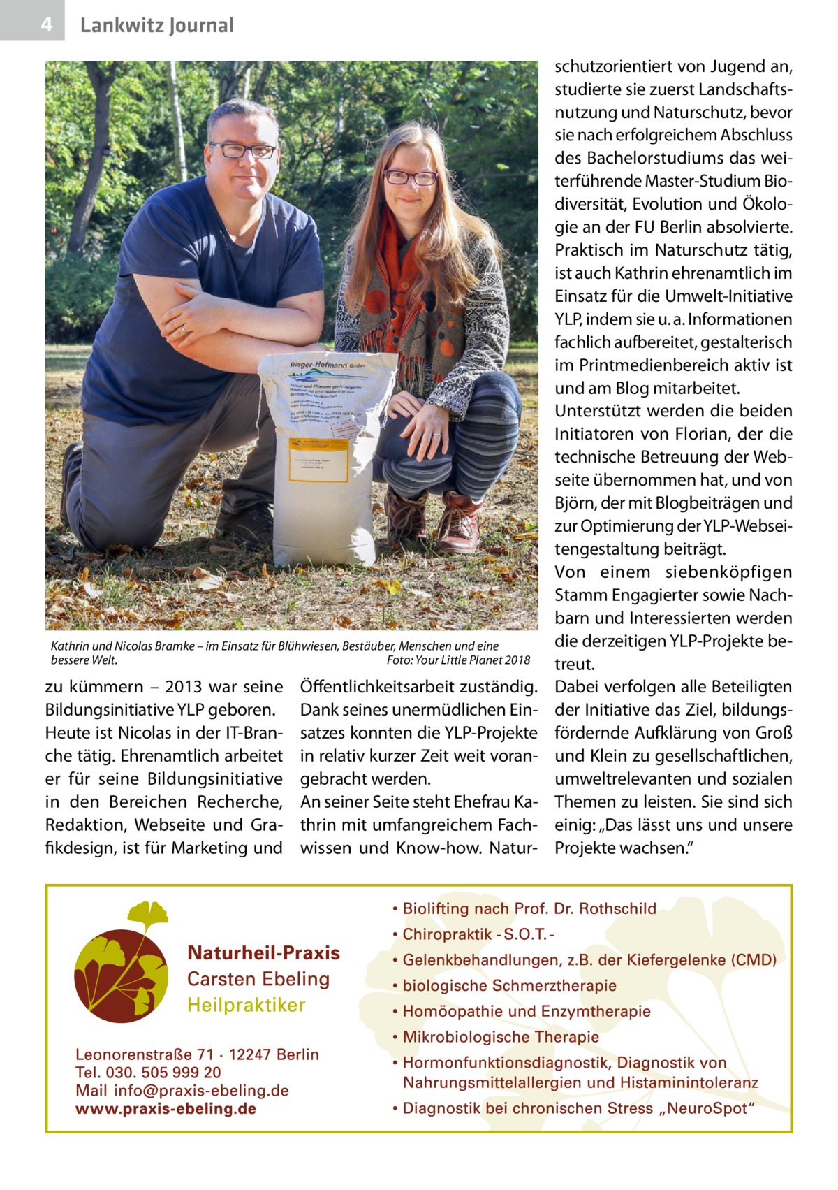 4  Lankwitz Journal  Kathrin und Nicolas Bramke – im Einsatz für Blühwiesen, Bestäuber, Menschen und eine bessere Welt.� Foto: Your Little Planet 2018  zu kümmern – 2013 war seine Bildungsinitiative YLP geboren. Heute ist Nicolas in der IT-Branche tätig. Ehrenamtlich arbeitet er für seine Bildungsinitiative in den Bereichen Recherche, Redaktion, Webseite und Grafikdesign, ist für Marketing und  Öffentlichkeitsarbeit zuständig. Dank seines unermüdlichen Einsatzes konnten die YLP-Projekte in relativ kurzer Zeit weit vorangebracht werden. An seiner Seite steht Ehefrau Kathrin mit umfangreichem Fachwissen und Know-how. Natur schutzorientiert von Jugend an, studierte sie zuerst Landschaftsnutzung und Naturschutz, bevor sie nach erfolgreichem Abschluss des Bachelorstudiums das weiterführende Master-Studium Biodiversität, Evolution und Ökologie an der FU Berlin absolvierte. Praktisch im Naturschutz tätig, ist auch Kathrin ehrenamtlich im Einsatz für die Umwelt-Initiative YLP, indem sie u. a. Informationen fachlich aufbereitet, gestalterisch im Printmedienbereich aktiv ist und am Blog mitarbeitet. Unterstützt werden die beiden Initiatoren von Florian, der die technische Betreuung der Webseite übernommen hat, und von Björn, der mit Blogbeiträgen und zur Optimierung der YLP-Webseitengestaltung beiträgt. Von einem siebenköpfigen Stamm Engagierter sowie Nachbarn und Interessierten werden die derzeitigen YLP-Projekte betreut. Dabei verfolgen alle Beteiligten der Initiative das Ziel, bildungsfördernde Aufklärung von Groß und Klein zu gesellschaftlichen, umweltrelevanten und sozialen Themen zu leisten. Sie sind sich einig: „Das lässt uns und unsere Projekte wachsen.“