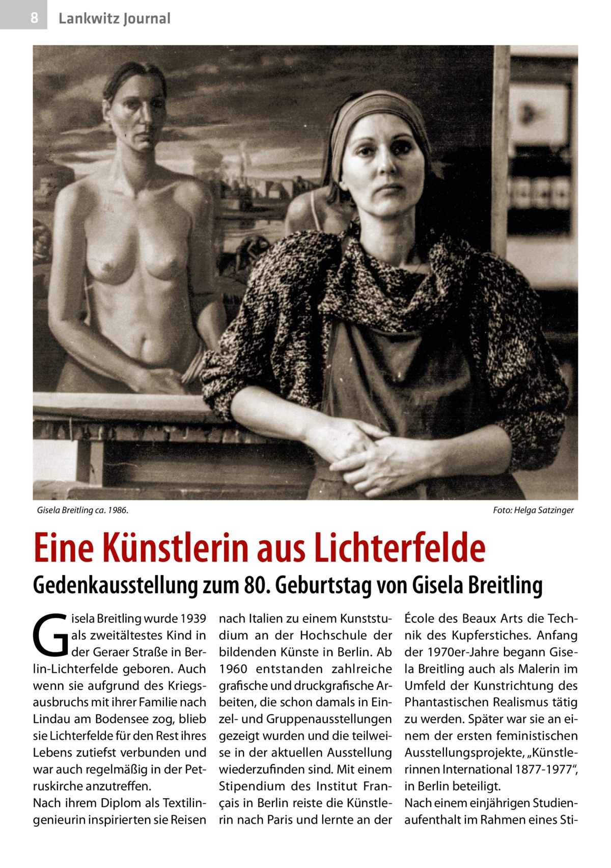 8  Lankwitz Journal  Gisela Breitling ca. 1986. �  Foto: Helga Satzinger  Eine Künstlerin aus Lichterfelde  Gedenkausstellung zum 80. Geburtstag von Gisela Breitling  G  isela Breitling wurde 1939 als zweitältestes Kind in der Geraer Straße in Berlin-Lichterfelde geboren. Auch wenn sie aufgrund des Kriegsausbruchs mit ihrer Familie nach Lindau am Bodensee zog, blieb sie Lichterfelde für den Rest ihres Lebens zutiefst verbunden und war auch regelmäßig in der Petruskirche anzutreffen. Nach ihrem Diplom als Textilingenieurin inspirierten sie Reisen  nach Italien zu einem Kunststudium an der Hochschule der bildenden Künste in Berlin. Ab 1960 entstanden zahlreiche grafische und druckgrafische Arbeiten, die schon damals in Einzel- und Gruppenausstellungen gezeigt wurden und die teilweise in der aktuellen Ausstellung wiederzufinden sind. Mit einem Stipendium des Institut Français in Berlin reiste die Künstlerin nach Paris und lernte an der  École des Beaux Arts die Technik des Kupferstiches. Anfang der 1970er-Jahre begann Gisela Breitling auch als Malerin im Umfeld der Kunstrichtung des Phantastischen Realismus tätig zu werden. Später war sie an einem der ersten feministischen Ausstellungsprojekte, „Künstlerinnen International 1877-1977“, in Berlin beteiligt. Nach einem einjährigen Studienaufenthalt im Rahmen eines St