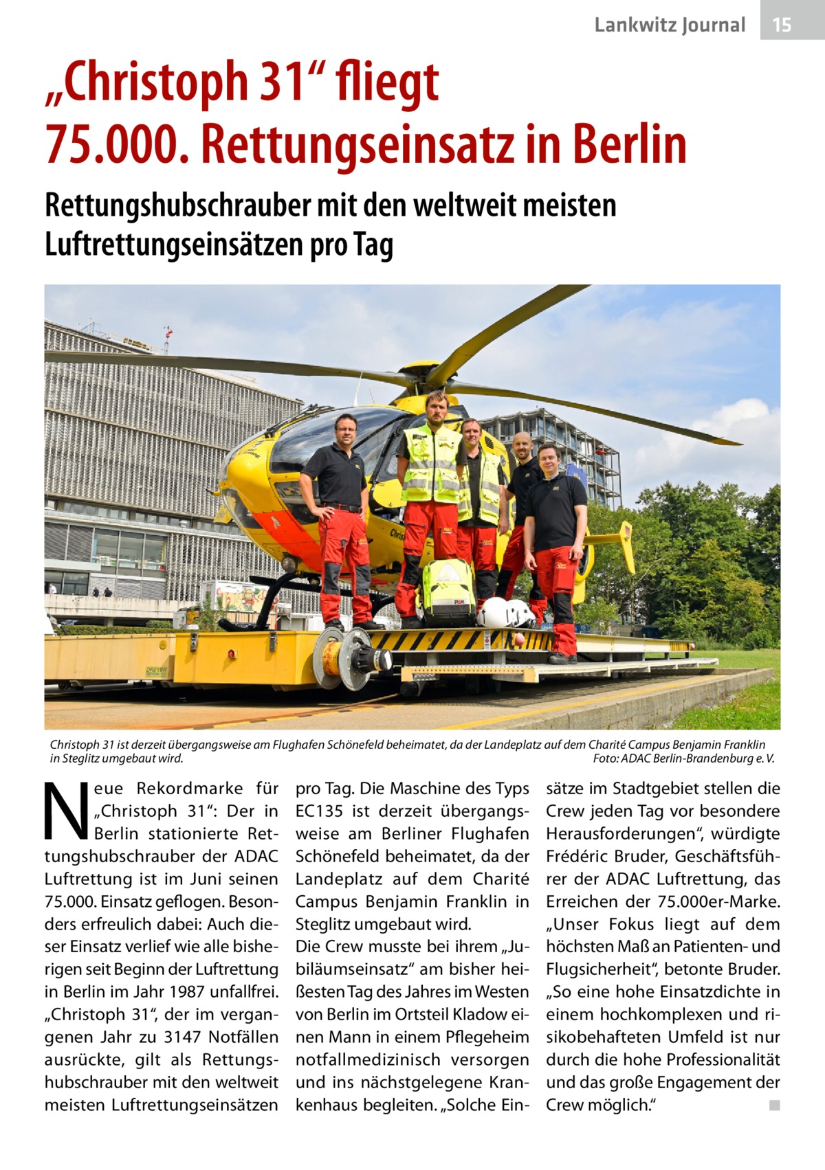 Lankwitz Journal  15  „Christoph 31“ fliegt 75.000. Rettungseinsatz in Berlin Rettungshubschrauber mit den weltweit meisten Luftrettungseinsätzen pro Tag  Christoph 31 ist derzeit übergangsweise am Flughafen Schönefeld beheimatet, da der Landeplatz auf dem Charité Campus Benjamin Franklin in Steglitz umgebaut wird.� Foto: ADAC Berlin-Brandenburg e. V.  N  eue Rekordmarke für „Christoph  31“: Der in Berlin stationierte Rettungshubschrauber der ADAC Luftrettung ist im Juni seinen 75.000. Einsatz geflogen. Besonders erfreulich dabei: Auch dieser Einsatz verlief wie alle bisherigen seit Beginn der Luftrettung in Berlin im Jahr 1987 unfallfrei. „Christoph  31“, der im vergangenen Jahr zu 3147  Notfällen ausrückte, gilt als Rettungshubschrauber mit den weltweit meisten Luftrettungseinsätzen  pro Tag. Die Maschine des Typs EC135 ist derzeit übergangsweise am Berliner Flughafen Schönefeld beheimatet, da der Landeplatz auf dem Charité Campus Benjamin Franklin in Steglitz umgebaut wird. Die Crew musste bei ihrem „Jubiläumseinsatz“ am bisher heißesten Tag des Jahres im Westen von Berlin im Ortsteil Kladow einen Mann in einem Pflegeheim notfallmedizinisch versorgen und ins nächstgelegene Krankenhaus begleiten. „Solche Ein sätze im Stadtgebiet stellen die Crew jeden Tag vor besondere Herausforderungen“, würdigte Frédéric Bruder, Geschäftsführer der ADAC Luftrettung, das Erreichen der 75.000er-Marke. „Unser Fokus liegt auf dem höchsten Maß an Patienten- und Flugsicherheit“, betonte Bruder. „So eine hohe Einsatzdichte in einem hochkomplexen und risikobehafteten Umfeld ist nur durch die hohe Professionalität und das große Engagement der Crew möglich.“ � ◾