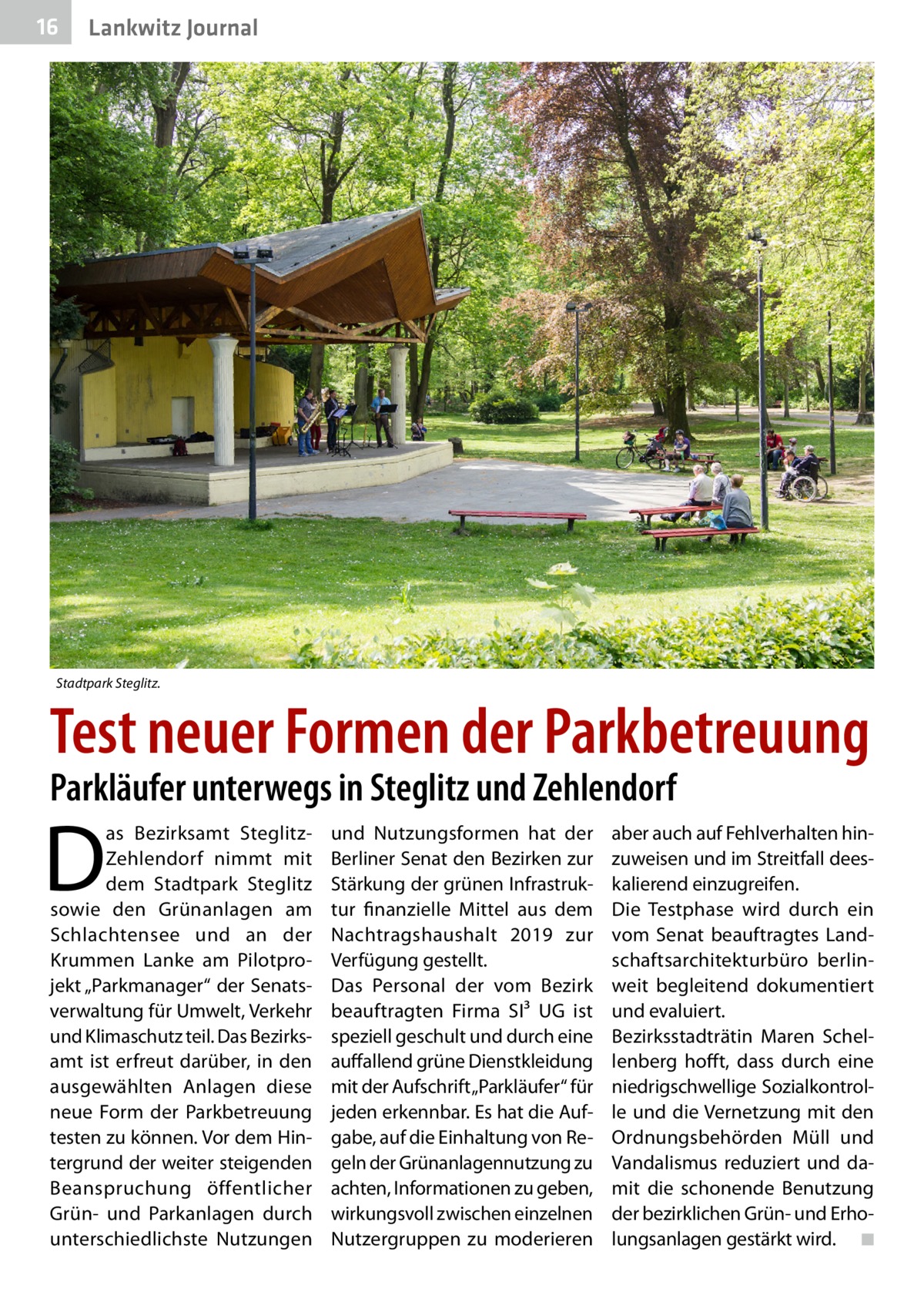 16  Lankwitz Journal  Stadtpark Steglitz.  Test neuer Formen der Parkbetreuung Parkläufer unterwegs in Steglitz und Zehlendorf  D  as Bezirksamt SteglitzZehlendorf nimmt mit dem Stadtpark Steglitz sowie den Grünanlagen am Schlachtensee und an der Krummen Lanke am Pilotprojekt „Parkmanager“ der Senatsverwaltung für Umwelt, Verkehr und Klimaschutz teil. Das Bezirks­ amt ist erfreut darüber, in den ausgewählten Anlagen diese neue Form der Parkbetreuung testen zu können. Vor dem Hintergrund der weiter steigenden Beanspruchung öffentlicher Grün- und Parkanlagen durch unterschiedlichste Nutzungen  und Nutzungsformen hat der Berliner Senat den Bezirken zur Stärkung der grünen Infrastruktur finanzielle Mittel aus dem Nachtragshaushalt 2019 zur Verfügung gestellt. Das Personal der vom Bezirk beauftragten Firma SI³  UG ist speziell geschult und durch eine auffallend grüne Dienstkleidung mit der Aufschrift „Parkläufer“ für jeden erkennbar. Es hat die Aufgabe, auf die Einhaltung von Regeln der Grünanlagennutzung zu achten, Informationen zu geben, wirkungsvoll zwischen einzelnen Nutzergruppen zu moderieren  aber auch auf Fehlverhalten hinzuweisen und im Streitfall deeskalierend einzugreifen. Die Testphase wird durch ein vom Senat beauftragtes Landschaftsarchitekturbüro berlinweit begleitend dokumentiert und evaluiert. Bezirksstadträtin Maren Schellenberg hofft, dass durch eine niedrigschwellige Sozialkontrolle und die Vernetzung mit den Ordnungsbehörden Müll und Vandalismus reduziert und damit die schonende Benutzung der bezirklichen Grün- und Erholungsanlagen gestärkt wird. � ◾