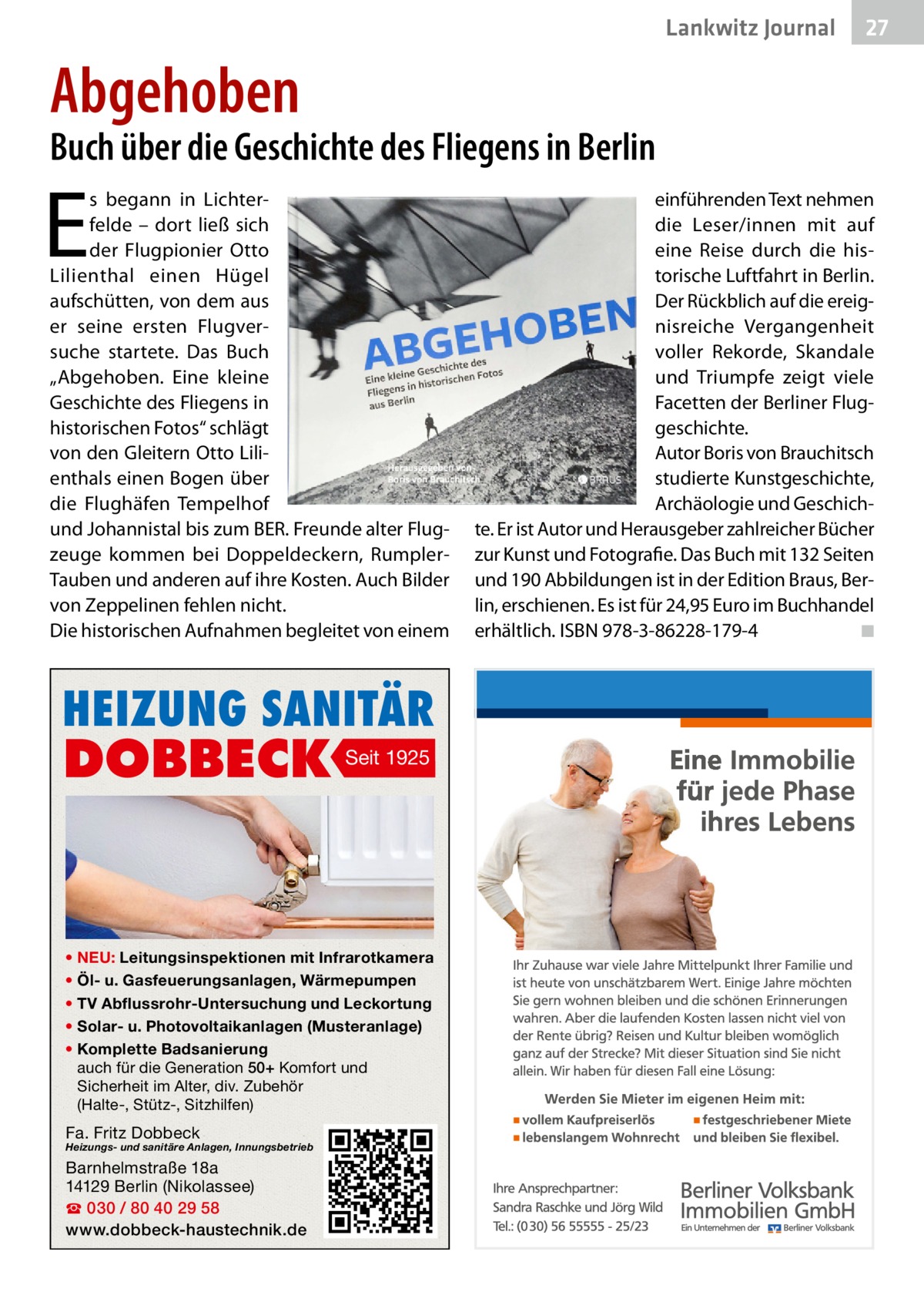 Lankwitz Journal  27  Abgehoben  Buch über die Geschichte des Fliegens in Berlin  E  s begann in Lichterfelde – dort ließ sich der Flugpionier Otto Lilienthal einen Hügel aufschütten, von dem aus er seine ersten Flugversuche startete. Das Buch „Abgehoben. Eine kleine Geschichte des Fliegens in historischen Fotos“ schlägt von den Gleitern Otto Lilienthals einen Bogen über die Flughäfen Tempelhof und Johannistal bis zum BER. Freunde alter Flugzeuge kommen bei Doppeldeckern, RumplerTauben und anderen auf ihre Kosten. Auch Bilder von Zeppelinen fehlen nicht. Die historischen Aufnahmen begleitet von einem  HEIZUNG SANITÄR  DOBBECK  Seit 1925  • NEU: Leitungsinspektionen mit Infrarotkamera • Öl- u. Gasfeuerungsanlagen, Wärmepumpen • TV Abflussrohr-Untersuchung und Leckortung • Solar- u. Photovoltaikanlagen (Musteranlage) • Komplette Badsanierung auch für die Generation 50+ Komfort und Sicherheit im Alter, div. Zubehör (Halte-, Stütz-, Sitzhilfen)  Fa. Fritz Dobbeck  Heizungs- und sanitäre Anlagen, Innungsbetrieb  Barnhelmstraße 18a 14129 Berlin (Nikolassee) ☎ 030 / 80 40 29 58 www.dobbeck-haustechnik.de  einführenden Text nehmen die Leser/innen mit auf eine Reise durch die historische Luftfahrt in Berlin. Der Rückblich auf die ereignisreiche Vergangenheit voller Rekorde, Skandale und Triumpfe zeigt viele Facetten der Berliner Fluggeschichte. Autor Boris von Brauchitsch studierte Kunstgeschichte, Archäologie und Geschichte. Er ist Autor und Herausgeber zahlreicher Bücher zur Kunst und Fotografie. Das Buch mit 132 Seiten und 190 Abbildungen ist in der Edition Braus, Berlin, erschienen. Es ist für 24,95 Euro im Buchhandel erhältlich. ISBN 978-3-86228-179-4� ◾