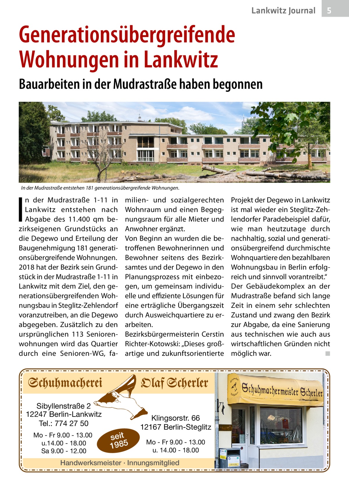 Lankwitz Journal  5  Generationsübergreifende Wohnungen in Lankwitz Bauarbeiten in der Mudrastraße haben begonnen  In der Mudrastraße entstehen 181 generationsübergreifende Wohnungen.  I  n der Mudrastraße  1-11 in Lankwitz entstehen nach Abgabe des 11.400 qm bezirkseigenen Grundstücks an die Degewo und Erteilung der Baugenehmigung 181 generationsübergreifende Wohnungen. 2018 hat der Bezirk sein Grundstück in der Mudrastraße 1-11 in Lankwitz mit dem Ziel, den generationsübergreifenden Wohnungsbau in Steglitz-Zehlendorf voranzutreiben, an die Degewo abgegeben. Zusätzlich zu den ursprünglichen 113  Seniorenwohnungen wird das Quartier durch eine Senioren-WG, fa milien- und sozialgerechten Wohnraum und einen Begegnungsraum für alle Mieter und Anwohner ergänzt. Von Beginn an wurden die betroffenen Bewohnerinnen und Bewohner seitens des Bezirksamtes und der Degewo in den Planungsprozess mit einbezogen, um gemeinsam individuelle und effiziente Lösungen für eine erträgliche Übergangszeit durch Ausweichquartiere zu erarbeiten. Bezirksbürgermeisterin Cerstin Richter-Kotowski: „Dieses großartige und zukunftsorientierte  Sibyllenstraße 2 12247 Berlin-Lankwitz Tel.: 774 27 50 Mo - Fr 9.00 - 13.00 u.14.00 - 18.00 Sa 9.00 - 12.00  seit 1985  Klingsorstr. 66 12167 Berlin-Steglitz Mo - Fr 9.00 - 13.00 u. 14.00 - 18.00  Handwerksmeister · Innungsmitglied  Projekt der Degewo in Lankwitz ist mal wieder ein Steglitz-Zehlendorfer Paradebeispiel dafür, wie man heutzutage durch nachhaltig, sozial und generationsübergreifend durchmischte Wohnquartiere den bezahlbaren Wohnungsbau in Berlin erfolgreich und sinnvoll vorantreibt.“ Der Gebäudekomplex an der Mudrastraße befand sich lange Zeit in einem sehr schlechten Zustand und zwang den Bezirk zur Abgabe, da eine Sanierung aus technischen wie auch aus wirtschaftlichen Gründen nicht möglich war. � ◾