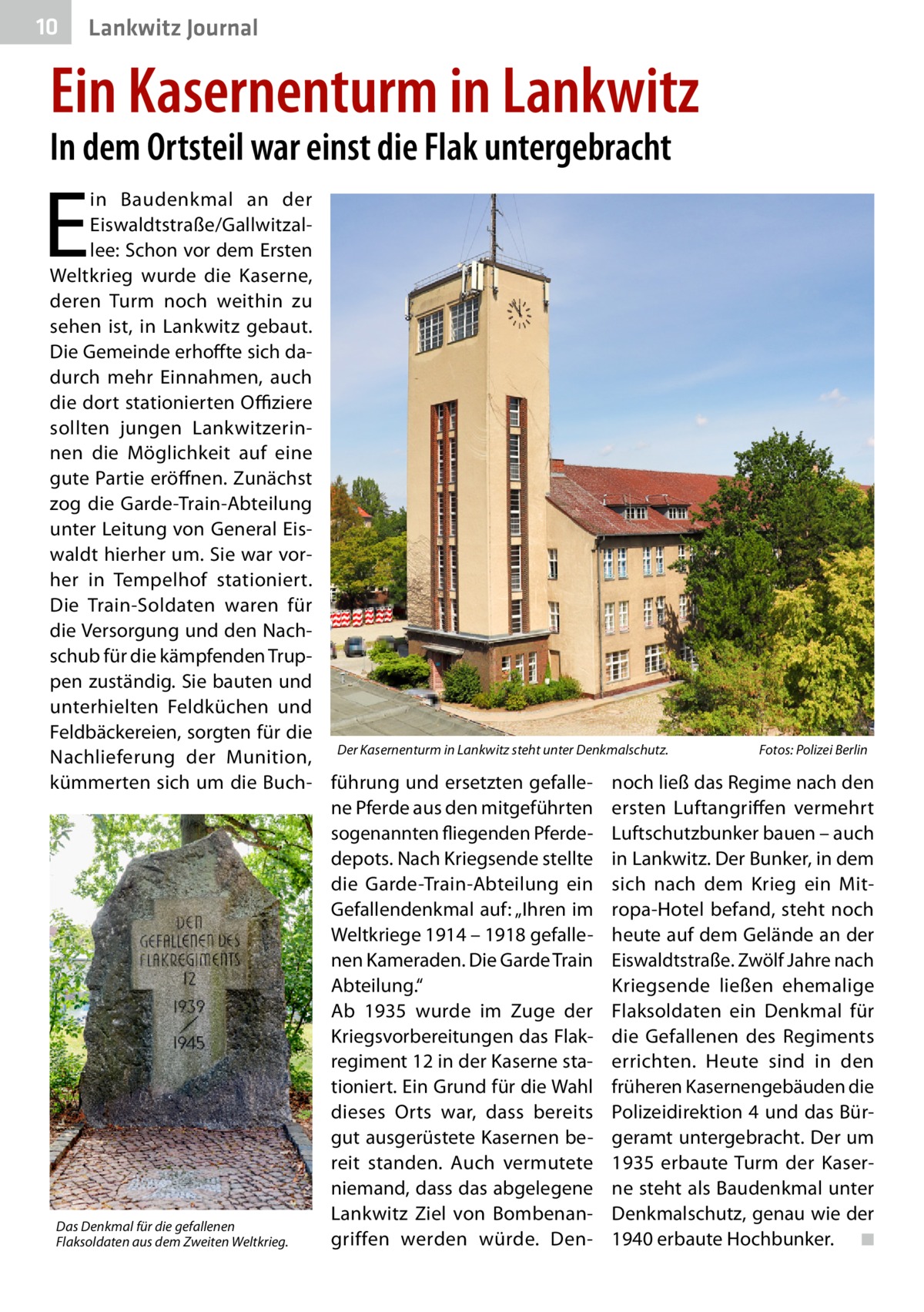 10  Lankwitz Journal  Ein Kasernenturm in Lankwitz In dem Ortsteil war einst die Flak untergebracht  E  in Baudenkmal an der Eiswaldtstraße/Gallwitzallee: Schon vor dem Ersten Weltkrieg wurde die Kaserne, deren Turm noch weithin zu sehen ist, in Lankwitz gebaut. Die Gemeinde erhoffte sich dadurch mehr Einnahmen, auch die dort stationierten Offiziere sollten jungen Lankwitzerinnen die Möglichkeit auf eine gute Partie eröffnen. Zunächst zog die Garde-Train-Abteilung unter Leitung von General Eiswaldt hierher um. Sie war vorher in Tempelhof stationiert. Die Train-Soldaten waren für die Versorgung und den Nachschub für die kämpfenden Truppen zuständig. Sie bauten und unterhielten Feldküchen und Feldbäckereien, sorgten für die Fotos: Polizei Berlin Nachlieferung der Munition, Der Kasernenturm in Lankwitz steht unter Denkmalschutz.� kümmerten sich um die Buch- führung und ersetzten gefalle- noch ließ das Regime nach den ne Pferde aus den mitgeführten ersten Luftangriffen vermehrt sogenannten fliegenden Pferde- Luftschutzbunker bauen – auch depots. Nach Kriegsende stellte in Lankwitz. Der Bunker, in dem die Garde-Train-Abteilung ein sich nach dem Krieg ein MitGefallendenkmal auf: „Ihren im ropa-Hotel befand, steht noch Weltkriege 1914 – 1918 gefalle- heute auf dem Gelände an der nen Kameraden. Die Garde Train Eiswaldtstraße. Zwölf Jahre nach Abteilung.“ Kriegsende ließen ehemalige Ab 1935 wurde im Zuge der Flaksoldaten ein Denkmal für Kriegsvorbereitungen das Flak­ die Gefallenen des Regiments regiment 12 in der Kaserne sta- errichten. Heute sind in den tioniert. Ein Grund für die Wahl früheren Kasernengebäuden die dieses Orts war, dass bereits Polizeidirektion 4 und das Bürgut ausgerüstete Kasernen be- geramt untergebracht. Der um reit standen. Auch vermutete 1935 erbaute Turm der Kaserniemand, dass das abgelegene ne steht als Baudenkmal unter Lankwitz Ziel von Bombenan- Denkmalschutz, genau wie der Das Denkmal für die gefallenen griffen werden würde. Den- 1940 erbaute Hochbunker. � ◾ Flaksoldaten aus dem Zweiten Weltkrieg.