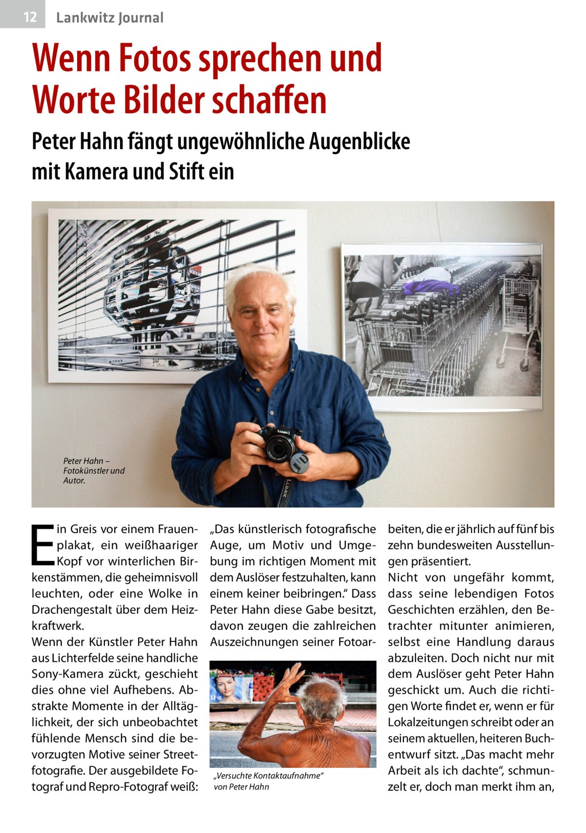 12  Lankwitz Journal  Wenn Fotos sprechen und Worte Bilder schaffen Peter Hahn fängt ungewöhnliche Augenblicke mit Kamera und Stift ein  Peter Hahn – Fotokünstler und Autor.  E  in Greis vor einem Frauenplakat, ein weißhaariger Kopf vor winterlichen Birkenstämmen, die geheimnisvoll leuchten, oder eine Wolke in Drachengestalt über dem Heizkraftwerk. Wenn der Künstler Peter Hahn aus Lichterfelde seine handliche Sony-Kamera zückt, geschieht dies ohne viel Aufhebens. Abstrakte Momente in der Alltäglichkeit, der sich unbeobachtet fühlende Mensch sind die bevorzugten Motive seiner Streetfotografie. Der ausgebildete Fotograf und Repro-Fotograf weiß:  „Das künstlerisch fotografische Auge, um Motiv und Umgebung im richtigen Moment mit dem Auslöser festzuhalten, kann einem keiner beibringen.“ Dass Peter Hahn diese Gabe besitzt, davon zeugen die zahlreichen Auszeichnungen seiner Fotoar „Versuchte Kontaktaufnahme“ von Peter Hahn  beiten, die er jährlich auf fünf bis zehn bundesweiten Ausstellungen präsentiert. Nicht von ungefähr kommt, dass seine lebendigen Fotos Geschichten erzählen, den Betrachter mitunter animieren, selbst eine Handlung daraus abzuleiten. Doch nicht nur mit dem Auslöser geht Peter Hahn geschickt um. Auch die richtigen Worte findet er, wenn er für Lokalzeitungen schreibt oder an seinem aktuellen, heiteren Buchentwurf sitzt. „Das macht mehr Arbeit als ich dachte“, schmunzelt er, doch man merkt ihm an,