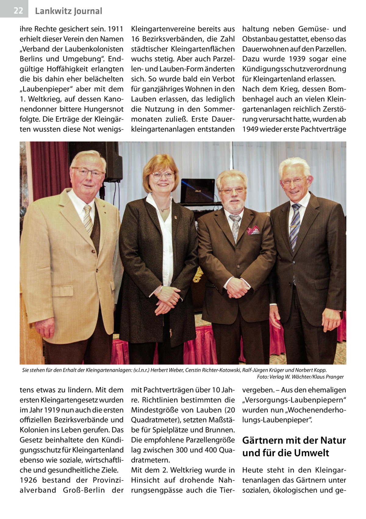 22  Lankwitz Journal  ihre Rechte gesichert sein. 1911 erhielt dieser Verein den Namen „Verband der Laubenkolonisten Berlins und Umgebung“. Endgültige Hoffähigkeit erlangten die bis dahin eher belächelten „Laubenpieper“ aber mit dem 1. Weltkrieg, auf dessen Kanonendonner bittere Hungersnot folgte. Die Erträge der Kleingärten wussten diese Not wenigs Kleingartenvereine bereits aus 16  Bezirksverbänden, die Zahl städtischer Kleingartenflächen wuchs stetig. Aber auch Parzellen- und Lauben-Form änderten sich. So wurde bald ein Verbot für ganzjähriges Wohnen in den Lauben erlassen, das lediglich die Nutzung in den Sommermonaten zuließ. Erste Dauerkleingartenanlagen entstanden  haltung neben Gemüse- und Obstanbau gestattet, ebenso das Dauerwohnen auf den Parzellen. Dazu wurde 1939 sogar eine Kündigungsschutzverordnung für Kleingartenland erlassen. Nach dem Krieg, dessen Bombenhagel auch an vielen Kleingartenanlagen reichlich Zerstörung verursacht hatte, wurden ab 1949 wieder erste Pachtverträge  Sie stehen für den Erhalt der Kleingartenanlagen: (v.l.n.r.) Herbert Weber, Cerstin Richter-Kotowski, Ralf-Jürgen Krüger und Norbert Kopp. � Foto: Verlag W. Wächter/Klaus Pranger  tens etwas zu lindern. Mit dem ersten Kleingartengesetz wurden im Jahr 1919 nun auch die ersten offiziellen Bezirksverbände und Kolonien ins Leben gerufen. Das Gesetz beinhaltete den Kündigungsschutz für Kleingartenland ebenso wie soziale, wirtschaftliche und gesundheitliche Ziele. 1926 bestand der Provinzialverband Groß-Berlin der  mit Pachtverträgen über 10 Jahre. Richtlinien bestimmten die Mindestgröße von Lauben (20 Quadratmeter), setzten Maßstäbe für Spielplätze und Brunnen. Die empfohlene Parzellengröße lag zwischen 300 und 400 Quadratmetern. Mit dem 2. Weltkrieg wurde in Hinsicht auf drohende Nahrungsengpässe auch die Tier vergeben. – Aus den ehemaligen „Versorgungs-Laubenpiepern“ wurden nun „Wochenenderholungs-Laubenpieper“.  Gärtnern mit der Natur und für die Umwelt Heute steht in den Kleingartenanlagen das Gärtnern unter sozialen, ökologischen und g