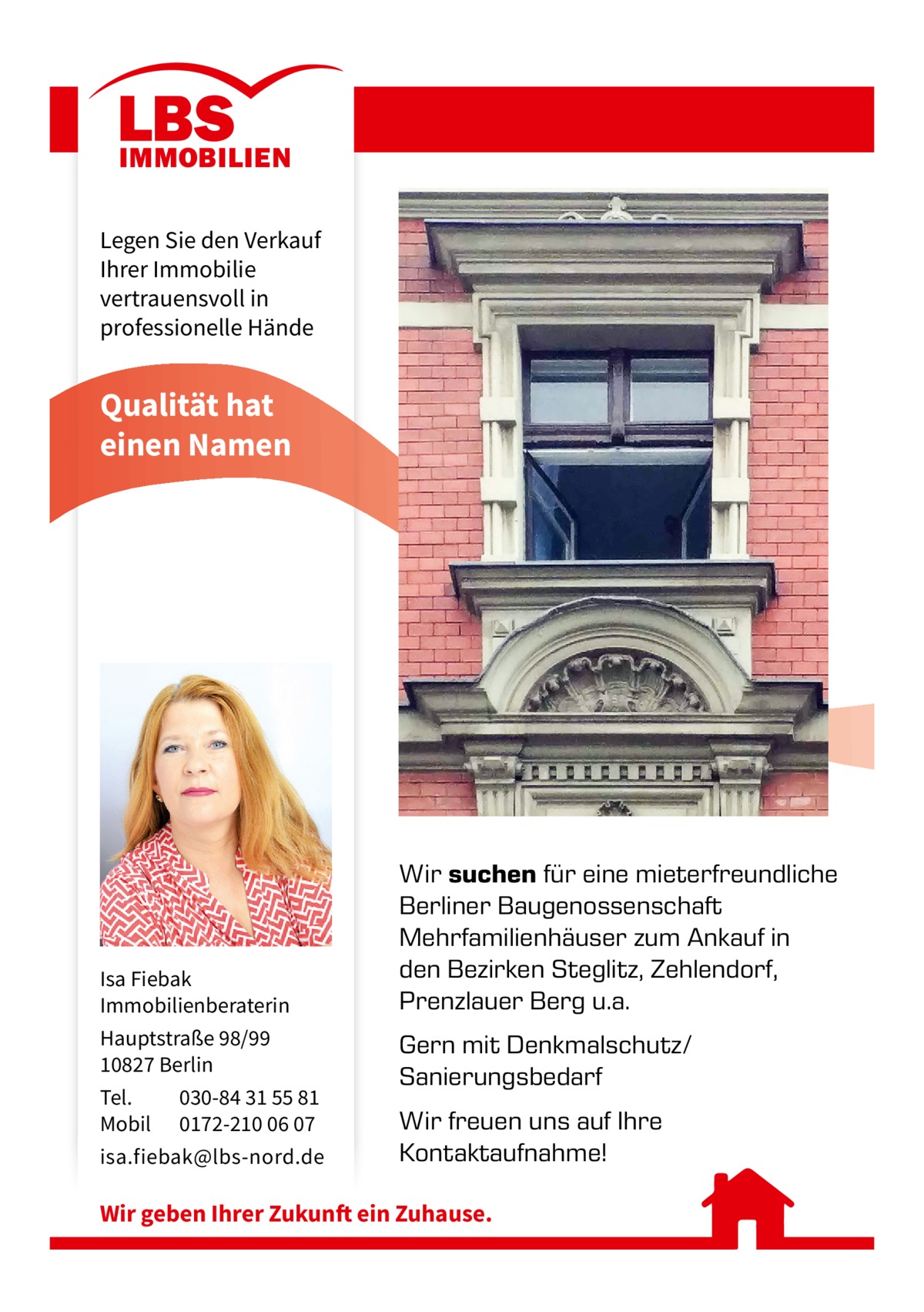 Legen Sie den Verkauf Ihrer Immobilie vertrauensvoll in professionelle Hände  Qualität hat einen Namen  Isa Fiebak Immobilienberaterin Hauptstraße 98/99 10827 Berlin Tel. 030-84 31 55 81 Mobil 0172-210 06 07 isa.fiebak@lbs-nord.de  Wir suchen für eine mieterfreundliche Berliner Baugenossenschaft Mehrfamilienhäuser zum Ankauf in den Bezirken Steglitz, Zehlendorf, Prenzlauer Berg u.a. Gern mit Denkmalschutz/ Sanierungsbedarf Wir freuen uns auf Ihre Kontaktaufnahme!  Wir geben Ihrer Zukunft ein Zuhause.