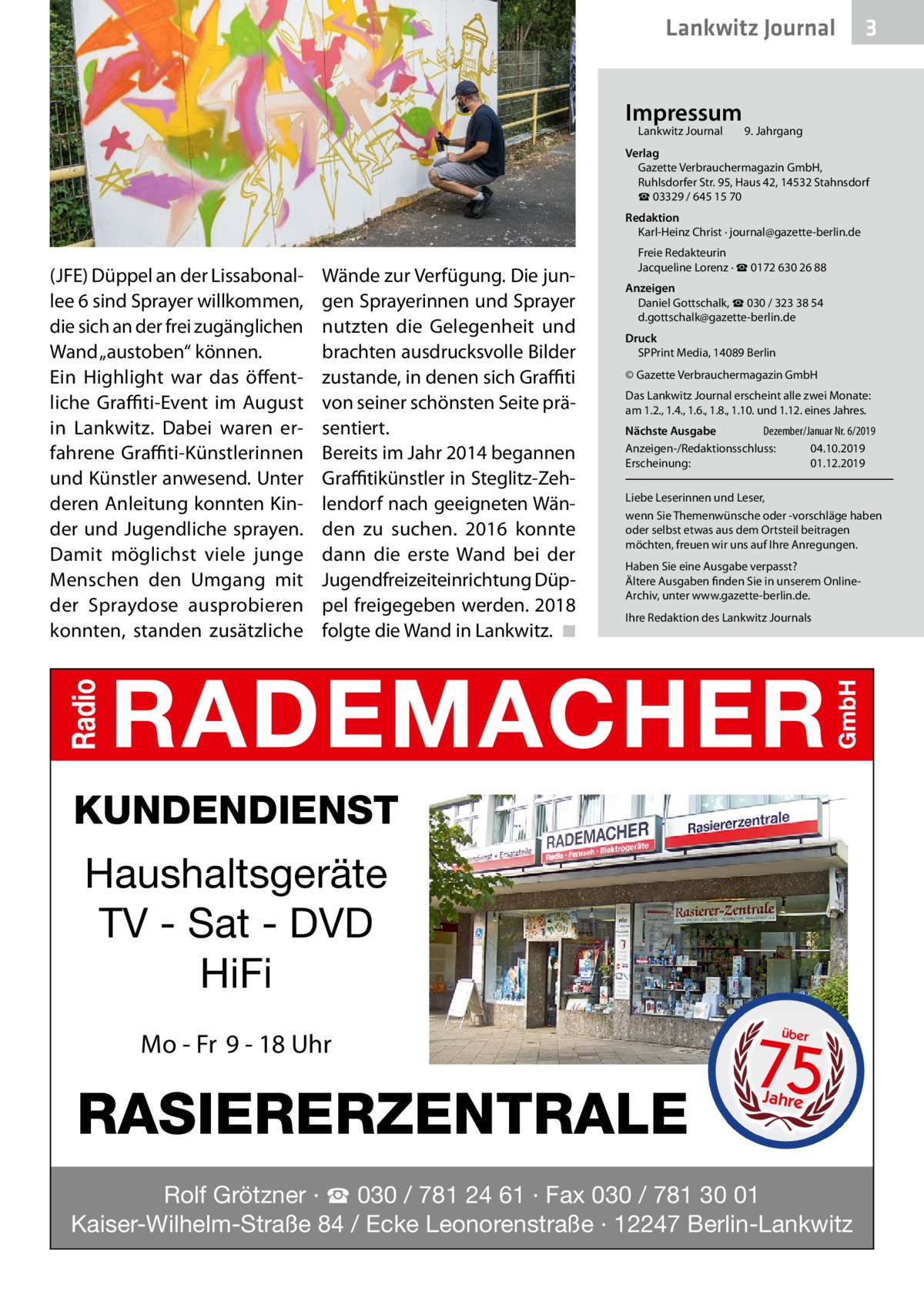 Lankwitz Journal Impressum Lankwitz Journal 	  3  9. Jahrgang  Verlag Gazette Verbrauchermagazin GmbH, Ruhlsdorfer Str. 95, Haus 42, 14532 Stahnsdorf ☎ 03329 / 645 15 70 Redaktion Karl-Heinz Christ · journal@gazette-berlin.de  (JFE) Düppel an der Lissabonallee 6 sind Sprayer willkommen, die sich an der frei zugänglichen Wand „austoben“ können. Ein Highlight war das öffentliche Graffiti-Event im August in Lankwitz. Dabei waren erfahrene Graffiti-Künstlerinnen und Künstler anwesend. Unter deren Anleitung konnten Kinder und Jugendliche sprayen. Damit möglichst viele junge Menschen den Umgang mit der Spraydose ausprobieren konnten, standen zusätzliche  Wände zur Verfügung. Die jungen Sprayerinnen und Sprayer nutzten die Gelegenheit und brachten ausdrucksvolle Bilder zustande, in denen sich Graffiti von seiner schönsten Seite präsentiert. Bereits im Jahr 2014 begannen Graffitikünstler in Steglitz-Zehlendorf nach geeigneten Wänden zu suchen. 2016 konnte dann die erste Wand bei der Jugendfreizeiteinrichtung Düppel freigegeben werden. 2018 folgte die Wand in Lankwitz. �◾  Freie Redakteurin Jacqueline Lorenz · ☎ 0172 630 26 88 Anzeigen Daniel Gottschalk, ☎ 030 / 323 38 54 d.gottschalk@gazette-berlin.de Druck SPPrint Media, 14089 Berlin © Gazette Verbrauchermagazin GmbH Das Lankwitz Journal erscheint alle zwei Monate: am 1.2., 1.4., 1.6., 1.8., 1.10. und 1.12. eines Jahres. Nächste Ausgabe 	 Dezember/Januar Nr. 6/2019 Anzeigen-/Redaktionsschluss:	04.10.2019 Erscheinung:	01.12.2019 Liebe Leserinnen und Leser, wenn Sie Themenwünsche oder -vorschläge haben oder selbst etwas aus dem Ortsteil beitragen möchten, freuen wir uns auf Ihre Anregungen. Haben Sie eine Ausgabe verpasst? Ältere Ausgaben finden Sie in unserem OnlineArchiv, unter www.gazette-berlin.de. Ihre Redaktion des Lankwitz Journals  KUNDENDIENST  Haushaltsgeräte TV - Sat - DVD HiFi Mo - Fr 9 - 18 Uhr  RASIERERZENTRALE  75 über  Jahre  Rolf Grötzner · ☎ 030 / 781 24 61 · Fax 030 / 781 30 01 Kaiser-Wilhelm-Straße 84 / Ecke Leonorenstraße · 12247 Berlin-Lankwitz