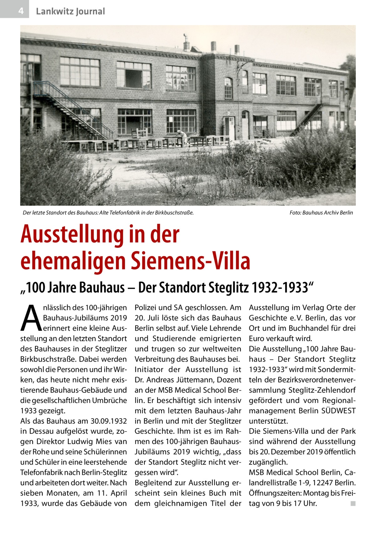 4  Lankwitz Journal  Der letzte Standort des Bauhaus: Alte Telefonfabrik in der Birkbuschstraße. �  Foto: Bauhaus Archiv Berlin  Ausstellung in der ehemaligen Siemens-Villa „100 Jahre Bauhaus – Der Standort Steglitz 1932-1933“  A  nlässlich des 100-jährigen Bauhaus-Jubiläums 2019 erinnert eine kleine Ausstellung an den letzten Standort des Bauhauses in der Steglitzer Birkbuschstraße. Dabei werden sowohl die Personen und ihr Wirken, das heute nicht mehr existierende Bauhaus-Gebäude und die gesellschaftlichen Umbrüche 1933 gezeigt. Als das Bauhaus am 30.09.1932 in Dessau aufgelöst wurde, zogen Direktor Ludwig Mies van der Rohe und seine Schülerinnen und Schüler in eine leerstehende Telefonfabrik nach Berlin-Steglitz und arbeiteten dort weiter. Nach sieben Monaten, am 11.  April 1933, wurde das Gebäude von  Polizei und SA geschlossen. Am 20.  Juli löste sich das Bauhaus Berlin selbst auf. Viele Lehrende und Studierende emigrierten und trugen so zur weltweiten Verbreitung des Bauhauses bei. Initiator der Ausstellung ist Dr. Andreas Jüttemann, Dozent an der MSB Medical School Berlin. Er beschäftigt sich intensiv mit dem letzten Bauhaus-Jahr in Berlin und mit der Steglitzer Geschichte. Ihm ist es im Rahmen des 100-jährigen BauhausJubiläums 2019 wichtig, „dass der Standort Steglitz nicht vergessen wird“. Begleitend zur Ausstellung erscheint sein kleines Buch mit dem gleichnamigen Titel der  Ausstellung im Verlag Orte der Geschichte e. V. Berlin, das vor Ort und im Buchhandel für drei Euro verkauft wird. Die Ausstellung „100 Jahre Bauhaus – Der Standort Steglitz 1932-1933“ wird mit Sondermitteln der Bezirksverordnetenversammlung Steglitz-Zehlendorf gefördert und vom Regionalmanagement Berlin SÜDWEST unterstützt. Die Siemens-Villa und der Park sind während der Ausstellung bis 20. Dezember 2019 öffentlich zugänglich. MSB Medical School Berlin, Calandrellistraße 1-9, 12247 Berlin. Öffnungszeiten: Montag bis Freitag von 9 bis 17 Uhr.� ◾