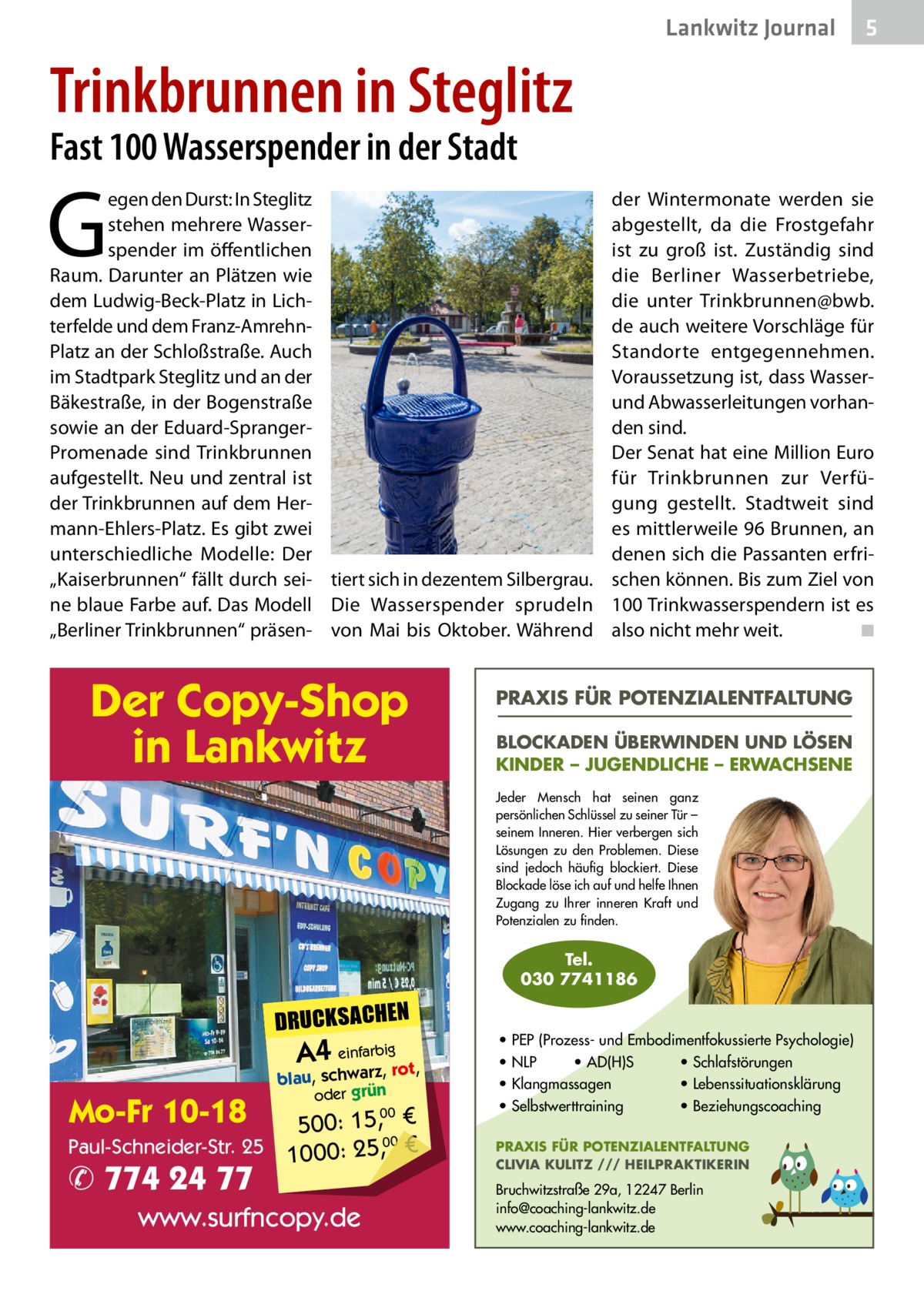 Lankwitz Journal  5  Trinkbrunnen in Steglitz Fast 100 Wasserspender in der Stadt  G  egen den Durst: In Steglitz stehen mehrere Wasserspender im öffentlichen Raum. Darunter an Plätzen wie dem Ludwig-Beck-Platz in Lichterfelde und dem Franz-AmrehnPlatz an der Schloßstraße. Auch im Stadtpark Steglitz und an der Bäkestraße, in der Bogenstraße sowie an der Eduard-SprangerPromenade sind Trinkbrunnen aufgestellt. Neu und zentral ist der Trinkbrunnen auf dem Hermann-Ehlers-Platz. Es gibt zwei unterschiedliche Modelle: Der „Kaiserbrunnen“ fällt durch sei- tiert sich in dezentem Silbergrau. ne blaue Farbe auf. Das Modell Die Wasserspender sprudeln „Berliner Trinkbrunnen“ präsen- von Mai bis Oktober. Während  Der Copy-Shop in Lankwitz  der Wintermonate werden sie abgestellt, da die Frostgefahr ist zu groß ist. Zuständig sind die Berliner Wasserbetriebe, die unter Trinkbrunnen@bwb. de auch weitere Vorschläge für Standorte entgegennehmen. Voraussetzung ist, dass Wasserund Abwasserleitungen vorhanden sind. Der Senat hat eine Million Euro für Trinkbrunnen zur Verfügung gestellt. Stadtweit sind es mittlerweile 96 Brunnen, an denen sich die Passanten erfrischen können. Bis zum Ziel von 100 Trinkwasserspendern ist es also nicht mehr weit. � ◾  PRAXIS FÜR POTENZIALENTFALTUNG BLOCKADEN ÜBERWINDEN UND LÖSEN KINDER – JUGENDLICHE – ERWACHSENE Jeder Mensch hat seinen ganz persönlichen Schlüssel zu seiner Tür – seinem Inneren. Hier verbergen sich Lösungen zu den Problemen. Diese sind jedoch häufig blockiert. Diese Blockade löse ich auf und helfe Ihnen Zugang zu Ihrer inneren Kraft und Potenzialen zu finden.  Tel. 030 7741186  DRUCKSACHEN  A4 einfarz,bigrot,  Mo-Fr 10-18  blau, schwar oder grün  00 500: 15, € Paul-Schneider-Str. 25 1000: 25,00 €  ✆ 774 24 77  www.surfncopy.de  • PEP (Prozess- und Embodimentfokussierte Psychologie) • NLP • AD(H)S • Schlafstörungen • Klangmassagen • Lebenssituationsklärung • Selbstwerttraining • Beziehungscoaching PRAXIS FÜR POTENZIALENTFALTUNG CLIVIA KULITZ /// HEILPRAKTIKERIN  Bruchwitzstraße 29a, 12247 Berlin info@coaching-lankwitz.de www.coaching-lankwitz.de