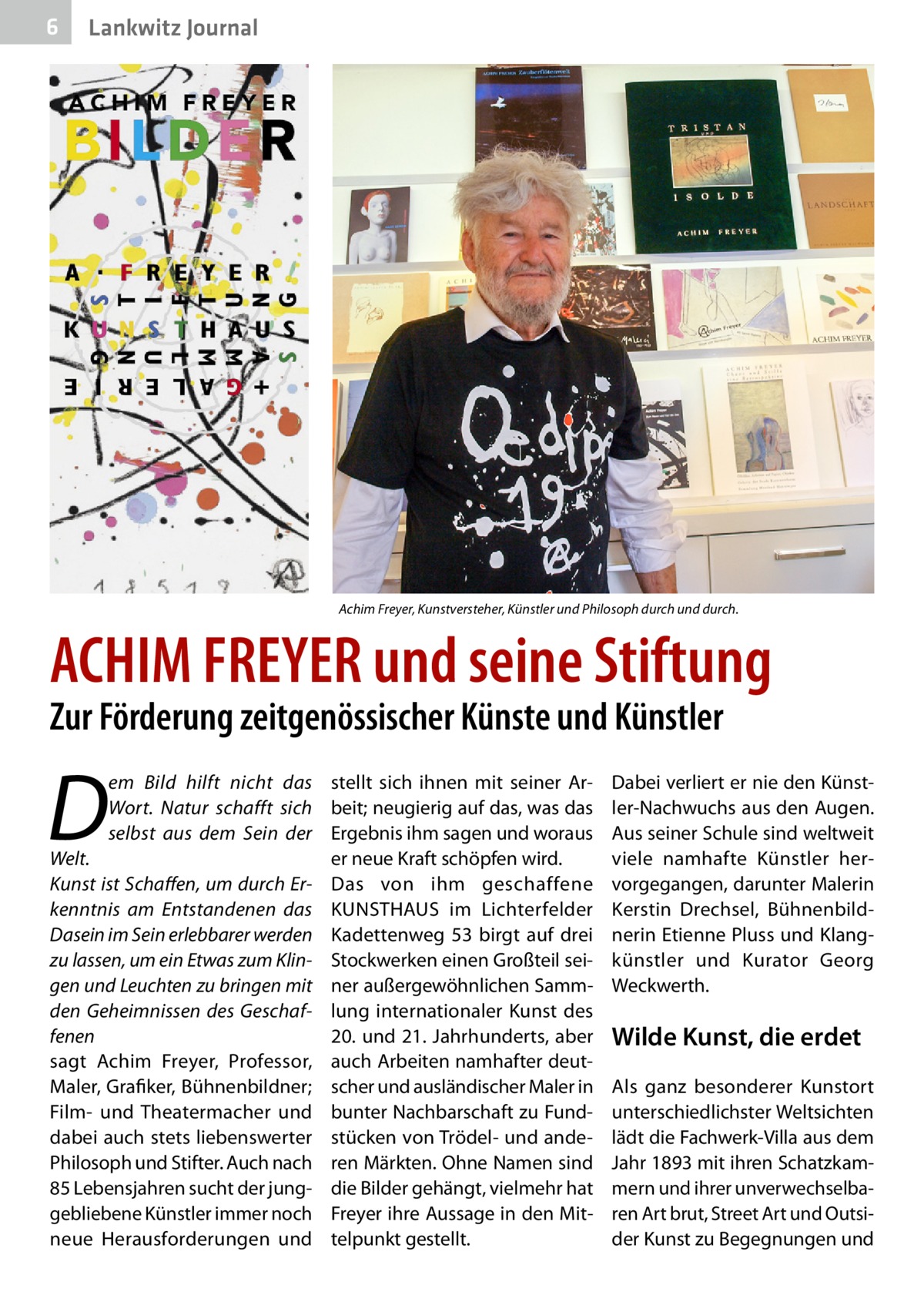 6  Lankwitz Journal  Achim Freyer, Kunstversteher, Künstler und Philosoph durch und durch.  ACHIM FREYER und seine Stiftung Zur Förderung zeitgenössischer Künste und Künstler  D  em Bild hilft nicht das stellt sich ihnen mit seiner ArWort. Natur schafft sich beit; neugierig auf das, was das selbst aus dem Sein der Ergebnis ihm sagen und woraus Welt. er neue Kraft schöpfen wird. Kunst ist Schaffen, um durch Er- Das von ihm geschaffene kenntnis am Entstandenen das KUNSTHAUS im Lichterfelder Dasein im Sein erlebbarer werden Kadettenweg  53 birgt auf drei zu lassen, um ein Etwas zum Klin- Stockwerken einen Großteil seigen und Leuchten zu bringen mit ner außergewöhnlichen Sammden Geheimnissen des Geschaf- lung internationaler Kunst des fenen 20. und 21. Jahrhunderts, aber sagt Achim Freyer, Professor, auch Arbeiten namhafter deutMaler, Grafiker, Bühnenbildner; scher und ausländischer Maler in Film- und Theatermacher und bunter Nachbarschaft zu Funddabei auch stets liebenswerter stücken von Trödel- und andePhilosoph und Stifter. Auch nach ren Märkten. Ohne Namen sind 85 Lebensjahren sucht der jung- die Bilder gehängt, vielmehr hat gebliebene Künstler immer noch Freyer ihre Aussage in den Mitneue Herausforderungen und telpunkt gestellt.  Dabei verliert er nie den Künstler-Nachwuchs aus den Augen. Aus seiner Schule sind weltweit viele namhafte Künstler hervorgegangen, darunter Malerin Kerstin Drechsel, Bühnenbildnerin Etienne Pluss und Klangkünstler und Kurator Georg Weckwerth.  Wilde Kunst, die erdet Als ganz besonderer Kunstort unterschiedlichster Weltsichten lädt die Fachwerk-Villa aus dem Jahr 1893 mit ihren Schatzkammern und ihrer unverwechselbaren Art brut, Street Art und Outsider Kunst zu Begegnungen und