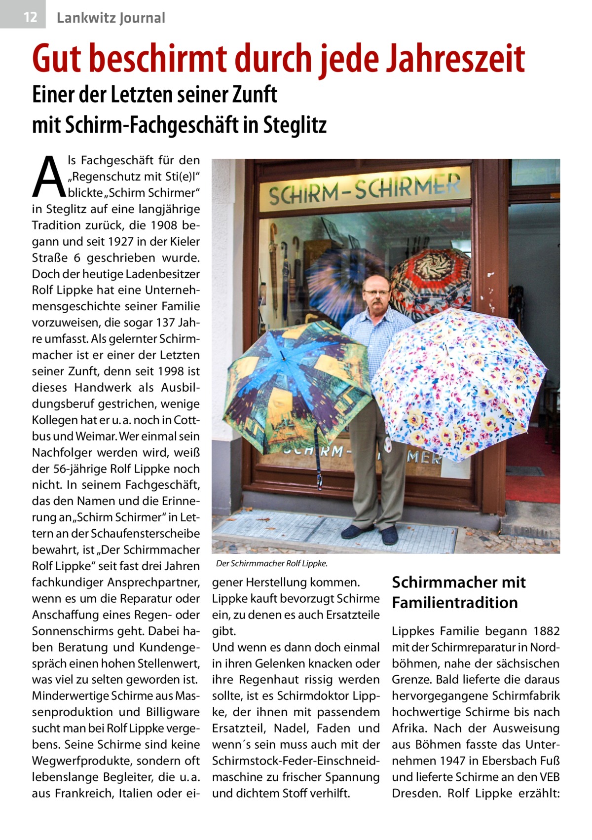 12  Lankwitz Journal  Gut beschirmt durch jede Jahreszeit Einer der Letzten seiner Zunft mit Schirm-Fachgeschäft in Steglitz  A  ls Fachgeschäft für den „Regenschutz mit Sti(e)I“ blickte „Schirm Schirmer“ in Steglitz auf eine langjährige Tradition zurück, die 1908 begann und seit 1927 in der Kieler Straße  6 geschrieben wurde. Doch der heutige Ladenbesitzer Rolf Lippke hat eine Unternehmensgeschichte seiner Familie vorzuweisen, die sogar 137 Jahre umfasst. Als gelernter Schirmmacher ist er einer der Letzten seiner Zunft, denn seit 1998 ist dieses Handwerk als Ausbildungsberuf gestrichen, wenige Kollegen hat er u. a. noch in Cottbus und Weimar. Wer einmal sein Nachfolger werden wird, weiß der 56-jährige Rolf Lippke noch nicht. In seinem Fachgeschäft, das den Namen und die Erinnerung an „Schirm Schirmer“ in Lettern an der Schaufensterscheibe bewahrt, ist „Der Schirmmacher Rolf Lippke“ seit fast drei Jahren fachkundiger Ansprechpartner, wenn es um die Reparatur oder Anschaffung eines Regen- oder Sonnenschirms geht. Dabei haben Beratung und Kundengespräch einen hohen Stellenwert, was viel zu selten geworden ist. Minderwertige Schirme aus Massenproduktion und Billigware sucht man bei Rolf Lippke vergebens. Seine Schirme sind keine Wegwerfprodukte, sondern oft lebenslange Begleiter, die u. a. aus Frankreich, Italien oder ei Der Schirmmacher Rolf Lippke.  gener Herstellung kommen. Lippke kauft bevorzugt Schirme ein, zu denen es auch Ersatzteile gibt. Und wenn es dann doch einmal in ihren Gelenken knacken oder ihre Regenhaut rissig werden sollte, ist es Schirmdoktor Lippke, der ihnen mit passendem Ersatzteil, Nadel, Faden und wenn´s sein muss auch mit der Schirmstock-Feder-Einschneidmaschine zu frischer Spannung und dichtem Stoff verhilft.  Schirmmacher mit Familientradition Lippkes Familie begann 1882 mit der Schirmreparatur in Nordböhmen, nahe der sächsischen Grenze. Bald lieferte die daraus hervorgegangene Schirmfabrik hochwertige Schirme bis nach Afrika. Nach der Ausweisung aus Böhmen fasste das Unternehmen 1947 in Ebersbach Fuß und lieferte Schirme an den VEB Dresden. Rolf Lippke erzählt: