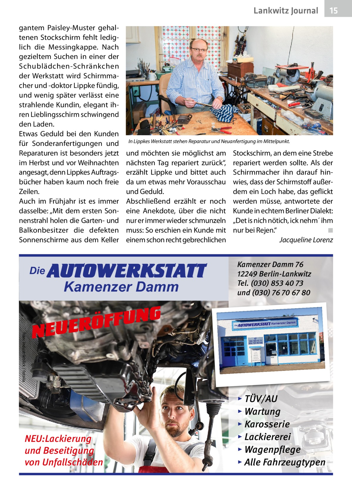 Lankwitz Journal gantem Paisley-Muster gehaltenen Stockschirm fehlt lediglich die Messingkappe. Nach gezieltem Suchen in einer der Schublädchen-Schränkchen der Werkstatt wird Schirmmacher und -doktor Lippke fündig, und wenig später verlässt eine strahlende Kundin, elegant ihren Lieblingsschirm schwingend den Laden. Etwas Geduld bei den Kunden für Sonderanfertigungen und Reparaturen ist besonders jetzt im Herbst und vor Weihnachten angesagt, denn Lippkes Auftragsbücher haben kaum noch freie Zeilen. Auch im Frühjahr ist es immer dasselbe: „Mit dem ersten Sonnenstrahl holen die Garten- und Balkonbesitzer die defekten Sonnenschirme aus dem Keller  Die  In Lippkes Werkstatt stehen Reparatur und Neuanfertigung im Mittelpunkt.  und möchten sie möglichst am nächsten Tag repariert zurück“, erzählt Lippke und bittet auch da um etwas mehr Vorausschau und Geduld. Abschließend erzählt er noch eine Anekdote, über die nicht nur er immer wieder schmunzeln muss: So erschien ein Kunde mit einem schon recht gebrechlichen  AUTOWERKSTATT Kamenzer Damm  Stockschirm, an dem eine Strebe repariert werden sollte. Als der Schirmmacher ihn darauf hinwies, dass der Schirmstoff außerdem ein Loch habe, das geflickt werden müsse, antwortete der Kunde in echtem Berliner Dialekt: „Det is nich nötich, ick nehm´ ihm nur bei Rejen.“� ◾ � Jacqueline Lorenz  Kamenzer Damm 76 12249 Berlin-Lankwitz Tel. (030) 853 40 73 und (030) 76 70 67 80  foto: industrieblick / fotolia  NG U F F Ö R NEUE  NEU:Lackierung und Beseitigung von Unfallschäden  15  ▸ TÜV/AU ▸ Wartung ▸ Karosserie ▸ Lackiererei ▸ Wagenpflege ▸ Alle Fahrzeugtypen