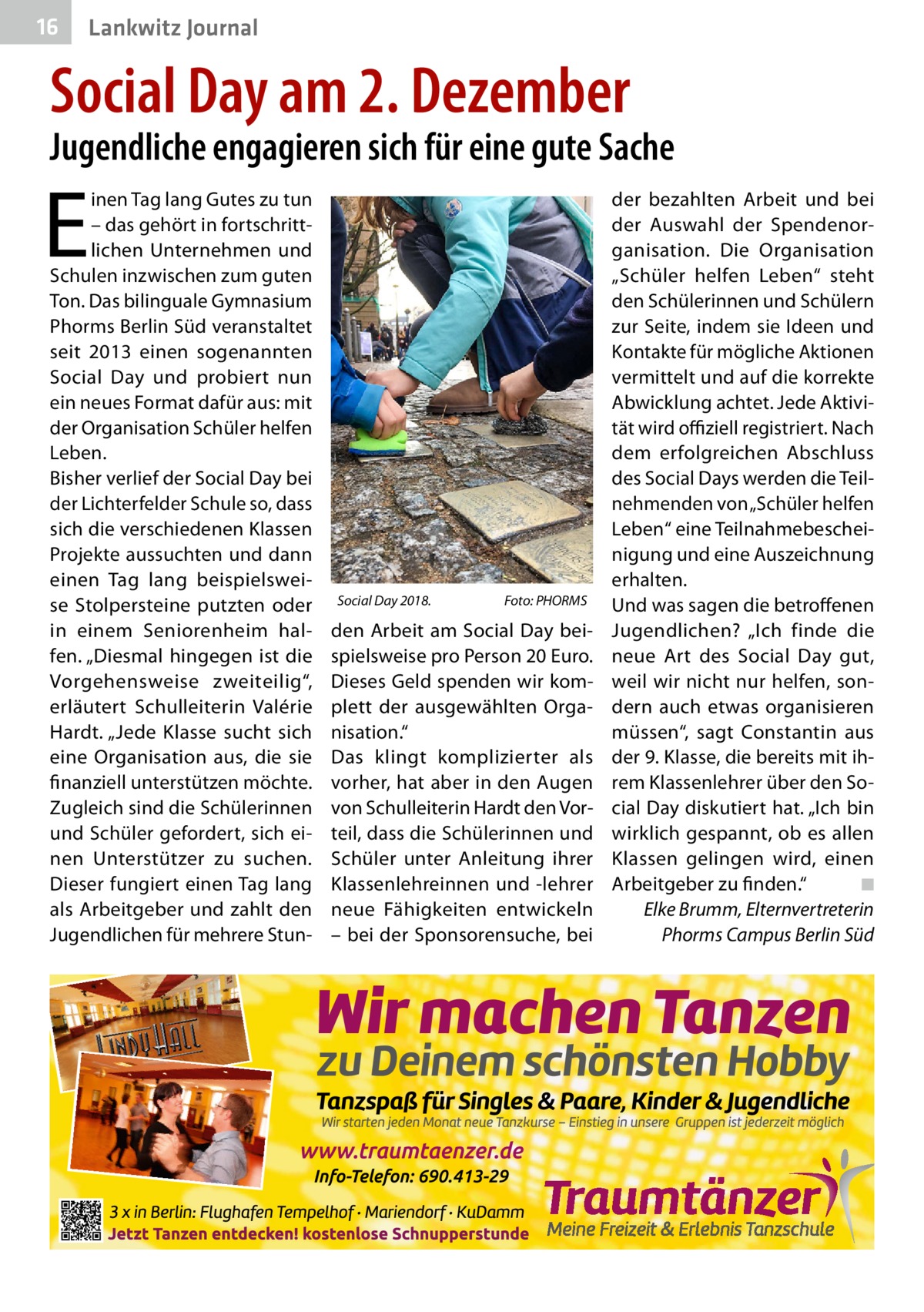 16  Lankwitz Journal  Social Day am 2. Dezember  Jugendliche engagieren sich für eine gute Sache  E  inen Tag lang Gutes zu tun – das gehört in fortschrittlichen Unternehmen und Schulen inzwischen zum guten Ton. Das bilinguale Gymnasium Phorms Berlin Süd veranstaltet seit 2013 einen sogenannten Social Day und probiert nun ein neues Format dafür aus: mit der Organisation Schüler helfen Leben. Bisher verlief der Social Day bei der Lichterfelder Schule so, dass sich die verschiedenen Klassen Projekte aussuchten und dann einen Tag lang beispielsweise Stolpersteine putzten oder in einem Seniorenheim halfen. „Diesmal hingegen ist die Vorgehensweise zweiteilig“, erläutert Schulleiterin Valérie Hardt. „Jede Klasse sucht sich eine Organisation aus, die sie finanziell unterstützen möchte. Zugleich sind die Schülerinnen und Schüler gefordert, sich einen Unterstützer zu suchen. Dieser fungiert einen Tag lang als Arbeitgeber und zahlt den Jugendlichen für mehrere Stun Social Day 2018.�  Foto: PHORMS  den Arbeit am Social Day beispielsweise pro Person 20 Euro. Dieses Geld spenden wir komplett der ausgewählten Organisation.“ Das klingt komplizierter als vorher, hat aber in den Augen von Schulleiterin Hardt den Vorteil, dass die Schülerinnen und Schüler unter Anleitung ihrer Klassenlehreinnen und -lehrer neue Fähigkeiten entwickeln – bei der Sponsorensuche, bei  der bezahlten Arbeit und bei der Auswahl der Spendenorganisation. Die Organisation „Schüler helfen Leben“ steht den Schülerinnen und Schülern zur Seite, indem sie Ideen und Kontakte für mögliche Aktionen vermittelt und auf die korrekte Abwicklung achtet. Jede Aktivität wird offiziell registriert. Nach dem erfolgreichen Abschluss des Social Days werden die Teilnehmenden von „Schüler helfen Leben“ eine Teilnahmebescheinigung und eine Auszeichnung erhalten. Und was sagen die betroffenen Jugendlichen? „Ich finde die neue Art des Social Day gut, weil wir nicht nur helfen, sondern auch etwas organisieren müssen“, sagt Constantin aus der 9. Klasse, die bereits mit ihrem Klassenlehrer über den Social Day diskutiert hat. „Ich bin wirklich gespannt, ob es allen Klassen gelingen wird, einen Arbeitgeber zu finden.“� ◾ Elke Brumm, Elternvertreterin Phorms Campus Berlin Süd