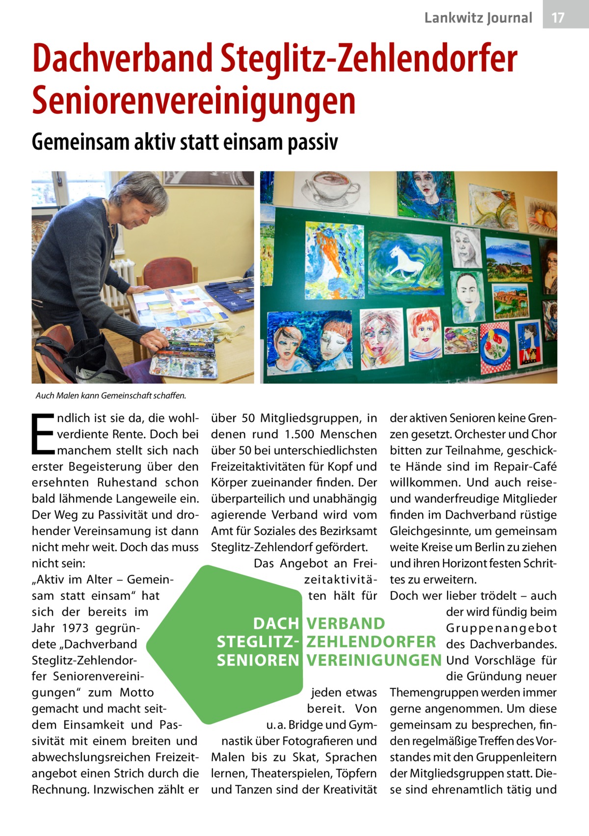 Lankwitz Journal  17  Dachverband Steglitz-Zehlendorfer Seniorenvereinigungen Gemeinsam aktiv statt einsam passiv  Auch Malen kann Gemeinschaft schaffen.  E  ndlich ist sie da, die wohlverdiente Rente. Doch bei manchem stellt sich nach erster Begeisterung über den ersehnten Ruhestand schon bald lähmende Langeweile ein. Der Weg zu Passivität und drohender Vereinsamung ist dann nicht mehr weit. Doch das muss nicht sein: „Aktiv im Alter – Gemeinsam statt einsam“ hat sich der bereits im Jahr 1973 gegründete „Dachverband Steglitz-Zehlendorfer Seniorenvereinigungen“ zum Motto gemacht und macht seitdem Einsamkeit und Passivität mit einem breiten und abwechslungsreichen Freizeitangebot einen Strich durch die Rechnung. Inzwischen zählt er  über 50  Mitgliedsgruppen, in denen rund 1.500  Menschen über 50 bei unterschiedlichsten Freizeitaktivitäten für Kopf und Körper zueinander finden. Der überparteilich und unabhängig agierende Verband wird vom Amt für Soziales des Bezirksamt Steglitz-Zehlendorf gefördert. Das Angebot an Freizeitaktivitäten hält für  der aktiven Senioren keine Grenzen gesetzt. Orchester und Chor bitten zur Teilnahme, geschickte Hände sind im Repair-Café willkommen. Und auch reiseund wanderfreudige Mitglieder finden im Dachverband rüstige Gleichgesinnte, um gemeinsam weite Kreise um Berlin zu ziehen und ihren Horizont festen Schrittes zu erweitern. Doch wer lieber trödelt – auch der wird fündig beim DACH VERBAND Gruppenangebot STEGLITZ- ZEHLENDORFER des Dachverbandes. SENIOREN VEREINIGUNGEN Und Vorschläge für die Gründung neuer jeden etwas Themengruppen werden immer bereit. Von gerne angenommen. Um diese u. a. Bridge und Gym- gemeinsam zu besprechen, finnastik über Fotografieren und den regelmäßige Treffen des VorMalen bis zu Skat, Sprachen standes mit den Gruppenleitern lernen, Theaterspielen, Töpfern der Mitgliedsgruppen statt. Dieund Tanzen sind der Kreativität se sind ehrenamtlich tätig und