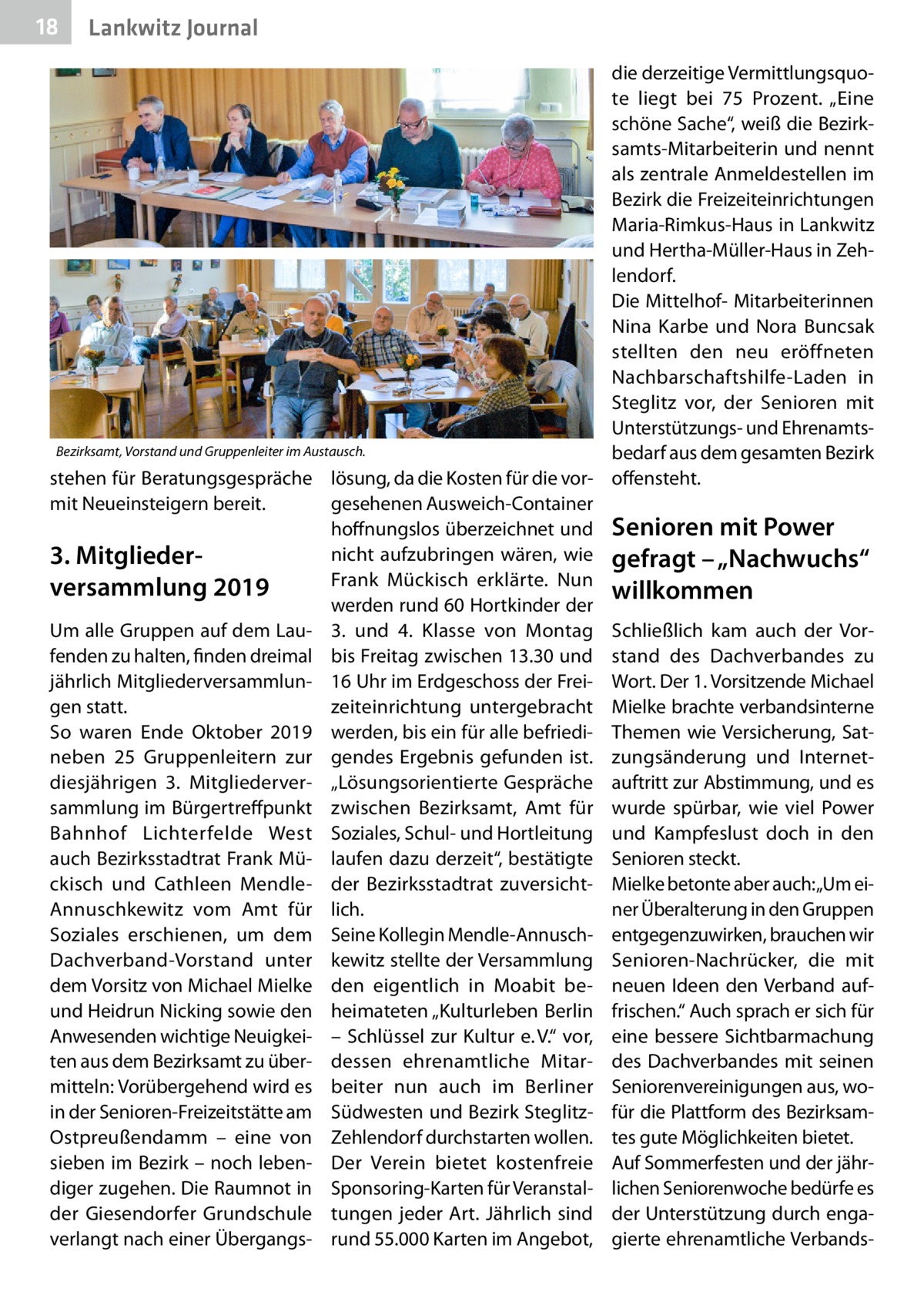 18  Lankwitz Journal  die derzeitige Vermittlungsquote liegt bei 75  Prozent. „Eine schöne Sache“, weiß die Bezirksamts-Mitarbeiterin und nennt als zentrale Anmeldestellen im Bezirk die Freizeiteinrichtungen Maria-Rimkus-Haus in Lankwitz und Hertha-Müller-Haus in Zehlendorf. Die Mittelhof- Mitarbeiterinnen Nina Karbe und Nora Buncsak stellten den neu eröffneten Nachbarschaftshilfe-Laden in Steglitz vor, der Senioren mit Unterstützungs- und EhrenamtsBezirksamt, Vorstand und Gruppenleiter im Austausch. bedarf aus dem gesamten Bezirk stehen für Beratungsgespräche lösung, da die Kosten für die vor- offensteht. mit Neueinsteigern bereit. gesehenen Ausweich-Container hoffnungslos überzeichnet und Senioren mit Power nicht aufzubringen wären, wie gefragt – „Nachwuchs“ 3. Mitglieder­ Frank Mückisch erklärte. Nun versammlung 2019 willkommen werden rund 60 Hortkinder der Um alle Gruppen auf dem Lau- 3. und 4.  Klasse von Montag Schließlich kam auch der Vorfenden zu halten, finden dreimal bis Freitag zwischen 13.30 und stand des Dachverbandes zu jährlich Mitgliederversammlun- 16 Uhr im Erdgeschoss der Frei- Wort. Der 1. Vorsitzende Michael gen statt. zeiteinrichtung untergebracht Mielke brachte verbandsinterne So waren Ende Oktober 2019 werden, bis ein für alle befriedi- Themen wie Versicherung, Satneben 25  Gruppenleitern zur gendes Ergebnis gefunden ist. zungsänderung und Internetdiesjährigen 3.  Mitgliederver- „Lösungsorientierte Gespräche auftritt zur Abstimmung, und es sammlung im Bürgertreffpunkt zwischen Bezirksamt, Amt für wurde spürbar, wie viel Power Bahnhof Lichterfelde West Soziales, Schul- und Hortleitung und Kampfeslust doch in den auch Bezirksstadtrat Frank Mü- laufen dazu derzeit“, bestätigte Senioren steckt. ckisch und Cathleen Mendle- der Bezirksstadtrat zuversicht- Mielke betonte aber auch:„Um einer Überalterung in den Gruppen Annuschkewitz vom Amt für lich. Soziales erschienen, um dem Seine Kollegin Mendle-Annusch- entgegenzuwirken, brauchen wir Dachverband-Vorstand unter kewitz stellte der Versammlung Senioren-Nachrücker, die mit dem Vorsitz von Michael Mielke den eigentlich in Moabit be- neuen Ideen den Verband aufund Heidrun Nicking sowie den heimateten „Kulturleben Berlin frischen.“ Auch sprach er sich für Anwesenden wichtige Neuigkei- – Schlüssel zur Kultur e. V.“ vor, eine bessere Sichtbarmachung ten aus dem Bezirksamt zu über- dessen ehrenamtliche Mitar- des Dachverbandes mit seinen mitteln: Vorübergehend wird es beiter nun auch im Berliner Seniorenvereinigungen aus, woin der Senioren-Freizeitstätte am Südwesten und Bezirk Steglitz- für die Plattform des BezirksamOstpreußendamm – eine von Zehlendorf durchstarten wollen. tes gute Möglichkeiten bietet. sieben im Bezirk – noch leben- Der Verein bietet kostenfreie Auf Sommerfesten und der jährdiger zugehen. Die Raumnot in Sponsoring-Karten für Veranstal- lichen Seniorenwoche bedürfe es der Giesendorfer Grundschule tungen jeder Art. Jährlich sind der Unterstützung durch engaverlangt nach einer Übergangs- rund 55.000 Karten im Angebot, gierte ehrenamtliche Verband
