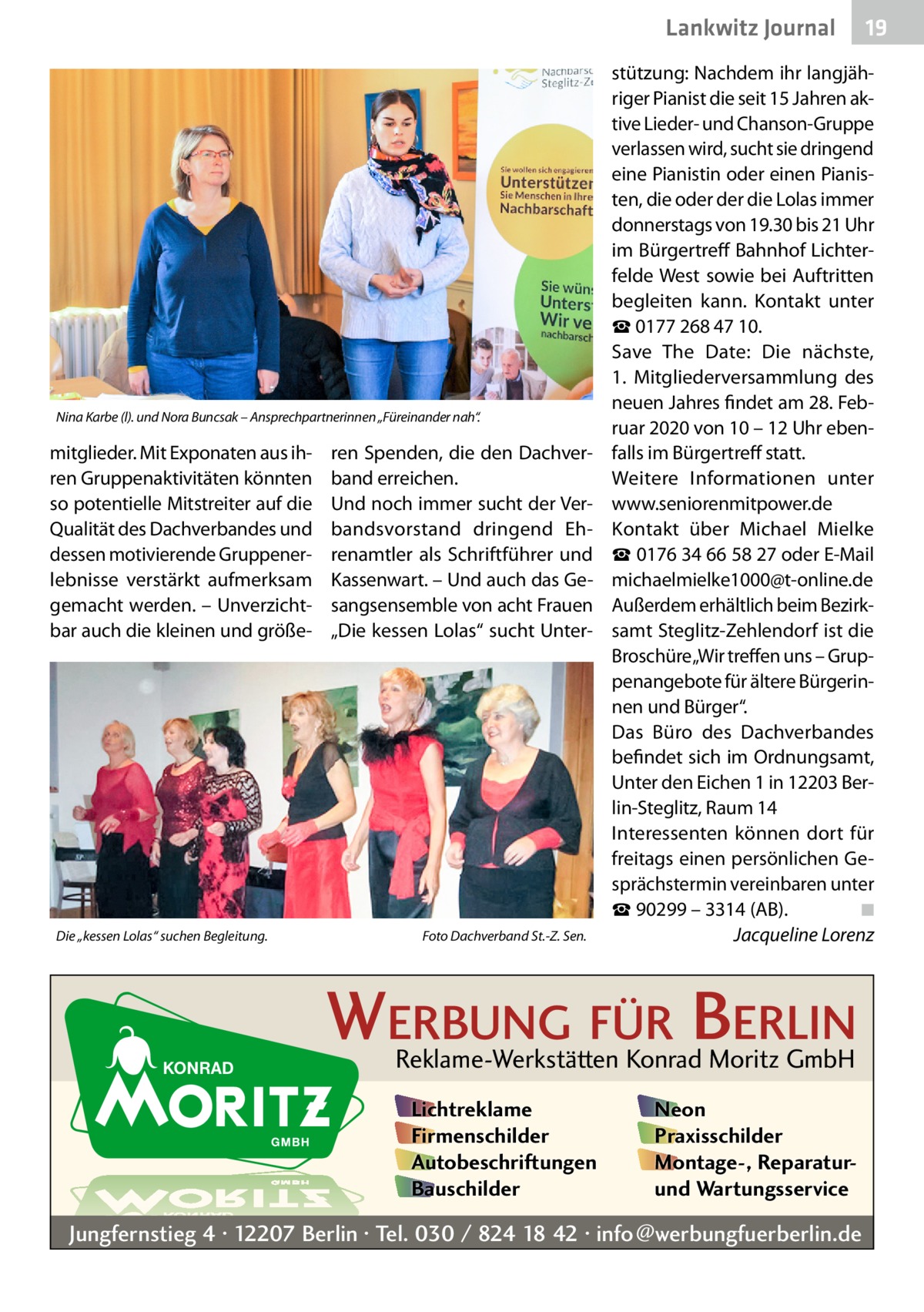 Lankwitz Journal  Nina Karbe (l). und Nora Buncsak – Ansprechpartnerinnen „Füreinander nah“.  mitglieder. Mit Exponaten aus ihren Gruppenaktivitäten könnten so potentielle Mitstreiter auf die Qualität des Dachverbandes und dessen motivierende Gruppenerlebnisse verstärkt aufmerksam gemacht werden. – Unverzichtbar auch die kleinen und größe Die „kessen Lolas“ suchen Begleitung. �  ren Spenden, die den Dachverband erreichen. Und noch immer sucht der Verbandsvorstand dringend Ehrenamtler als Schriftführer und Kassenwart. – Und auch das Gesangsensemble von acht Frauen „Die kessen Lolas“ sucht Unter Foto Dachverband St.-Z. Sen.  stützung: Nachdem ihr langjähriger Pianist die seit 15 Jahren aktive Lieder- und Chanson-Gruppe verlassen wird, sucht sie dringend eine Pianistin oder einen Pianisten, die oder der die Lolas immer donnerstags von 19.30 bis 21 Uhr im Bürgertreff Bahnhof Lichterfelde West sowie bei Auftritten begleiten kann. Kontakt unter ☎ 0177 268 47 10. Save The Date: Die nächste, 1.  Mitgliederversammlung des neuen Jahres findet am 28. Februar 2020 von 10 – 12 Uhr ebenfalls im Bürgertreff statt. Weitere Informationen unter www.seniorenmitpower.de Kontakt über Michael Mielke ☎ 0176 34 66 58 27 oder E-Mail michaelmielke1000@t-online.de Außerdem erhältlich beim Bezirksamt Steglitz-Zehlendorf ist die Broschüre„Wir treffen uns – Gruppenangebote für ältere Bürgerinnen und Bürger“. Das Büro des Dachverbandes befindet sich im Ordnungsamt, Unter den Eichen 1 in 12203 Berlin-Steglitz, Raum 14 Interessenten können dort für freitags einen persönlichen Gesprächstermin vereinbaren unter ☎ 90299 – 3314 (AB).� ◾ � Jacqueline Lorenz  WERBUNG FÜR BERLIN Reklame-Werkstätten Konrad Moritz GmbH Lichtreklame Firmenschilder Autobeschriftungen Bauschilder  19  Neon Praxisschilder Montage-, Reparaturund Wartungsservice  Jungfernstieg 4 · 12207 Berlin · Tel. 030 / 824 18 42 · info@werbungfuerberlin.de