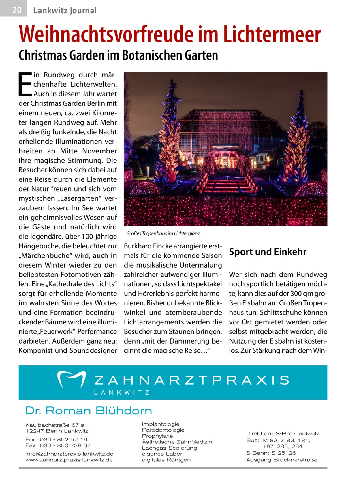 20  Lankwitz Journal  Weihnachtsvorfreude im Lichtermeer Christmas Garden im Botanischen Garten  E  in Rundweg durch märchenhafte Lichterwelten. Auch in diesem Jahr wartet der Christmas Garden Berlin mit einem neuen, ca. zwei Kilometer langen Rundweg auf. Mehr als dreißig funkelnde, die Nacht erhellende Illuminationen verbreiten ab Mitte November ihre magische Stimmung. Die Besucher können sich dabei auf eine Reise durch die Elemente der Natur freuen und sich vom mystischen „Lasergarten“ verzaubern lassen. Im See wartet ein geheimnisvolles Wesen auf die Gäste und natürlich wird die legendäre, über 100-jährige Hängebuche, die beleuchtet zur „Märchenbuche“ wird, auch in diesem Winter wieder zu den beliebtesten Fotomotiven zählen. Eine „Kathedrale des Lichts“ sorgt für erhellende Momente im wahrsten Sinne des Wortes und eine Formation beeindruckender Bäume wird eine illuminierte „Feuerwerk“-Performance darbieten. Außerdem ganz neu: Komponist und Sounddesigner  Großes Tropenhaus im Lichterglanz.�  Burkhard Fincke arrangierte erstmals für die kommende Saison die musikalische Untermalung zahlreicher aufwendiger Illuminationen, so dass Lichtspektakel und Hörerlebnis perfekt harmonieren. Bisher unbekannte Blickwinkel und atemberaubende Lichtarrangements werden die Besucher zum Staunen bringen, denn „mit der Dämmerung beginnt die magische Reise…“  Sport und Einkehr Wer sich nach dem Rundweg noch sportlich betätigen möchte, kann dies auf der 300 qm großen Eisbahn am Großen Tropenhaus tun. Schlittschuhe können vor Ort gemietet werden oder selbst mitgebracht werden, die Nutzung der Eisbahn ist kostenlos. Zur Stärkung nach dem Win Dr. Roman Blühdorn Kaulbachstraße 67 a 12247 Berlin-Lankwitz Fon 030 - 852 52 19 Fax 030 - 850 738 67 info@zahnarztpraxis-lankwitz.de www.zahnarztpraxis-lankwitz.de  Implantologie Parodontologie Prophylaxe Ästhetische ZahnMedizin Lachgas-Sedierung eigenes Labor digitales Röntgen  Direkt am S-Bhf.-Lankwitz Bus: M 82, X 83, 181, 187, 283, 284 S-Bahn: S 25, 26 Ausgang Brucknerstraße