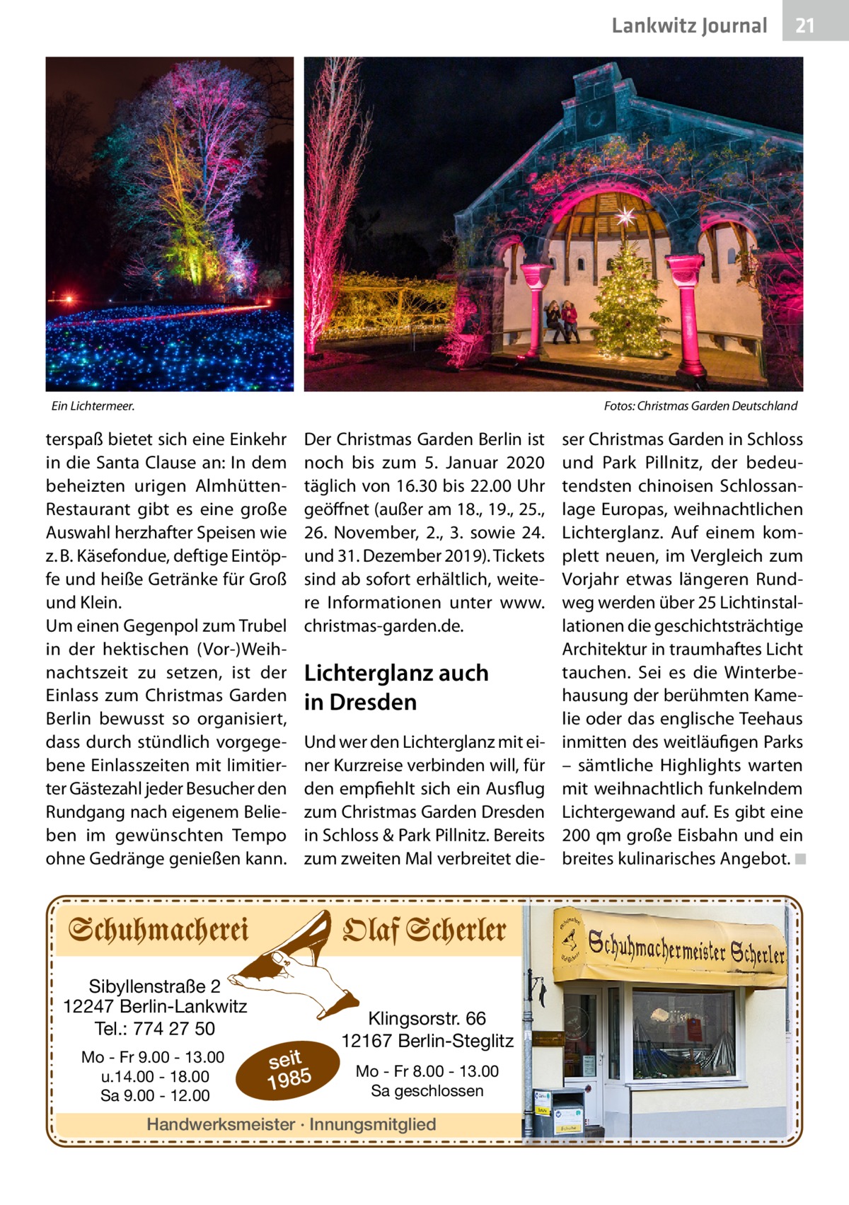Lankwitz Journal  Ein Lichtermeer.�  21  Fotos: Christmas Garden Deutschland  terspaß bietet sich eine Einkehr in die Santa Clause an: In dem beheizten urigen AlmhüttenRestaurant gibt es eine große Auswahl herzhafter Speisen wie z. B. Käsefondue, deftige Eintöpfe und heiße Getränke für Groß und Klein. Um einen Gegenpol zum Trubel in der hektischen (Vor-)Weihnachtszeit zu setzen, ist der Einlass zum Christmas Garden Berlin bewusst so organisiert, dass durch stündlich vorgegebene Einlasszeiten mit limitierter Gästezahl jeder Besucher den Rundgang nach eigenem Belieben im gewünschten Tempo ohne Gedränge genießen kann.  Der Christmas Garden Berlin ist noch bis zum 5.  Januar 2020 täglich von 16.30 bis 22.00 Uhr geöffnet (außer am 18., 19., 25., 26.  November, 2., 3. sowie 24. und 31. Dezember 2019). Tickets sind ab sofort erhältlich, weitere Informationen unter www. christmas-garden.de.  Lichterglanz auch in Dresden Und wer den Lichterglanz mit einer Kurzreise verbinden will, für den empfiehlt sich ein Ausflug zum Christmas Garden Dresden in Schloss & Park Pillnitz. Bereits zum zweiten Mal verbreitet die Sibyllenstraße 2 12247 Berlin-Lankwitz Tel.: 774 27 50 Mo - Fr 9.00 - 13.00 u.14.00 - 18.00 Sa 9.00 - 12.00  seit 1985  Klingsorstr. 66 12167 Berlin-Steglitz Mo - Fr 8.00 - 13.00 Sa geschlossen  Handwerksmeister · Innungsmitglied  ser Christmas Garden in Schloss und Park Pillnitz, der bedeutendsten chinoisen Schlossanlage Europas, weihnachtlichen Lichterglanz. Auf einem komplett neuen, im Vergleich zum Vorjahr etwas längeren Rundweg werden über 25 Lichtinstallationen die geschichtsträchtige Architektur in traumhaftes Licht tauchen. Sei es die Winterbehausung der berühmten Kamelie oder das englische Teehaus inmitten des weitläufigen Parks – sämtliche Highlights warten mit weihnachtlich funkelndem Lichtergewand auf. Es gibt eine 200 qm große Eisbahn und ein breites kulinarisches Angebot. ◾ �