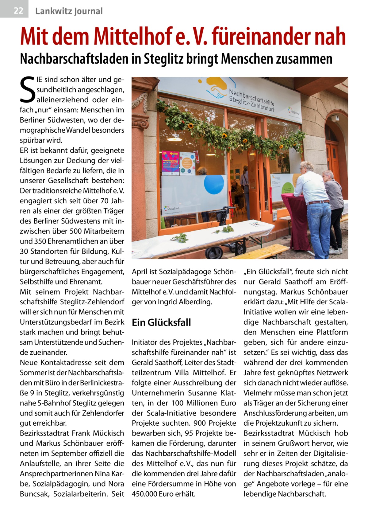22  Lankwitz Journal  Mit dem Mittelhof e. V. füreinander nah Nachbarschaftsladen in Steglitz bringt Menschen zusammen  S  IE sind schon älter und gesundheitlich angeschlagen, alleinerziehend oder einfach „nur“ einsam: Menschen im Berliner Südwesten, wo der demographische Wandel besonders spürbar wird. ER ist bekannt dafür, geeignete Lösungen zur Deckung der vielfältigen Bedarfe zu liefern, die in unserer Gesellschaft bestehen: Der traditionsreiche Mittelhof e. V. engagiert sich seit über 70 Jahren als einer der größten Träger des Berliner Südwestens mit inzwischen über 500 Mitarbeitern und 350 Ehrenamtlichen an über 30 Standorten für Bildung, Kultur und Betreuung, aber auch für bürgerschaftliches Engagement, Selbsthilfe und Ehrenamt. Mit seinem Projekt Nachbarschaftshilfe Steglitz-Zehlendorf will er sich nun für Menschen mit Unterstützungsbedarf im Bezirk stark machen und bringt behutsam Unterstützende und Suchende zueinander. Neue Kontaktadresse seit dem Sommer ist der Nachbarschaftsladen mit Büro in der Berlinickestraße 9 in Steglitz, verkehrsgünstig nahe S-Bahnhof Steglitz gelegen und somit auch für Zehlendorfer gut erreichbar. Bezirksstadtrat Frank Mückisch und Markus Schönbauer eröffneten im September offiziell die Anlaufstelle, an ihrer Seite die Ansprechpartnerinnen Nina Karbe, Sozialpädagogin, und Nora Buncsak, Sozialarbeiterin. Seit  April ist Sozialpädagoge Schönbauer neuer Geschäftsführer des Mittelhof e. V. und damit Nachfolger von Ingrid Alberding.  Ein Glücksfall Initiator des Projektes „Nachbarschaftshilfe füreinander nah“ ist Gerald Saathoff, Leiter des Stadtteilzentrum Villa Mittelhof. Er folgte einer Ausschreibung der Unternehmerin Susanne Klatten, in der 100  Millionen Euro der Scala-Initiative besondere Projekte suchten. 900  Projekte bewarben sich, 95 Projekte bekamen die Förderung, darunter das Nachbarschaftshilfe-Modell des Mittelhof e. V., das nun für die kommenden drei Jahre dafür eine Fördersumme in Höhe von 450.000 Euro erhält.  „Ein Glücksfall“, freute sich nicht nur Gerald Saathoff am Eröffnungstag. Markus Schönbauer erklärt dazu: „Mit Hilfe der ScalaInitiative wollen wir eine lebendige Nachbarschaft gestalten, den Menschen eine Plattform geben, sich für andere einzusetzen.“ Es sei wichtig, dass das während der drei kommenden Jahre fest geknüpftes Netzwerk sich danach nicht wieder auflöse. Vielmehr müsse man schon jetzt als Träger an der Sicherung einer Anschlussförderung arbeiten, um die Projektzukunft zu sichern. Bezirksstadtrat Mückisch hob in seinem Grußwort hervor, wie sehr er in Zeiten der Digitalisierung dieses Projekt schätze, da der Nachbarschaftsladen „analoge“ Angebote vorlege – für eine lebendige Nachbarschaft.