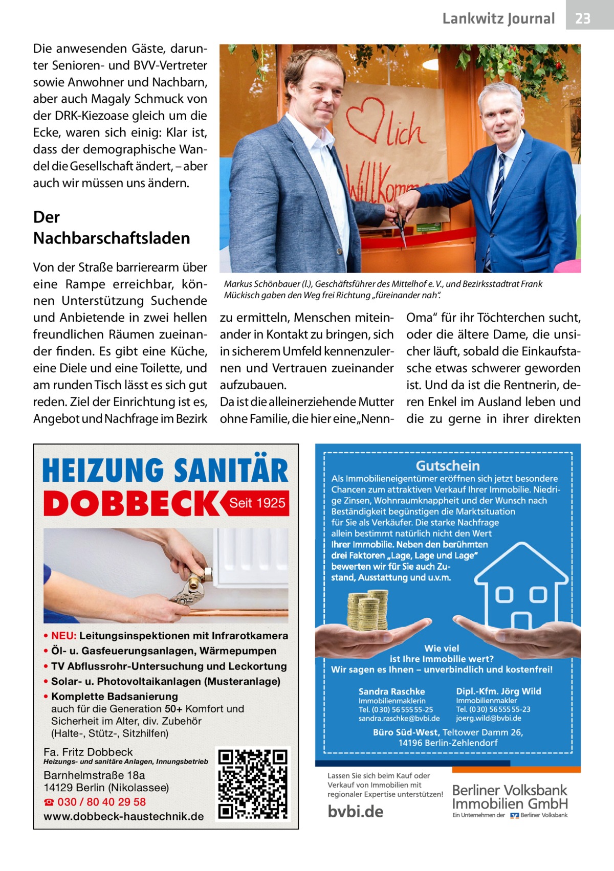 Lankwitz Journal  23  Die anwesenden Gäste, darunter Senioren- und BVV-Vertreter sowie Anwohner und Nachbarn, aber auch Magaly Schmuck von der DRK-Kiezoase gleich um die Ecke, waren sich einig: Klar ist, dass der demographische Wandel die Gesellschaft ändert, – aber auch wir müssen uns ändern.  Der Nachbarschaftsladen Von der Straße barrierearm über eine Rampe erreichbar, können Unterstützung Suchende und Anbietende in zwei hellen freundlichen Räumen zueinander finden. Es gibt eine Küche, eine Diele und eine Toilette, und am runden Tisch lässt es sich gut reden. Ziel der Einrichtung ist es, Angebot und Nachfrage im Bezirk  Markus Schönbauer (l.), Geschäftsführer des Mittelhof e. V., und Bezirksstadtrat Frank Mückisch gaben den Weg frei Richtung „füreinander nah“.  zu ermitteln, Menschen miteinander in Kontakt zu bringen, sich in sicherem Umfeld kennenzulernen und Vertrauen zueinander aufzubauen. Da ist die alleinerziehende Mutter ohne Familie, die hier eine „Nenn HEIZUNG SANITÄR  DOBBECK  Seit 1925  • NEU: Leitungsinspektionen mit Infrarotkamera • Öl- u. Gasfeuerungsanlagen, Wärmepumpen • TV Abflussrohr-Untersuchung und Leckortung • Solar- u. Photovoltaikanlagen (Musteranlage) • Komplette Badsanierung auch für die Generation 50+ Komfort und Sicherheit im Alter, div. Zubehör (Halte-, Stütz-, Sitzhilfen)  Fa. Fritz Dobbeck  Heizungs- und sanitäre Anlagen, Innungsbetrieb  Barnhelmstraße 18a 14129 Berlin (Nikolassee) ☎ 030 / 80 40 29 58 www.dobbeck-haustechnik.de  Oma“ für ihr Töchterchen sucht, oder die ältere Dame, die unsicher läuft, sobald die Einkaufstasche etwas schwerer geworden ist. Und da ist die Rentnerin, deren Enkel im Ausland leben und die zu gerne in ihrer direkten