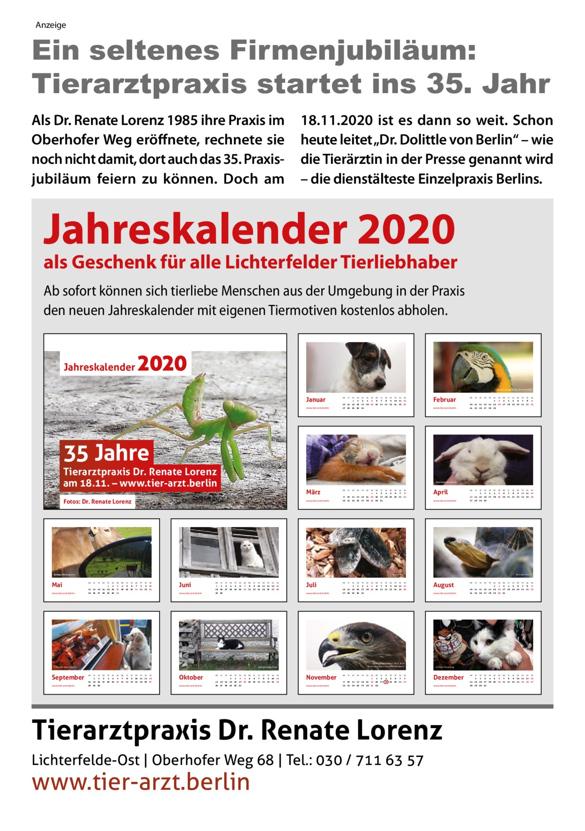 Anzeige  Ein seltenes Firmenjubiläum: Tierarztpraxis startet ins 35. Jahr Als Dr. Renate Lorenz 1985 ihre Praxis im Oberhofer Weg eröffnete, rechnete sie noch nicht damit, dort auch das 35. Praxis­ jubiläum feiern zu können. Doch am  18.11.2020 ist es dann so weit. Schon heute leitet „Dr. Dolittle von Berlin“ – wie die Tierärztin in der Presse genannt wird – die dienstälteste Einzelpraxis Berlins.  Jahreskalender 2020  als Geschenk für alle Lichterfelder Tierliebhaber Ab sofort können sich tierliebe Menschen aus der Umgebung in der Praxis den neuen Jahreskalender mit eigenen Tiermotiven kostenlos abholen.  2020  Jahreskalender  Ebenso wortgewaltig wie farbenfroh  Spaß auch bei Hundewetter  Januar www.tier-arzt.berlin  1  2  3  4  5  6  7  8  9  10  11  12  13  14  15  16  17  18  19  20  21  22  23  24  25  26  27  28  29  30  31  Februar www.tier-arzt.berlin  1  2  3  4  5  6  7  8  9  10  11  12  13  14  15  16  17  18  19  20  21  22  23  24  25  26  27  28  29  2  3  4  5  6  7  8  9  10  11  12  13  14  15  16  17  18  19  20  21  22  23  24  25  26  27  28  29  30  35 Jahre  Tierarztpraxis Dr. Renate Lorenz am 18.11. – www.tier-arzt.berlin Fotos: Dr. Renate Lorenz  www.tier-arzt.berlin  Kuhstau Richtung Alm  Mai www.tier-arzt.berlin  www.tier-arzt.berlin  2  3  4  5  6  7  8  9  10  11  12  13  14  15  16  17  18  19  20  21  22  23  24  25  26  27  28  29  1  30  31  3  4  5  6  7  8  9  10  12  13  14  15  16  17  18  19  20  21  22  23  24  26  27  28  29  1  30  31  1  2  3  4  5  6  7  8  9  10  11  12  13  17  18  19  20  21  22  23  24  25  26  27  Juni www.tier-arzt.berlin  2  3  4  5  6  7  8  9  10  11  12  13  14  15  16  17  18  19  20  21  22  23  24  25  26  27  28  29  30  31  14  15  16  28  29  30  www.tier-arzt.berlin  1  Ab in den Urlaub  Kopf an Kopf  2  3  4  5  6  7  8  9  10  11  12  13  14  15  16  17  18  19  20  21  22  23  24  25  26  27  28  29  1  30  Juli www.tier-arzt.berlin  1  1  2  3  4  5  6  7  8  9  10  11  18  19  20  21  22  23  24  25  12  13  14  15  16  17  26  27  28  29  30  31  November www.tier-arzt.berlin  August www.tier-arzt.berlin  Große Jubiläumsfeier: 18.11.2020 Nichts verpassen: www.Tier-Arzt.berlin  Mein perfekter Platz  Oktober  April www.tier-arzt.berlin  Ansitz mit Überblick  2  11 25  Lustvoller Kranoldmarkt  September  Osterhasenmotivation  Gemütlichkeit XXL  März  2  3  4  5  6  7  8  9  10  11  12  13  14  15  16  17  18  19  20  21  22  23  24  25  26  27  28  29  1  30  www.tier-arzt.berlin  3  4  5  6  7  8  9  11  12  13  14  15  16  17  18  19  20  21  22  23  25  26  27  28  29  1  30  31  In froher Erwartung  Dezember www.tier-arzt.berlin  Tierarztpraxis Dr. Renate Lorenz Lichterfelde-Ost | Oberhofer Weg 68 | Tel.: 030 / 711 63 57  2  10 24  2  3  4  5  6  7  8  9  10  11  12  13  14  15  16  17  18  19  20  21  22  23  24  25  26  27  28  29  1  30  31