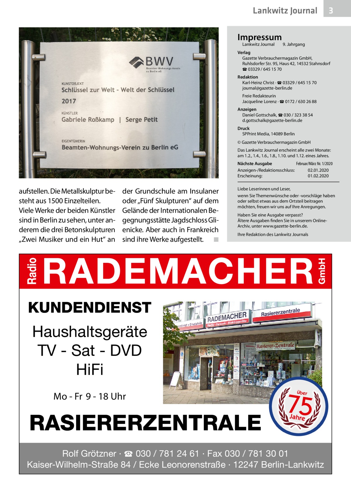 Lankwitz Journal Impressum Lankwitz Journal 	  3  9. Jahrgang  Verlag Gazette Verbrauchermagazin GmbH, Ruhlsdorfer Str. 95, Haus 42, 14532 Stahnsdorf ☎ 03329 / 645 15 70 Redaktion Karl-Heinz Christ · ☎ 03329 / 645 15 70 journal@gazette-berlin.de Freie Redakteurin Jacqueline Lorenz · ☎ 0172 / 630 26 88 Anzeigen Daniel Gottschalk, ☎ 030 / 323 38 54 d.gottschalk@gazette-berlin.de Druck SPPrint Media, 14089 Berlin © Gazette Verbrauchermagazin GmbH Das Lankwitz Journal erscheint alle zwei Monate: am 1.2., 1.4., 1.6., 1.8., 1.10. und 1.12. eines Jahres. Nächste Ausgabe 	 Februar/März Nr. 1/2020 Anzeigen-/Redaktionsschluss:	02.01.2020 Erscheinung:	01.02.2020  aufstellen. Die Metallskulptur besteht aus 1500 Einzelteilen. Viele Werke der beiden Künstler sind in Berlin zu sehen, unter anderem die drei Betonskulpturen „Zwei Musiker und ein Hut“ an  der Grundschule am Insulaner oder „Fünf Skulpturen“ auf dem Gelände der Internationalen Begegnungsstätte Jagdschloss Glienicke. Aber auch in Frankreich sind ihre Werke aufgestellt. � ◾  Liebe Leserinnen und Leser, wenn Sie Themenwünsche oder -vorschläge haben oder selbst etwas aus dem Ortsteil beitragen möchten, freuen wir uns auf Ihre Anregungen. Haben Sie eine Ausgabe verpasst? Ältere Ausgaben finden Sie in unserem OnlineArchiv, unter www.gazette-berlin.de. Ihre Redaktion des Lankwitz Journals  KUNDENDIENST  Haushaltsgeräte TV - Sat - DVD HiFi Mo - Fr 9 - 18 Uhr  RASIERERZENTRALE  75 über  Jahre  Rolf Grötzner · ☎ 030 / 781 24 61 · Fax 030 / 781 30 01 Kaiser-Wilhelm-Straße 84 / Ecke Leonorenstraße · 12247 Berlin-Lankwitz