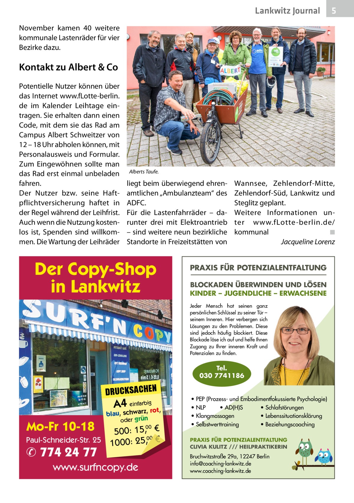 Lankwitz Journal  5  November kamen 40 weitere kommunale Lastenräder für vier Bezirke dazu.  Kontakt zu Albert & Co Potentielle Nutzer können über das Internet www.fLotte-berlin. de im Kalender Leihtage eintragen. Sie erhalten dann einen Code, mit dem sie das Rad am Campus Albert Schweitzer von 12 – 18 Uhr abholen können, mit Personalausweis und Formular. Zum Eingewöhnen sollte man das Rad erst einmal unbeladen fahren. Der Nutzer bzw. seine Haftpflichtversicherung haftet in der Regel während der Leihfrist. Auch wenn die Nutzung kostenlos ist, Spenden sind willkommen. Die Wartung der Leihräder  Alberts Taufe.  liegt beim überwiegend ehrenamtlichen „Ambulanzteam“ des ADFC. Für die Lastenfahrräder – darunter drei mit Elektroantrieb – sind weitere neun bezirkliche Standorte in Freizeitstätten von  Der Copy-Shop in Lankwitz  Wannsee, Zehlendorf-Mitte, Zehlendorf-Süd, Lankwitz und Steglitz geplant. Weitere Informationen unter www.fLotte -berlin.de/ kommunal � ◾ � Jacqueline Lorenz  PRAXIS FÜR POTENZIALENTFALTUNG BLOCKADEN ÜBERWINDEN UND LÖSEN KINDER – JUGENDLICHE – ERWACHSENE Jeder Mensch hat seinen ganz persönlichen Schlüssel zu seiner Tür – seinem Inneren. Hier verbergen sich Lösungen zu den Problemen. Diese sind jedoch häufig blockiert. Diese Blockade löse ich auf und helfe Ihnen Zugang zu Ihrer inneren Kraft und Potenzialen zu finden.  Tel. 030 7741186  DRUCKSACHEN  A4 einfarz,bigrot,  Mo-Fr 10-18  blau, schwar oder grün  00 500: 15, € Paul-Schneider-Str. 25 1000: 25,00 €  ✆ 774 24 77  www.surfncopy.de  • PEP (Prozess- und Embodimentfokussierte Psychologie) • NLP • AD(H)S • Schlafstörungen • Klangmassagen • Lebenssituationsklärung • Selbstwerttraining • Beziehungscoaching PRAXIS FÜR POTENZIALENTFALTUNG CLIVIA KULITZ /// HEILPRAKTIKERIN  Bruchwitzstraße 29a, 12247 Berlin info@coaching-lankwitz.de www.coaching-lankwitz.de