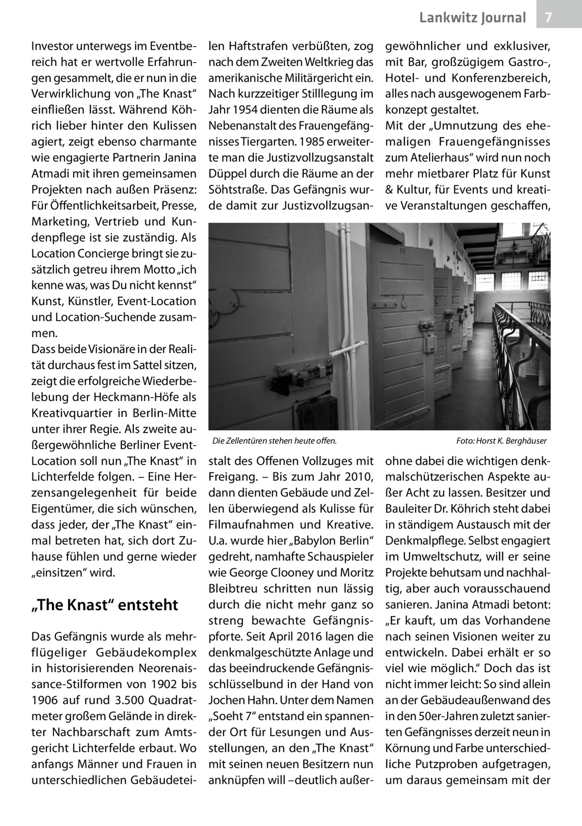 Lankwitz Journal Investor unterwegs im Eventbereich hat er wertvolle Erfahrungen gesammelt, die er nun in die Verwirklichung von „The Knast“ einfließen lässt. Während Köhrich lieber hinter den Kulissen agiert, zeigt ebenso charmante wie engagierte Partnerin Janina Atmadi mit ihren gemeinsamen Projekten nach außen Präsenz: Für Öffentlichkeitsarbeit, Presse, Marketing, Vertrieb und Kundenpflege ist sie zuständig. Als Location Concierge bringt sie zusätzlich getreu ihrem Motto „ich kenne was, was Du nicht kennst“ Kunst, Künstler, Event-Location und Location-Suchende zusammen. Dass beide Visionäre in der Realität durchaus fest im Sattel sitzen, zeigt die erfolgreiche Wiederbelebung der Heckmann-Höfe als Kreativquartier in Berlin-Mitte unter ihrer Regie. Als zweite außergewöhnliche Berliner EventLocation soll nun „The Knast“ in Lichterfelde folgen. – Eine Herzensangelegenheit für beide Eigentümer, die sich wünschen, dass jeder, der „The Knast“ einmal betreten hat, sich dort Zuhause fühlen und gerne wieder „einsitzen“ wird.  „The Knast“ entsteht Das Gefängnis wurde als mehrflügeliger Gebäudekomplex in historisierenden Neorenaissance-Stilformen von 1902 bis 1906 auf rund 3.500  Quadratmeter großem Gelände in direkter Nachbarschaft zum Amtsgericht Lichterfelde erbaut. Wo anfangs Männer und Frauen in unterschiedlichen Gebäudetei len Haftstrafen verbüßten, zog nach dem Zweiten Weltkrieg das amerikanische Militärgericht ein. Nach kurzzeitiger Stilllegung im Jahr 1954 dienten die Räume als Nebenanstalt des Frauengefängnisses Tiergarten. 1985 erweiterte man die Justizvollzugsanstalt Düppel durch die Räume an der Söhtstraße. Das Gefängnis wurde damit zur Justizvollzugsan Die Zellentüren stehen heute offen.�  stalt des Offenen Vollzuges mit Freigang. – Bis zum Jahr 2010, dann dienten Gebäude und Zellen überwiegend als Kulisse für Filmaufnahmen und Kreative. U.a. wurde hier „Babylon Berlin“ gedreht, namhafte Schauspieler wie George Clooney und Moritz Bleibtreu schritten nun lässig durch die nicht mehr ganz so streng bewachte Gefängnispforte. Seit April 2016 lagen die denkmalgeschützte Anlage und das beeindruckende Gefängnisschlüsselbund in der Hand von Jochen Hahn. Unter dem Namen „Soeht 7“ entstand ein spannender Ort für Lesungen und Ausstellungen, an den „The Knast“ mit seinen neuen Besitzern nun anknüpfen will –deutlich außer 7  gewöhnlicher und exklusiver, mit Bar, großzügigem Gastro-, Hotel- und Konferenzbereich, alles nach ausgewogenem Farbkonzept gestaltet. Mit der „Umnutzung des ehemaligen Frauengefängnisses zum Atelierhaus“ wird nun noch mehr mietbarer Platz für Kunst & Kultur, für Events und kreative Veranstaltungen geschaffen,  Foto: Horst K. Berghäuser  ohne dabei die wichtigen denkmalschützerischen Aspekte außer Acht zu lassen. Besitzer und Bauleiter Dr. Köhrich steht dabei in ständigem Austausch mit der Denkmalpflege. Selbst engagiert im Umweltschutz, will er seine Projekte behutsam und nachhaltig, aber auch vorausschauend sanieren. Janina Atmadi betont: „Er kauft, um das Vorhandene nach seinen Visionen weiter zu entwickeln. Dabei erhält er so viel wie möglich.“ Doch das ist nicht immer leicht: So sind allein an der Gebäudeaußenwand des in den 50er-Jahren zuletzt sanierten Gefängnisses derzeit neun in Körnung und Farbe unterschiedliche Putzproben aufgetragen, um daraus gemeinsam mit der