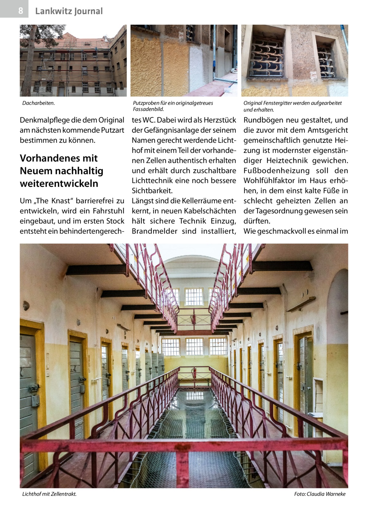 8  Lankwitz Journal  Dacharbeiten.  Putzproben für ein originalgetreues Fassadenbild.  Denkmalpflege die dem Original tes WC. Dabei wird als Herzstück am nächsten kommende Putzart der Gefängnisanlage der seinem bestimmen zu können. Namen gerecht werdende Lichthof mit einem Teil der vorhandeVorhandenes mit nen Zellen authentisch erhalten und erhält durch zuschaltbare Neuem nachhaltig Lichttechnik eine noch bessere weiterentwickeln Sichtbarkeit. Um „The Knast“ barrierefrei zu Längst sind die Kellerräume ententwickeln, wird ein Fahrstuhl kernt, in neuen Kabelschächten eingebaut, und im ersten Stock hält sichere Technik Einzug, entsteht ein behindertengerech- Brandmelder sind installiert,  Lichthof mit Zellentrakt.�  Original Fenstergitter werden aufgearbeitet und erhalten.  Rundbögen neu gestaltet, und die zuvor mit dem Amtsgericht gemeinschaftlich genutzte Heizung ist modernster eigenständiger Heiztechnik gewichen. Fußbodenheizung soll den Wohlfühlfaktor im Haus erhöhen, in dem einst kalte Füße in schlecht geheizten Zellen an der Tagesordnung gewesen sein dürften. Wie geschmackvoll es einmal im  Foto: Claudia Warneke