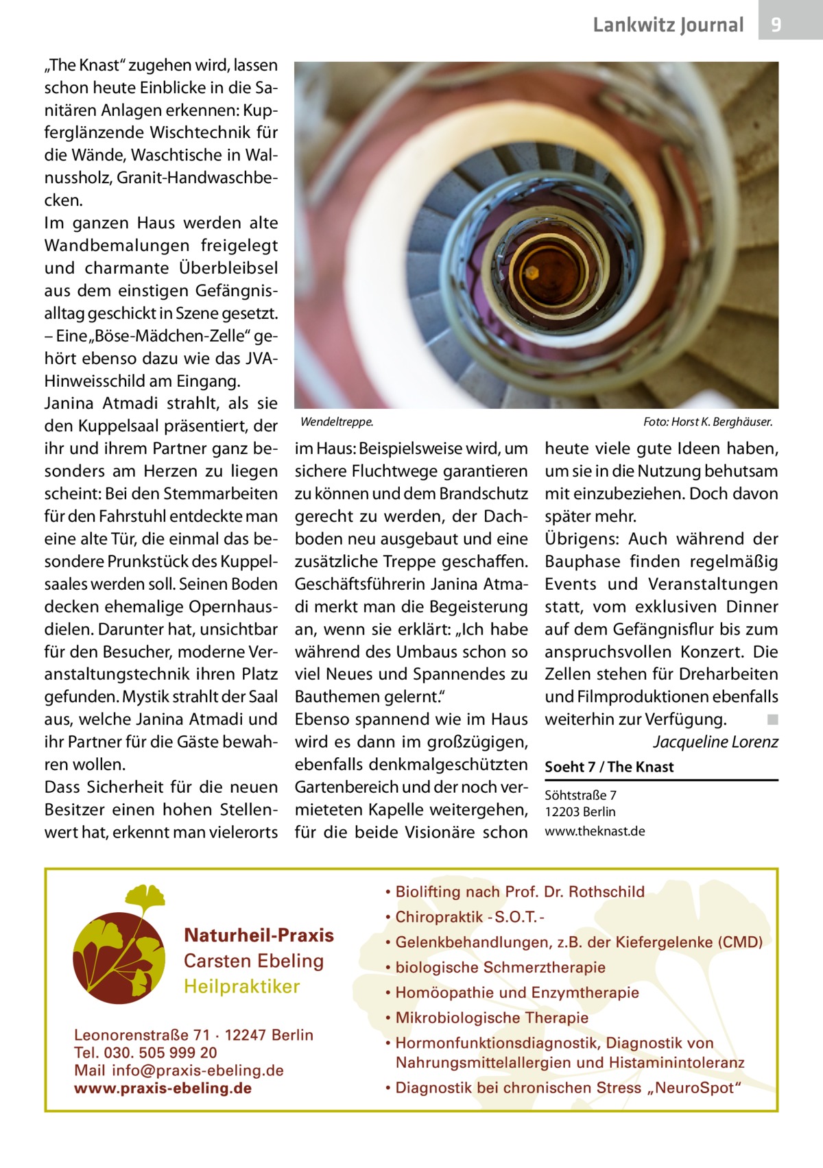 Lankwitz Journal „The Knast“ zugehen wird, lassen schon heute Einblicke in die Sanitären Anlagen erkennen: Kupferglänzende Wischtechnik für die Wände, Waschtische in Walnussholz, Granit-Handwaschbecken. Im ganzen Haus werden alte Wandbemalungen freigelegt und charmante Überbleibsel aus dem einstigen Gefängnisalltag geschickt in Szene gesetzt. – Eine „Böse-Mädchen-Zelle“ gehört ebenso dazu wie das JVAHinweisschild am Eingang. Janina Atmadi strahlt, als sie den Kuppelsaal präsentiert, der ihr und ihrem Partner ganz besonders am Herzen zu liegen scheint: Bei den Stemmarbeiten für den Fahrstuhl entdeckte man eine alte Tür, die einmal das besondere Prunkstück des Kuppelsaales werden soll. Seinen Boden decken ehemalige Opernhausdielen. Darunter hat, unsichtbar für den Besucher, moderne Veranstaltungstechnik ihren Platz gefunden. Mystik strahlt der Saal aus, welche Janina Atmadi und ihr Partner für die Gäste bewahren wollen. Dass Sicherheit für die neuen Besitzer einen hohen Stellenwert hat, erkennt man vielerorts  Wendeltreppe. �  im Haus: Beispielsweise wird, um sichere Fluchtwege garantieren zu können und dem Brandschutz gerecht zu werden, der Dachboden neu ausgebaut und eine zusätzliche Treppe geschaffen. Geschäftsführerin Janina Atmadi merkt man die Begeisterung an, wenn sie erklärt: „Ich habe während des Umbaus schon so viel Neues und Spannendes zu Bauthemen gelernt.“ Ebenso spannend wie im Haus wird es dann im großzügigen, ebenfalls denkmalgeschützten Gartenbereich und der noch vermieteten Kapelle weitergehen, für die beide Visionäre schon  9  Foto: Horst K. Berghäuser.  heute viele gute Ideen haben, um sie in die Nutzung behutsam mit einzubeziehen. Doch davon später mehr. Übrigens: Auch während der Bauphase finden regelmäßig Events und Veranstaltungen statt, vom exklusiven Dinner auf dem Gefängnisflur bis zum anspruchsvollen Konzert. Die Zellen stehen für Dreharbeiten und Filmproduktionen ebenfalls weiterhin zur Verfügung.� ◾ � Jacqueline Lorenz Soeht 7 / The Knast Söhtstraße 7 12203 Berlin www.theknast.de