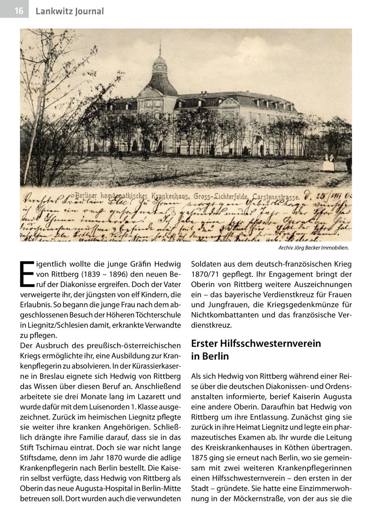 16  Lankwitz Journal  E  igentlich wollte die junge Gräfin Hedwig von Rittberg (1839 – 1896) den neuen Beruf der Diakonisse ergreifen. Doch der Vater verweigerte ihr, der jüngsten von elf Kindern, die Erlaubnis. So begann die junge Frau nach dem abgeschlossenen Besuch der Höheren Töchterschule in Liegnitz/Schlesien damit, erkrankte Verwandte zu pflegen. Der Ausbruch des preußisch-österreichischen Kriegs ermöglichte ihr, eine Ausbildung zur Krankenpflegerin zu absolvieren. In der Kürassierkaserne in Breslau eignete sich Hedwig von Rittberg das Wissen über diesen Beruf an. Anschließend arbeitete sie drei Monate lang im Lazarett und wurde dafür mit dem Luisenorden 1. Klasse ausgezeichnet. Zurück im heimischen Liegnitz pflegte sie weiter ihre kranken Angehörigen. Schließlich drängte ihre Familie darauf, dass sie in das Stift Tschirnau eintrat. Doch sie war nicht lange Stiftsdame, denn im Jahr 1870 wurde die adlige Krankenpflegerin nach Berlin bestellt. Die Kaiserin selbst verfügte, dass Hedwig von Rittberg als Oberin das neue Augusta-Hospital in Berlin-Mitte betreuen soll. Dort wurden auch die verwundeten  Archiv Jörg Becker Immobilien.  Soldaten aus dem deutsch-französischen Krieg 1870/71 gepflegt. Ihr Engagement bringt der Oberin von Rittberg weitere Auszeichnungen ein – das bayerische Verdienstkreuz für Frauen und Jungfrauen, die Kriegsgedenkmünze für Nichtkombattanten und das französische Verdienstkreuz.  Erster Hilfsschwesternverein in Berlin Als sich Hedwig von Rittberg während einer Reise über die deutschen Diakonissen- und Ordensanstalten informierte, berief Kaiserin Augusta eine andere Oberin. Daraufhin bat Hedwig von Rittberg um ihre Entlassung. Zunächst ging sie zurück in ihre Heimat Liegnitz und legte ein pharmazeutisches Examen ab. Ihr wurde die Leitung des Kreiskrankenhauses in Köthen übertragen. 1875 ging sie erneut nach Berlin, wo sie gemeinsam mit zwei weiteren Krankenpflegerinnen einen Hilfsschwesternverein – den ersten in der Stadt – gründete. Sie hatte eine Einzimmerwohnung in der Möckernstraße, von der aus sie die