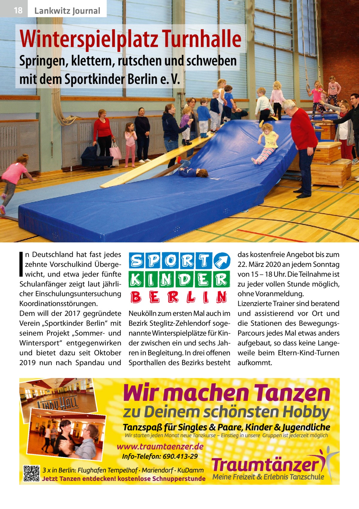 18  Lankwitz Journal  Winterspielplatz Turnhalle Springen, klettern, rutschen und schweben mit dem Sportkinder Berlin e. V.  I  n Deutschland hat fast jedes zehnte Vorschulkind Übergewicht, und etwa jeder fünfte Schulanfänger zeigt laut jährlicher Einschulungsuntersuchung Koordinationsstörungen. Dem will der 2017 gegründete Verein „Sportkinder Berlin“ mit seinem Projekt „Sommer- und Wintersport“ entgegenwirken und bietet dazu seit Oktober 2019 nun nach Spandau und  Neukölln zum ersten Mal auch im Bezirk Steglitz-Zehlendorf sogenannte Winterspielplätze für Kinder zwischen ein und sechs Jahren in Begleitung. In drei offenen Sporthallen des Bezirks besteht  das kostenfreie Angebot bis zum 22. März 2020 an jedem Sonntag von 15 – 18 Uhr. Die Teilnahme ist zu jeder vollen Stunde möglich, ohne Voranmeldung. Lizenzierte Trainer sind beratend und assistierend vor Ort und die Stationen des BewegungsParcours jedes Mal etwas anders aufgebaut, so dass keine Langeweile beim Eltern-Kind-Turnen aufkommt.