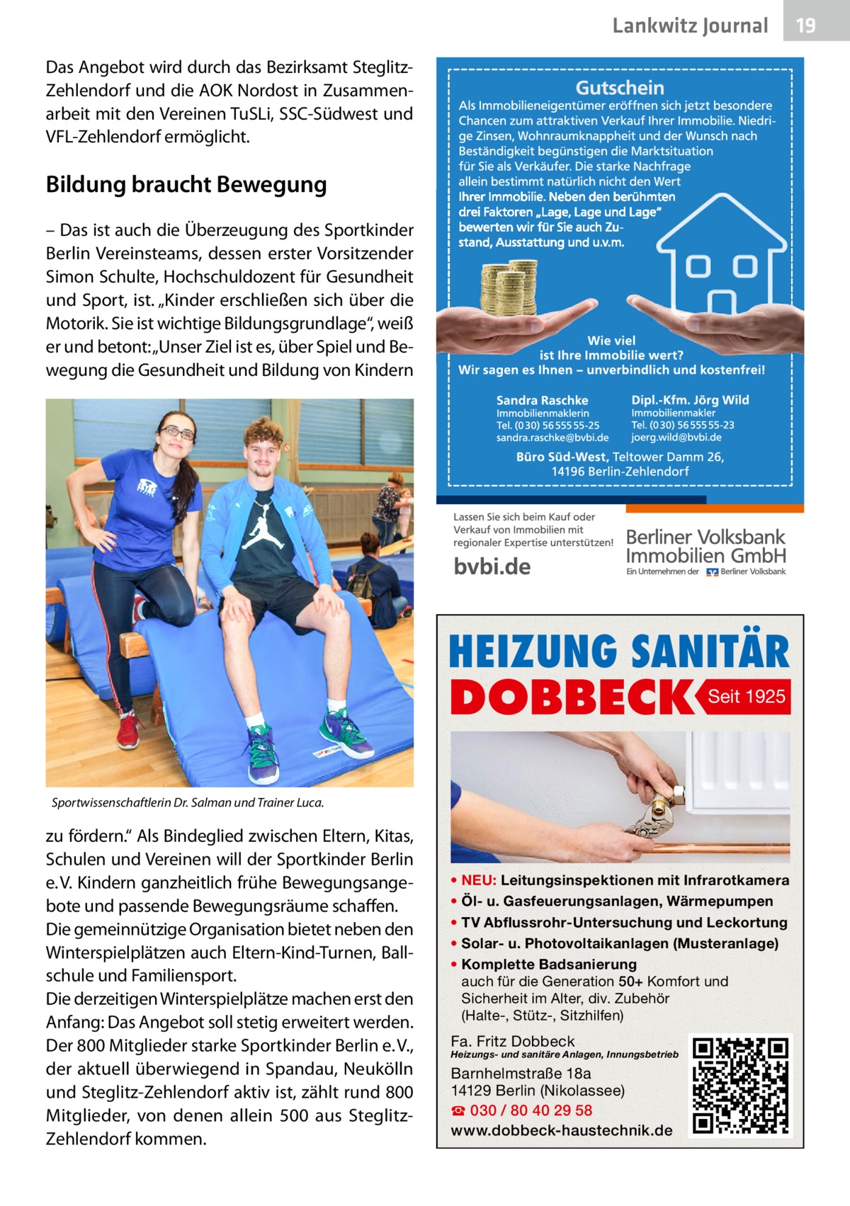 Lankwitz Journal Das Angebot wird durch das Bezirksamt SteglitzZehlendorf und die AOK Nordost in Zusammenarbeit mit den Vereinen TuSLi, SSC-Südwest und VFL-Zehlendorf ermöglicht.  Bildung braucht Bewegung – Das ist auch die Überzeugung des Sportkinder Berlin Vereinsteams, dessen erster Vorsitzender Simon Schulte, Hochschuldozent für Gesundheit und Sport, ist. „Kinder erschließen sich über die Motorik. Sie ist wichtige Bildungsgrundlage“, weiß er und betont: „Unser Ziel ist es, über Spiel und Bewegung die Gesundheit und Bildung von Kindern  HEIZUNG SANITÄR  DOBBECK  Seit 1925  Sportwissenschaftlerin Dr. Salman und Trainer Luca.  zu fördern.“ Als Bindeglied zwischen Eltern, Kitas, Schulen und Vereinen will der Sportkinder Berlin e. V. Kindern ganzheitlich frühe Bewegungsangebote und passende Bewegungsräume schaffen. Die gemeinnützige Organisation bietet neben den Winterspielplätzen auch Eltern-Kind-Turnen, Ballschule und Familiensport. Die derzeitigen Winterspielplätze machen erst den Anfang: Das Angebot soll stetig erweitert werden. Der 800 Mitglieder starke Sportkinder Berlin e. V., der aktuell überwiegend in Spandau, Neukölln und Steglitz-Zehlendorf aktiv ist, zählt rund 800 Mitglieder, von denen allein 500 aus SteglitzZehlendorf kommen.  • NEU: Leitungsinspektionen mit Infrarotkamera • Öl- u. Gasfeuerungsanlagen, Wärmepumpen • TV Abflussrohr-Untersuchung und Leckortung • Solar- u. Photovoltaikanlagen (Musteranlage) • Komplette Badsanierung auch für die Generation 50+ Komfort und Sicherheit im Alter, div. Zubehör (Halte-, Stütz-, Sitzhilfen)  Fa. Fritz Dobbeck  Heizungs- und sanitäre Anlagen, Innungsbetrieb  Barnhelmstraße 18a 14129 Berlin (Nikolassee) ☎ 030 / 80 40 29 58 www.dobbeck-haustechnik.de  19