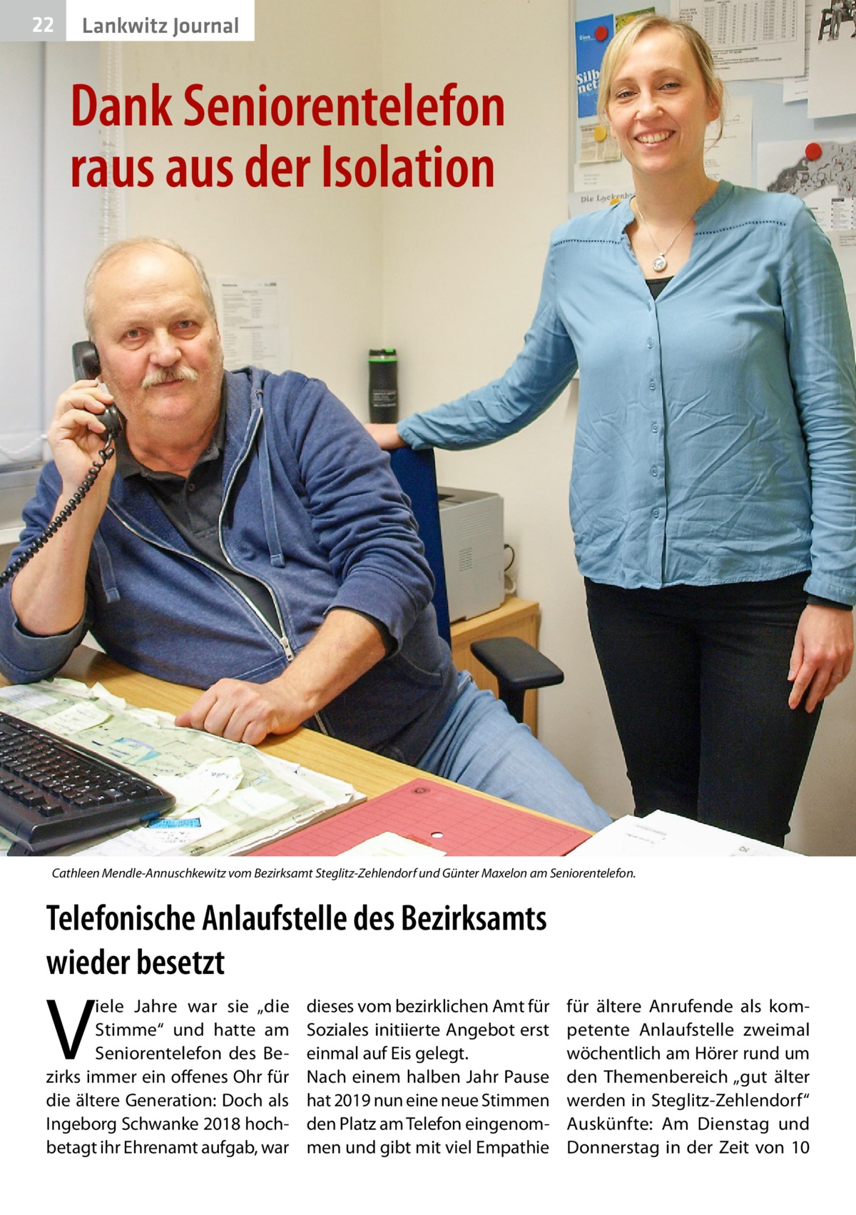 22  Lankwitz Journal  Dank Seniorentelefon raus aus der Isolation  Cathleen Mendle-Annuschkewitz vom Bezirksamt Steglitz-Zehlendorf und Günter Maxelon am Seniorentelefon.  Telefonische Anlaufstelle des Bezirksamts wieder besetzt  V  iele Jahre war sie „die Stimme“ und hatte am Seniorentelefon des Bezirks immer ein offenes Ohr für die ältere Generation: Doch als Ingeborg Schwanke 2018 hochbetagt ihr Ehrenamt aufgab, war  dieses vom bezirklichen Amt für Soziales initiierte Angebot erst einmal auf Eis gelegt. Nach einem halben Jahr Pause hat 2019 nun eine neue Stimmen den Platz am Telefon eingenommen und gibt mit viel Empathie  für ältere Anrufende als kompetente Anlaufstelle zweimal wöchentlich am Hörer rund um den Themenbereich „gut älter werden in Steglitz-Zehlendorf“ Auskünfte: Am Dienstag und Donnerstag in der Zeit von 10