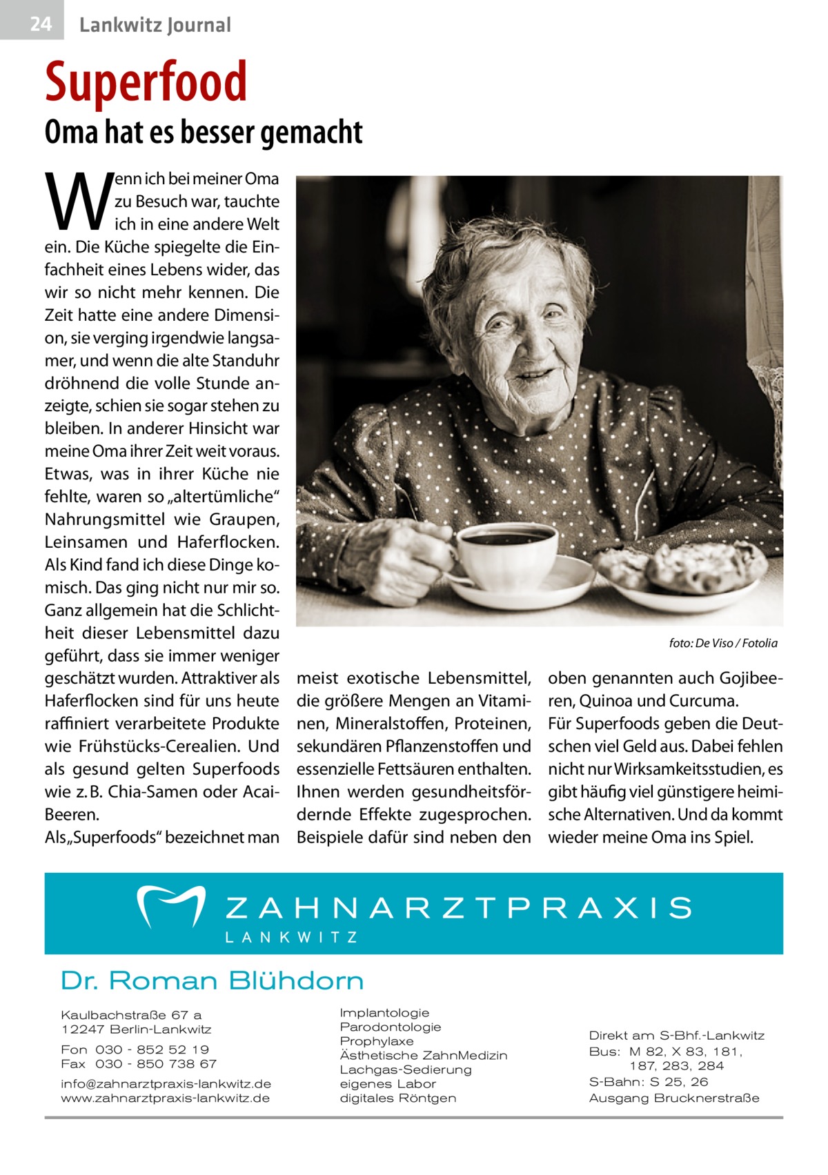 24  Lankwitz Journal  Superfood  Oma hat es besser gemacht  W  enn ich bei meiner Oma zu Besuch war, tauchte ich in eine andere Welt ein. Die Küche spiegelte die Einfachheit eines Lebens wider, das wir so nicht mehr kennen. Die Zeit hatte eine andere Dimension, sie verging irgendwie langsamer, und wenn die alte Standuhr dröhnend die volle Stunde anzeigte, schien sie sogar stehen zu bleiben. In anderer Hinsicht war meine Oma ihrer Zeit weit voraus. Etwas, was in ihrer Küche nie fehlte, waren so „altertümliche“ Nahrungsmittel wie Graupen, Leinsamen und Haferflocken. Als Kind fand ich diese Dinge komisch. Das ging nicht nur mir so. Ganz allgemein hat die Schlichtheit dieser Lebensmittel dazu geführt, dass sie immer weniger geschätzt wurden. Attraktiver als Haferflocken sind für uns heute raffiniert verarbeitete Produkte wie Frühstücks-Cerealien. Und als gesund gelten Superfoods wie z. B. Chia-Samen oder AcaiBeeren. Als „Superfoods“ bezeichnet man  �  foto: De Viso / Fotolia  meist exotische Lebensmittel, die größere Mengen an Vitaminen, Mineralstoffen, Proteinen, sekundären Pflanzenstoffen und essenzielle Fettsäuren enthalten. Ihnen werden gesundheitsfördernde Effekte zugesprochen. Beispiele dafür sind neben den  oben genannten auch Gojibeeren, Quinoa und Curcuma. Für Superfoods geben die Deutschen viel Geld aus. Dabei fehlen nicht nur Wirksamkeitsstudien, es gibt häufig viel günstigere heimische Alternativen. Und da kommt wieder meine Oma ins Spiel.  Dr. Roman Blühdorn Kaulbachstraße 67 a 12247 Berlin-Lankwitz Fon 030 - 852 52 19 Fax 030 - 850 738 67 info@zahnarztpraxis-lankwitz.de www.zahnarztpraxis-lankwitz.de  Implantologie Parodontologie Prophylaxe Ästhetische ZahnMedizin Lachgas-Sedierung eigenes Labor digitales Röntgen  Direkt am S-Bhf.-Lankwitz Bus: M 82, X 83, 181, 187, 283, 284 S-Bahn: S 25, 26 Ausgang Brucknerstraße