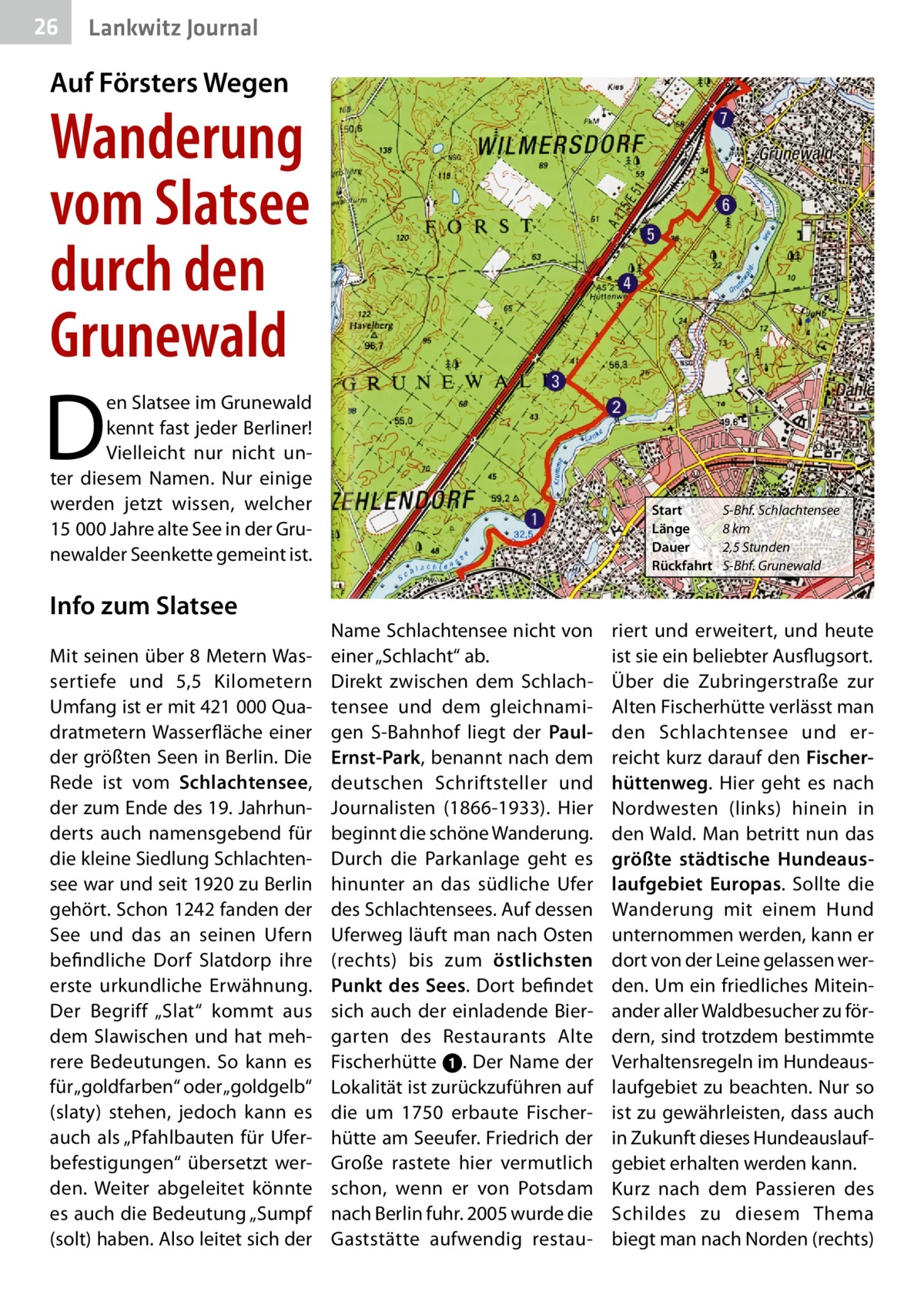 26  Lankwitz Journal  Auf Försters Wegen  Wanderung vom Slatsee durch den Grunewald  D  en Slatsee im Grunewald kennt fast jeder Berliner! Vielleicht nur nicht unter diesem Namen. Nur einige werden jetzt wissen, welcher 15 000 Jahre alte See in der Grunewalder Seenkette gemeint ist.  Info zum Slatsee Mit seinen über 8 Metern Wassertiefe und 5,5  Kilometern Umfang ist er mit 421 000 Quadratmetern Wasserfläche einer der größten Seen in Berlin. Die Rede ist vom Schlachtensee, der zum Ende des 19. Jahrhunderts auch namensgebend für die kleine Siedlung Schlachtensee war und seit 1920 zu Berlin gehört. Schon 1242 fanden der See und das an seinen Ufern befindliche Dorf Slatdorp ihre erste urkundliche Erwähnung. Der Begriff „Slat“ kommt aus dem Slawischen und hat mehrere Bedeutungen. So kann es für „goldfarben“ oder „goldgelb“ (slaty) stehen, jedoch kann es auch als „Pfahlbauten für Uferbefestigungen“ übersetzt werden. Weiter abgeleitet könnte es auch die Bedeutung „Sumpf (solt) haben. Also leitet sich der  Start Länge Dauer Rückfahrt  Name Schlachtensee nicht von einer „Schlacht“ ab. Direkt zwischen dem Schlachtensee und dem gleichnamigen S-Bahnhof liegt der PaulErnst-Park, benannt nach dem deutschen Schriftsteller und Journalisten (1866-1933). Hier beginnt die schöne Wanderung. Durch die Parkanlage geht es hinunter an das südliche Ufer des Schlachtensees. Auf dessen Uferweg läuft man nach Osten (rechts) bis zum östlichsten Punkt des Sees. Dort befindet sich auch der einladende Biergarten des Restaurants Alte Fischerhütte ➊. Der Name der Lokalität ist zurückzuführen auf die um 1750 erbaute Fischerhütte am Seeufer. Friedrich der Große rastete hier vermutlich schon, wenn er von Potsdam nach Berlin fuhr. 2005 wurde die Gaststätte aufwendig restau S-Bhf. Schlachtensee 8 km 2,5 Stunden S-Bhf. Grunewald  riert und erweitert, und heute ist sie ein beliebter Ausflugsort. Über die Zubringerstraße zur Alten Fischerhütte verlässt man den Schlachtensee und erreicht kurz darauf den Fischerhüttenweg. Hier geht es nach Nordwesten (links) hinein in den Wald. Man betritt nun das größte städtische Hundeauslaufgebiet Europas. Sollte die Wanderung mit einem Hund unternommen werden, kann er dort von der Leine gelassen werden. Um ein friedliches Miteinander aller Waldbesucher zu fördern, sind trotzdem bestimmte Verhaltensregeln im Hundeauslaufgebiet zu beachten. Nur so ist zu gewährleisten, dass auch in Zukunft dieses Hundeauslaufgebiet erhalten werden kann. Kurz nach dem Passieren des Schildes zu diesem Thema biegt man nach Norden (rechts)