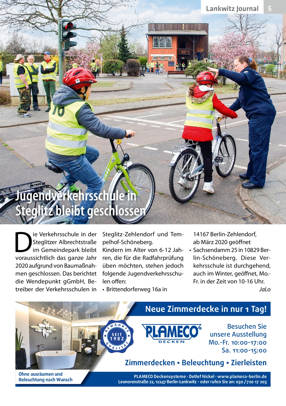 Lankwitz Journal  5  Jugendverkehrsschule in Steglitz bleibt geschlossen  D  ie Verkehrsschule in der Steglitzer Albrechtstraße im Gemeindepark bleibt voraussichtlich das ganze Jahr 2020 aufgrund von Baumaßnahmen geschlossen. Das berichtet die Wendepunkt gGmbH, Betreiber der Verkehrsschulen in  Steglitz-Zehlendorf und Tem14167 Berlin-Zehlendorf, pelhof-Schöneberg. ab März 2020 geöffnet Kindern im Alter von 6-12 Jah- • Sachsendamm 25 in 10829 Berren, die für die Radfahrprüfung lin-Schöneberg. Diese Verüben möchten, stehen jedoch kehrsschule ist durchgehend, folgende Jugendverkehrsschuauch im Winter, geöffnet, Mo.len offen: Fr. in der Zeit von 10-16 Uhr. • Brittendorferweg 16a in JaLo  Neue Zimmerdecke in nur 1 Tag! Besuchen Sie unsere Ausstellung Mo.-Fr. 10:00-17:00 Sa. 11:00-15:00  Zimmerdecken • Beleuchtung • Zierleisten Ohne ausräumen und Beleuchtung nach Wunsch  PLAMECO Deckensysteme ∙ Detlef Nickel ∙ www.plameco-berlin.de Leonorenstraße 22, 12247 Berlin-Lankwitz - oder rufen Sie an: 030 /720 17 203