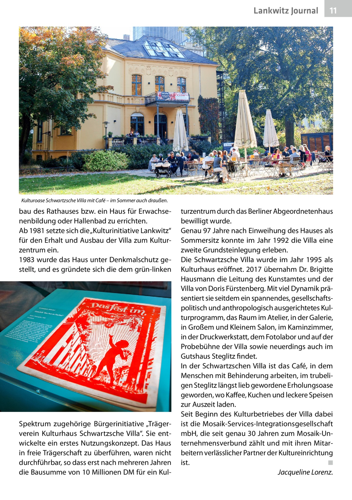 Lankwitz Journal  11  Kulturoase Schwartzsche Villa mit Café – im Sommer auch draußen.  bau des Rathauses bzw. ein Haus für Erwachsenenbildung oder Hallenbad zu errichten. Ab 1981 setzte sich die „Kulturinitiative Lankwitz“ für den Erhalt und Ausbau der Villa zum Kulturzentrum ein. 1983 wurde das Haus unter Denkmalschutz gestellt, und es gründete sich die dem grün-linken  Spektrum zugehörige Bürgerinitiative „Trägerverein Kulturhaus Schwartzsche Villa“. Sie entwickelte ein erstes Nutzungskonzept. Das Haus in freie Trägerschaft zu überführen, waren nicht durchführbar, so dass erst nach mehreren Jahren die Bausumme von 10 Millionen DM für ein Kul turzentrum durch das Berliner Abgeordnetenhaus bewilligt wurde. Genau 97 Jahre nach Einweihung des Hauses als Sommersitz konnte im Jahr 1992 die Villa eine zweite Grundsteinlegung erleben. Die Schwartzsche Villa wurde im Jahr 1995 als Kulturhaus eröffnet. 2017 übernahm Dr. Brigitte Hausmann die Leitung des Kunstamtes und der Villa von Doris Fürstenberg. Mit viel Dynamik präsentiert sie seitdem ein spannendes, gesellschaftspolitisch und anthropologisch ausgerichtetes Kulturprogramm, das Raum im Atelier, in der Galerie, in Großem und Kleinem Salon, im Kaminzimmer, in der Druckwerkstatt, dem Fotolabor und auf der Probebühne der Villa sowie neuerdings auch im Gutshaus Steglitz findet. In der Schwartzschen Villa ist das Café, in dem Menschen mit Behinderung arbeiten, im trubeligen Steglitz längst lieb gewordene Erholungsoase geworden, wo Kaffee, Kuchen und leckere Speisen zur Auszeit laden. Seit Beginn des Kulturbetriebes der Villa dabei ist die Mosaik-Services-Integrationsgesellschaft mbH, die seit genau 30 Jahren zum Mosaik-Unternehmensverbund zählt und mit ihren Mitarbeitern verlässlicher Partner der Kultureinrichtung ist.� ◾ � Jacqueline Lorenz.