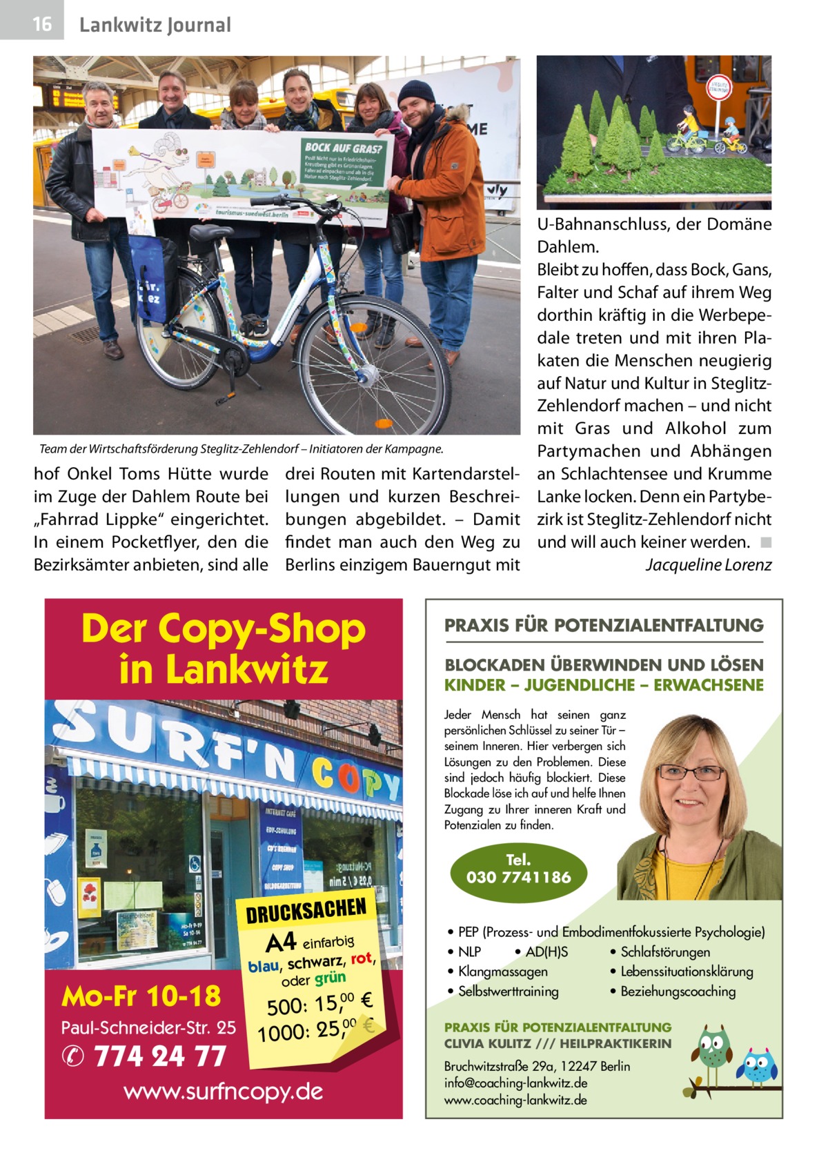 16  Lankwitz Journal  Team der Wirtschaftsförderung Steglitz-Zehlendorf – Initiatoren der Kampagne.  hof Onkel Toms Hütte wurde im Zuge der Dahlem Route bei „Fahrrad Lippke“ eingerichtet. In einem Pocketflyer, den die Bezirksämter anbieten, sind alle  drei Routen mit Kartendarstellungen und kurzen Beschreibungen abgebildet. – Damit findet man auch den Weg zu Berlins einzigem Bauerngut mit  Der Copy-Shop in Lankwitz  U-Bahnanschluss, der Domäne Dahlem. Bleibt zu hoffen, dass Bock, Gans, Falter und Schaf auf ihrem Weg dorthin kräftig in die Werbepedale treten und mit ihren Plakaten die Menschen neugierig auf Natur und Kultur in SteglitzZehlendorf machen – und nicht mit Gras und Alkohol zum Partymachen und Abhängen an Schlachtensee und Krumme Lanke locken. Denn ein Partybezirk ist Steglitz-Zehlendorf nicht und will auch keiner werden.� ◾ � Jacqueline Lorenz  PRAXIS FÜR POTENZIALENTFALTUNG BLOCKADEN ÜBERWINDEN UND LÖSEN KINDER – JUGENDLICHE – ERWACHSENE Jeder Mensch hat seinen ganz persönlichen Schlüssel zu seiner Tür – seinem Inneren. Hier verbergen sich Lösungen zu den Problemen. Diese sind jedoch häufig blockiert. Diese Blockade löse ich auf und helfe Ihnen Zugang zu Ihrer inneren Kraft und Potenzialen zu finden.  Tel. 030 7741186  DRUCKSACHEN  A4 einfarz,bigrot,  Mo-Fr 10-18  blau, schwar oder grün  00 500: 15, € Paul-Schneider-Str. 25 1000: 25,00 €  ✆ 774 24 77  www.surfncopy.de  • PEP (Prozess- und Embodimentfokussierte Psychologie) • NLP • AD(H)S • Schlafstörungen • Klangmassagen • Lebenssituationsklärung • Selbstwerttraining • Beziehungscoaching PRAXIS FÜR POTENZIALENTFALTUNG CLIVIA KULITZ /// HEILPRAKTIKERIN  Bruchwitzstraße 29a, 12247 Berlin info@coaching-lankwitz.de www.coaching-lankwitz.de