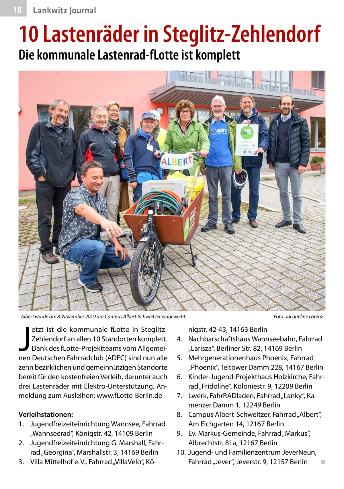 18  Lankwitz Journal  10 Lastenräder in Steglitz-Zehlendorf Die kommunale Lastenrad-fLotte ist komplett  Albert wurde am 8. November 2019 am Campus Albert-Schweitzer eingeweiht.�  J  etzt ist die kommunale fLotte in SteglitzZehlendorf an allen 10 Standorten komplett. Dank des fLotte-Projektteams vom Allgemeinen Deutschen Fahrradclub (ADFC) sind nun alle zehn bezirklichen und gemeinnützigen Standorte bereit für den kostenfreien Verleih, darunter auch drei Lastenräder mit Elektro-Unterstützung. Anmeldung zum Ausleihen: www.fLotte-Berlin.de  Verleihstationen: 1.	 Jugendfreizeiteinrichtung Wannsee, Fahrrad „Wannseerad“, Königstr. 42, 14109 Berlin 2.	 Jugendfreizeiteinrichtung G. Marshall, Fahrrad „Georgina“, Marshallstr. 3, 14169 Berlin 3.	 Villa Mittelhof e. V., Fahrrad „VillaVelo“, Kö Foto: Jacqueline Lorenz  nigstr. 42-43, 14163 Berlin 4.	 Nachbarschaftshaus Wannseebahn, Fahrrad „Larisza“, Berliner Str. 82, 14169 Berlin 5.	 Mehrgenerationenhaus Phoenix, Fahrrad „Phoenix“, Teltower Damm 228, 14167 Berlin 6.	 Kinder-Jugend-Projekthaus Holzkirche, Fahrrad „Fridoline“, Koloniestr. 9, 12209 Berlin 7.	 Lwerk, FahrRADladen, Fahrrad „Lanky“, Kamenzer Damm 1, 12249 Berlin 8.	 Campus Albert-Schweitzer, Fahrrad „Albert“, Am Eichgarten 14, 12167 Berlin 9.	 Ev. Markus-Gemeinde, Fahrrad „Markus“, Albrechtstr. 81a, 12167 Berlin 10.	 Jugend- und Familienzentrum JeverNeun, Fahrrad „Jever“, Jeverstr. 9, 12157 Berlin � ◾