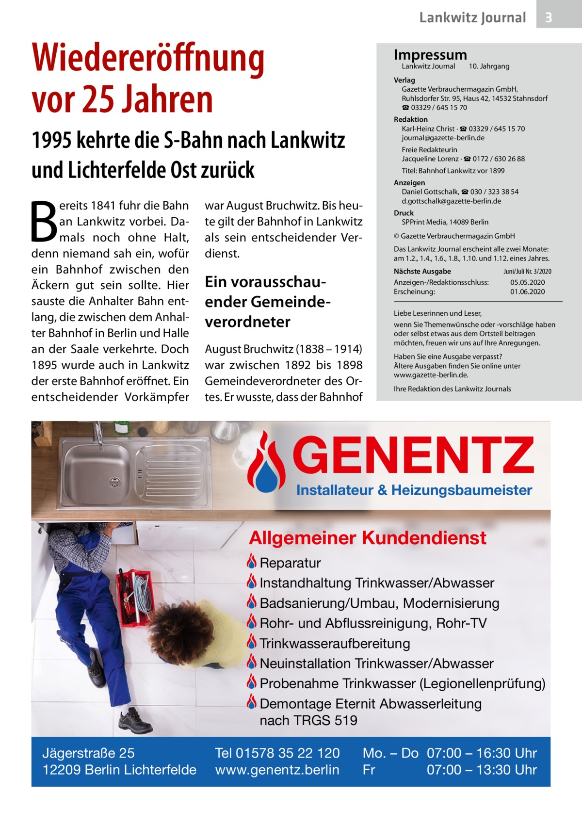 Lankwitz Journal  Wiedereröﬀnung vor 25 Jahren  Impressum Lankwitz Journal  B  10. Jahrgang  Verlag Gazette Verbrauchermagazin GmbH, Ruhlsdorfer Str. 95, Haus 42, 14532 Stahnsdorf ☎ 03329 / 645 15 70 Redaktion Karl-Heinz Christ · ☎ 03329 / 645 15 70 journal@gazette-berlin.de  1995 kehrte die S-Bahn nach Lankwitz und Lichterfelde Ost zurück ereits 1841 fuhr die Bahn an Lankwitz vorbei. Damals noch ohne Halt, denn niemand sah ein, wofür ein Bahnhof zwischen den Äckern gut sein sollte. Hier sauste die Anhalter Bahn entlang, die zwischen dem Anhalter Bahnhof in Berlin und Halle an der Saale verkehrte. Doch 1895 wurde auch in Lankwitz der erste Bahnhof eröffnet. Ein entscheidender Vorkämpfer  3  Freie Redakteurin Jacqueline Lorenz · ☎ 0172 / 630 26 88 Titel: Bahnhof Lankwitz vor 1899  war August Bruchwitz. Bis heute gilt der Bahnhof in Lankwitz als sein entscheidender Verdienst.  Anzeigen Daniel Gottschalk, ☎ 030 / 323 38 54 d.gottschalk@gazette-berlin.de Druck SPPrint Media, 14089 Berlin © Gazette Verbrauchermagazin GmbH Das Lankwitz Journal erscheint alle zwei Monate: am 1.2., 1.4., 1.6., 1.8., 1.10. und 1.12. eines Jahres. Nächste Ausgabe Anzeigen-/Redaktionsschluss: Erscheinung:  Ein vorausschauender Gemeindeverordneter August Bruchwitz (1838 – 1914) war zwischen 1892 bis 1898 Gemeindeverordneter des Ortes. Er wusste, dass der Bahnhof  Juni/Juli Nr. 3/2020 05.05.2020 01.06.2020  Liebe Leserinnen und Leser, wenn Sie Themenwünsche oder -vorschläge haben oder selbst etwas aus dem Ortsteil beitragen möchten, freuen wir uns auf Ihre Anregungen. Haben Sie eine Ausgabe verpasst? Ältere Ausgaben finden Sie online unter www.gazette-berlin.de. Ihre Redaktion des Lankwitz Journals  GENENTZ Installateur & Heizungsbaumeister  Allgemeiner Kundendienst Reparatur Instandhaltung Trinkwasser/Abwasser Badsanierung/Umbau, Modernisierung Rohr- und Abflussreinigung, Rohr-TV Trinkwasseraufbereitung Neuinstallation Trinkwasser/Abwasser Probenahme Trinkwasser (Legionellenprüfung) Demontage Eternit Abwasserleitung nach TRGS 519 Jägerstraße 25 12209 Berlin Lichterfelde  Tel 01578 35 22 120 www.genentz.berlin  Mo. – Do 07:00 – 16:30 Uhr Fr 07:00 – 13:30 Uhr