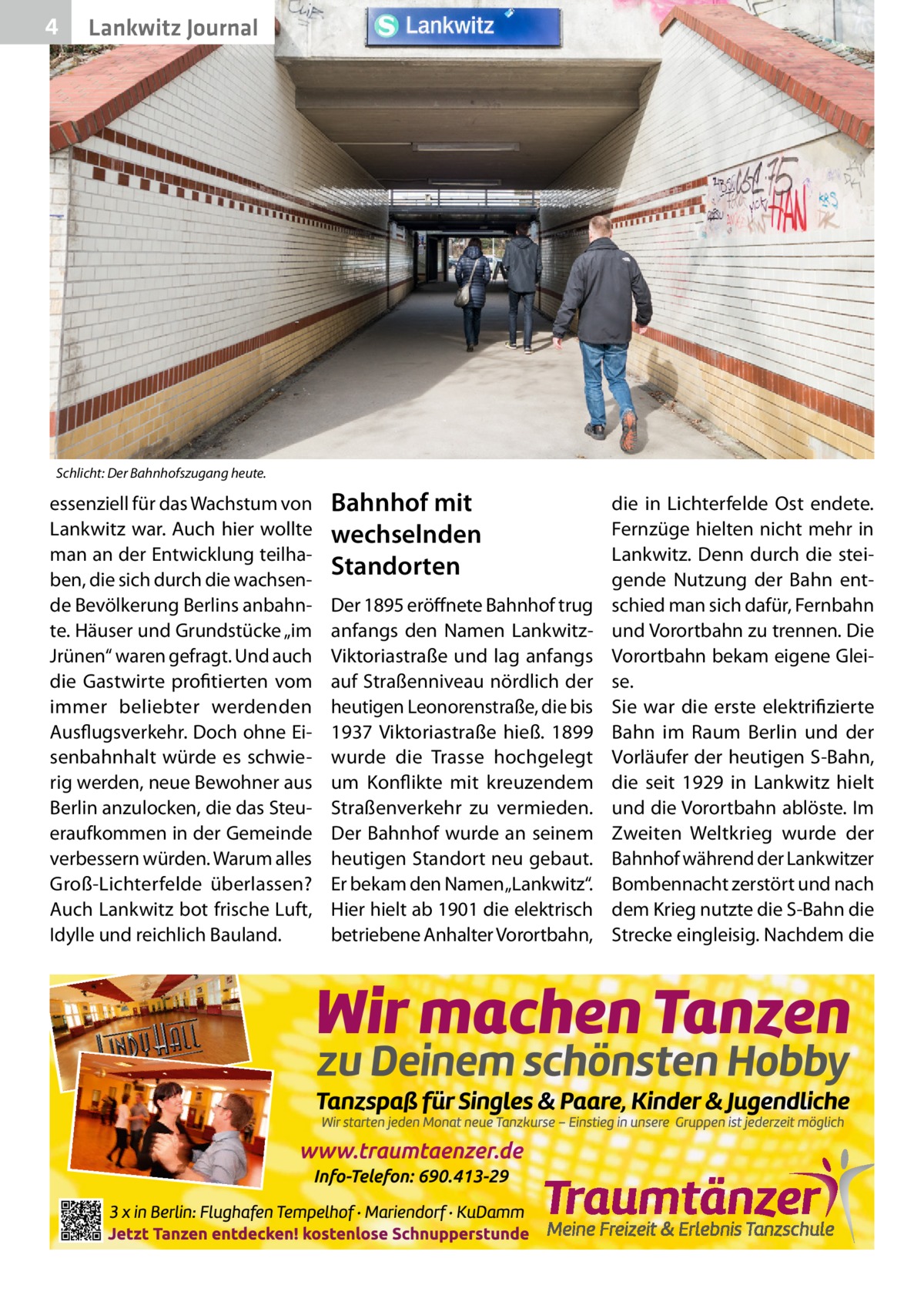 4  Lankwitz Journal  Schlicht: Der Bahnhofszugang heute.  essenziell für das Wachstum von Lankwitz war. Auch hier wollte man an der Entwicklung teilhaben, die sich durch die wachsende Bevölkerung Berlins anbahnte. Häuser und Grundstücke „im Jrünen“ waren gefragt. Und auch die Gastwirte profitierten vom immer beliebter werdenden Ausflugsverkehr. Doch ohne Eisenbahnhalt würde es schwierig werden, neue Bewohner aus Berlin anzulocken, die das Steueraufkommen in der Gemeinde verbessern würden. Warum alles Groß-Lichterfelde überlassen? Auch Lankwitz bot frische Luft, Idylle und reichlich Bauland.  Bahnhof mit wechselnden Standorten Der 1895 eröffnete Bahnhof trug anfangs den Namen LankwitzViktoriastraße und lag anfangs auf Straßenniveau nördlich der heutigen Leonorenstraße, die bis 1937 Viktoriastraße hieß. 1899 wurde die Trasse hochgelegt um Konflikte mit kreuzendem Straßenverkehr zu vermieden. Der Bahnhof wurde an seinem heutigen Standort neu gebaut. Er bekam den Namen „Lankwitz“. Hier hielt ab 1901 die elektrisch betriebene Anhalter Vorortbahn,  die in Lichterfelde Ost endete. Fernzüge hielten nicht mehr in Lankwitz. Denn durch die steigende Nutzung der Bahn entschied man sich dafür, Fernbahn und Vorortbahn zu trennen. Die Vorortbahn bekam eigene Gleise. Sie war die erste elektrifizierte Bahn im Raum Berlin und der Vorläufer der heutigen S-Bahn, die seit 1929 in Lankwitz hielt und die Vorortbahn ablöste. Im Zweiten Weltkrieg wurde der Bahnhof während der Lankwitzer Bombennacht zerstört und nach dem Krieg nutzte die S-Bahn die Strecke eingleisig. Nachdem die