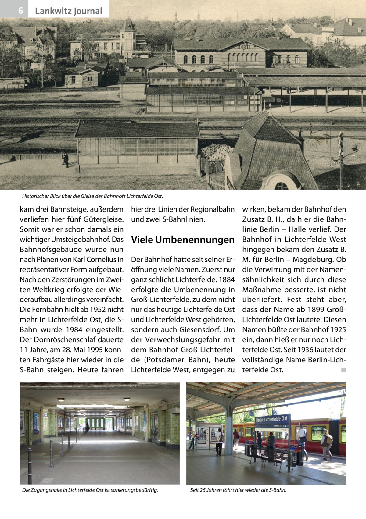 6  Lankwitz Journal  Historischer Blick über die Gleise des Bahnhofs Lichterfelde Ost.  kam drei Bahnsteige, außerdem verliefen hier fünf Gütergleise. Somit war er schon damals ein wichtiger Umsteigebahnhof. Das Bahnhofsgebäude wurde nun nach Plänen von Karl Cornelius in repräsentativer Form aufgebaut. Nach den Zerstörungen im Zweiten Weltkrieg erfolgte der Wiederaufbau allerdings vereinfacht. Die Fernbahn hielt ab 1952 nicht mehr in Lichterfelde Ost, die SBahn wurde 1984 eingestellt. Der Dornröschenschlaf dauerte 11 Jahre, am 28. Mai 1995 konnten Fahrgäste hier wieder in die S-Bahn steigen. Heute fahren  hier drei Linien der Regionalbahn wirken, bekam der Bahnhof den und zwei S-Bahnlinien. Zusatz B. H., da hier die Bahnlinie Berlin – Halle verlief. Der Viele Umbenennungen Bahnhof in Lichterfelde West hingegen bekam den Zusatz B. Der Bahnhof hatte seit seiner Er- M. für Berlin – Magdeburg. Ob öffnung viele Namen. Zuerst nur die Verwirrung mit der Namenganz schlicht Lichterfelde. 1884 sähnlichkeit sich durch diese erfolgte die Umbenennung in Maßnahme besserte, ist nicht Groß-Lichterfelde, zu dem nicht überliefert. Fest steht aber, nur das heutige Lichterfelde Ost dass der Name ab 1899 Großund Lichterfelde West gehörten, Lichterfelde Ost lautete. Diesen sondern auch Giesensdorf. Um Namen büßte der Bahnhof 1925 der Verwechslungsgefahr mit ein, dann hieß er nur noch Lichdem Bahnhof Groß-Lichterfel- terfelde Ost. Seit 1936 lautet der de (Potsdamer Bahn), heute vollständige Name Berlin-LichLichterfelde West, entgegen zu terfelde Ost. � ◾  Die Zugangshalle in Lichterfelde Ost ist sanierungsbedürftig.  Seit 25 Jahren fährt hier wieder die S-Bahn.