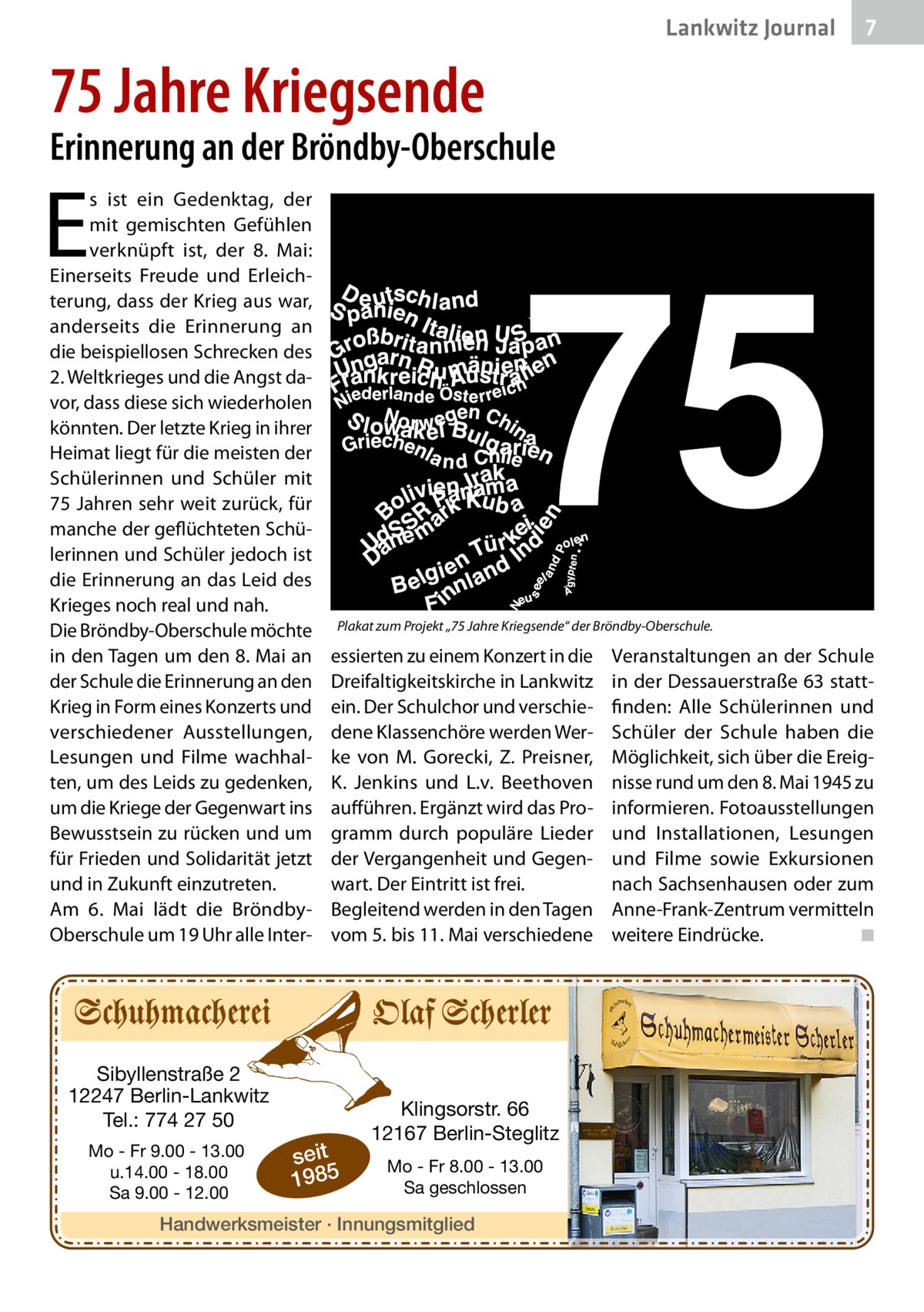 Lankwitz Journal  7  75 Jahre Kriegsende  Erinnerung an der Bröndby-Oberschule  E  s ist ein Gedenktag, der mit gemischten Gefühlen verknüpft ist, der 8.  Mai: Einerseits Freude und Erleichterung, dass der Krieg aus war, anderseits die Erinnerung an die beispiellosen Schrecken des 2. Weltkrieges und die Angst davor, dass diese sich wiederholen könnten. Der letzte Krieg in ihrer Heimat liegt für die meisten der Schülerinnen und Schüler mit 75 Jahren sehr weit zurück, für manche der geflüchteten Schülerinnen und Schüler jedoch ist die Erinnerung an das Leid des Krieges noch real und nah. Die Bröndby-Oberschule möchte in den Tagen um den 8. Mai an der Schule die Erinnerung an den Krieg in Form eines Konzerts und verschiedener Ausstellungen, Lesungen und Filme wachhalten, um des Leids zu gedenken, um die Kriege der Gegenwart ins Bewusstsein zu rücken und um für Frieden und Solidarität jetzt und in Zukunft einzutreten. Am 6.  Mai lädt die BröndbyOberschule um 19 Uhr alle Inter Plakat zum Projekt „75 Jahre Kriegsende“ der Bröndby-Oberschule.  essierten zu einem Konzert in die Dreifaltigkeitskirche in Lankwitz ein. Der Schulchor und verschiedene Klassenchöre werden Werke von M.  Gorecki, Z.  Preisner, K.  Jenkins und L.v.  Beethoven aufführen. Ergänzt wird das Programm durch populäre Lieder der Vergangenheit und Gegenwart. Der Eintritt ist frei. Begleitend werden in den Tagen vom 5. bis 11. Mai verschiedene  Sibyllenstraße 2 12247 Berlin-Lankwitz Tel.: 774 27 50 Mo - Fr 9.00 - 13.00 u.14.00 - 18.00 Sa 9.00 - 12.00  seit 1985  Klingsorstr. 66 12167 Berlin-Steglitz Mo - Fr 8.00 - 13.00 Sa geschlossen  Handwerksmeister · Innungsmitglied  Veranstaltungen an der Schule in der Dessauerstraße 63 stattfinden: Alle Schülerinnen und Schüler der Schule haben die Möglichkeit, sich über die Ereignisse rund um den 8. Mai 1945 zu informieren. Fotoausstellungen und Installationen, Lesungen und Filme sowie Exkursionen nach Sachsenhausen oder zum Anne-Frank-Zentrum vermitteln weitere Eindrücke. � ◾