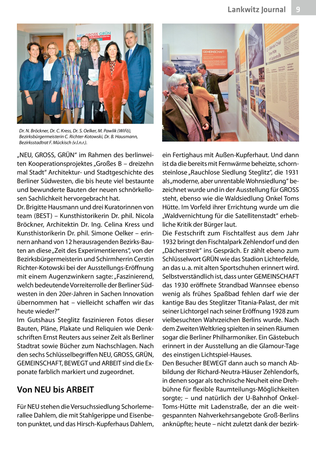 Lankwitz Journal  9  Dr. N. Bröckner, Dr. C. Kress, Dr. S. Oelker, M. Pawlik (WiFö), Bezirksbürgermeisterin C. Richter-Kotowski, Dr. B. Hausmann, Bezirksstadtrat F. Mückisch (v.l.n.r.).  „NEU, GROSS, GRÜN“ im Rahmen des berlinweiten Kooperationsprojektes „Großes B – dreizehn mal Stadt“ Architektur- und Stadtgeschichte des Berliner Südwesten, die bis heute viel bestaunte und bewunderte Bauten der neuen schnörkellosen Sachlichkeit hervorgebracht hat. Dr. Brigitte Hausmann und drei Kuratorinnen von team (BEST) – Kunsthistorikerin Dr. phil. Nicola Bröckner, Architektin Dr.  Ing. Celina Kress und Kunsthistorikerin Dr. phil. Simone Oelker – erinnern anhand von 12 herausragenden Bezirks-Bauten an diese „Zeit des Experimentierens“, von der Bezirksbürgermeisterin und Schirmherrin Cerstin Richter-Kotowski bei der Ausstellungs-Eröffnung mit einem Augenzwinkern sagte: „Faszinierend, welch bedeutende Vorreiterrolle der Berliner Südwesten in den 20er-Jahren in Sachen Innovation übernommen hat – vielleicht schaffen wir das heute wieder?“ Im Gutshaus Steglitz faszinieren Fotos dieser Bauten, Pläne, Plakate und Reliquien wie Denkschriften Ernst Reuters aus seiner Zeit als Berliner Stadtrat sowie Bücher zum Nachschlagen. Nach den sechs Schlüsselbegriffen NEU, GROSS, GRÜN, GEMEINSCHAFT, BEWEGT und ARBEIT sind die Exponate farblich markiert und zugeordnet.  Von NEU bis ARBEIT Für NEU stehen die Versuchssiedlung Schorlemerallee Dahlem, die mit Stahlgerippe und Eisenbeton punktet, und das Hirsch-Kupferhaus Dahlem,  ein Fertighaus mit Außen-Kupferhaut. Und dann ist da die bereits mit Fernwärme beheizte, schornsteinlose „Rauchlose Siedlung Steglitz“, die 1931 als „moderne, aber unrentable Wohnsiedlung“ bezeichnet wurde und in der Ausstellung für GROSS steht, ebenso wie die Waldsiedlung Onkel Toms Hütte. Im Vorfeld ihrer Errichtung wurde um die „Waldvernichtung für die Satellitenstadt“ erhebliche Kritik der Bürger laut. Die Festschrift zum Fischtalfest aus dem Jahr 1932 bringt den Fischtalpark Zehlendorf und den „Dächerstreit“ ins Gespräch. Er zählt ebeno zum Schlüsselwort GRÜN wie das Stadion Lichterfelde, an das u. a. mit alten Sportschuhen erinnert wird. Selbstverständlich ist, dass unter GEMEINSCHAFT das 1930 eröffnete Strandbad Wannsee ebenso wenig als frühes Spaßbad fehlen darf wie der kantige Bau des Steglitzer Titania-Palast, der mit seiner Lichtorgel nach seiner Eröffnung 1928 zum vielbesuchten Wahrzeichen Berlins wurde. Nach dem Zweiten Weltkrieg spielten in seinen Räumen sogar die Berliner Philharmoniker. Ein Gästebuch erinnert in der Ausstellung an die Glamour-Tage des einstigen Lichtspiel-Hauses. Den Besucher BEWEGT dann auch so manch Abbildung der Richard-Neutra-Häuser Zehlendorfs, in denen sogar als technische Neuheit eine Drehbühne für flexible Raumteilungs-Möglichkeiten sorgte; – und natürlich der U-Bahnhof OnkelToms-Hütte mit Ladenstraße, der an die weitgespannten Nahverkehrsangebote Groß-Berlins anknüpfte; heute – nicht zuletzt dank der bezir
