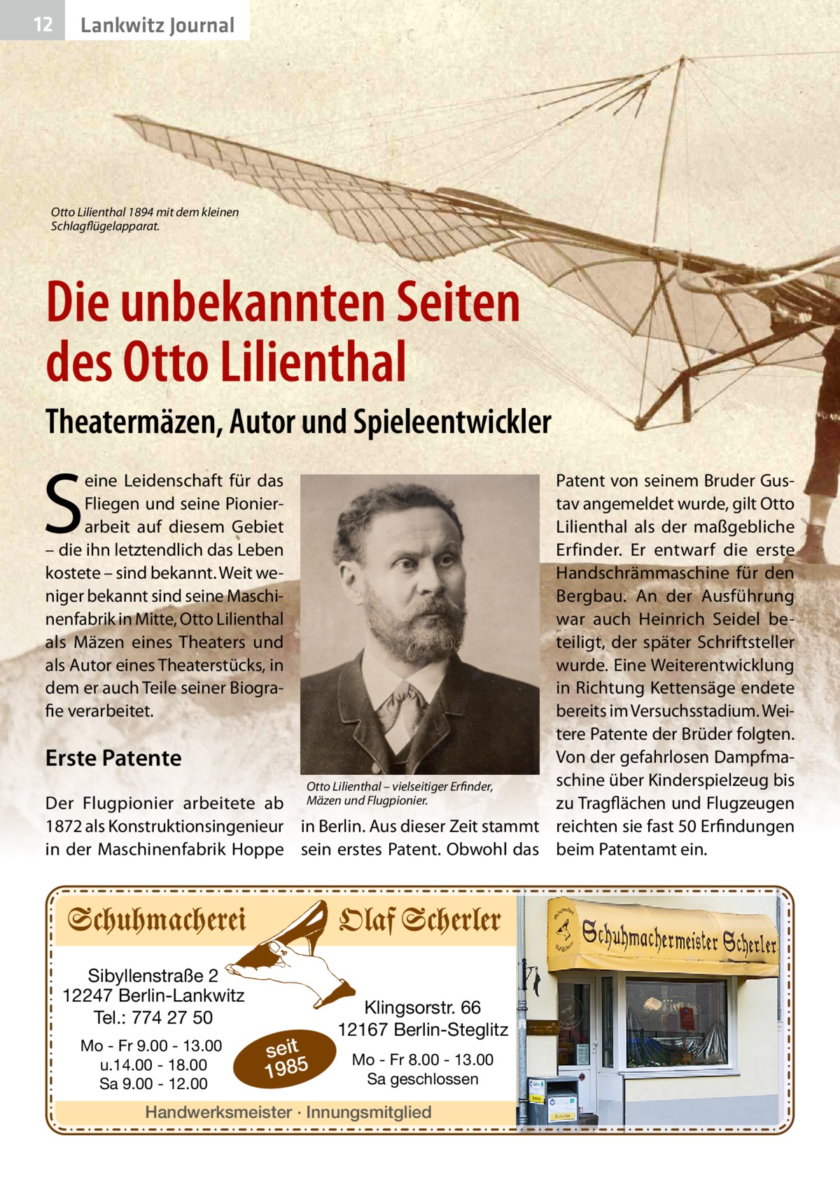 12  Lankwitz Journal  Otto Lilienthal 1894 mit dem kleinen Schlagflügelapparat.  Die unbekannten Seiten des Otto Lilienthal Theatermäzen, Autor und Spieleentwickler  S  eine Leidenschaft für das Fliegen und seine Pionierarbeit auf diesem Gebiet – die ihn letztendlich das Leben kostete – sind bekannt. Weit weniger bekannt sind seine Maschinenfabrik in Mitte, Otto Lilienthal als Mäzen eines Theaters und als Autor eines Theaterstücks, in dem er auch Teile seiner Biografie verarbeitet.  Patent von seinem Bruder Gustav angemeldet wurde, gilt Otto Lilienthal als der maßgebliche Erfinder. Er entwarf die erste Handschrämmaschine für den Bergbau. An der Ausführung war auch Heinrich Seidel beteiligt, der später Schriftsteller wurde. Eine Weiterentwicklung in Richtung Kettensäge endete bereits im Versuchsstadium. Weitere Patente der Brüder folgten. Von der gefahrlosen DampfmaErste Patente schine über Kinderspielzeug bis Otto Lilienthal – vielseitiger Erfinder, Der Flugpionier arbeitete ab Mäzen und Flugpionier. zu Tragflächen und Flugzeugen 1872 als Konstruktionsingenieur in Berlin. Aus dieser Zeit stammt reichten sie fast 50 Erfindungen in der Maschinenfabrik Hoppe sein erstes Patent. Obwohl das beim Patentamt ein.  Sibyllenstraße 2 12247 Berlin-Lankwitz Tel.: 774 27 50 Mo - Fr 9.00 - 13.00 u.14.00 - 18.00 Sa 9.00 - 12.00  seit 1985  Klingsorstr. 66 12167 Berlin-Steglitz Mo - Fr 8.00 - 13.00 Sa geschlossen  Handwerksmeister · Innungsmitglied