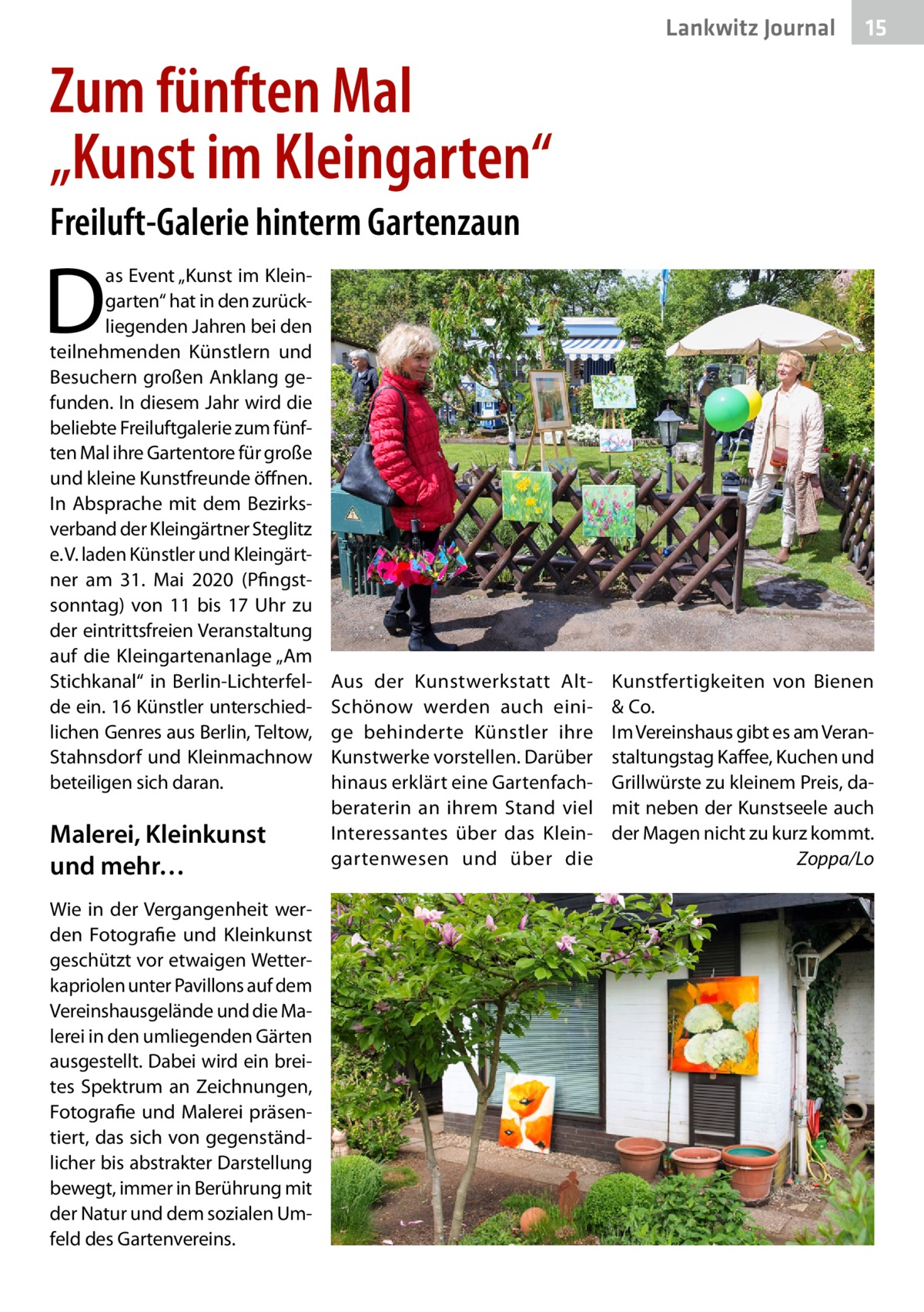 Lankwitz Journal  15  Zum fünften Mal „Kunst im Kleingarten“ Freiluft-Galerie hinterm Gartenzaun  D  as Event „Kunst im Kleingarten“ hat in den zurückliegenden Jahren bei den teilnehmenden Künstlern und Besuchern großen Anklang gefunden. In diesem Jahr wird die beliebte Freiluftgalerie zum fünften Mal ihre Gartentore für große und kleine Kunstfreunde öffnen. In Absprache mit dem Bezirksverband der Kleingärtner Steglitz e. V. laden Künstler und Kleingärtner am 31.  Mai 2020 (Pfingstsonntag) von 11 bis 17  Uhr zu der eintrittsfreien Veranstaltung auf die Kleingartenanlage „Am Stichkanal“ in Berlin-Lichterfelde ein. 16 Künstler unterschiedlichen Genres aus Berlin, Teltow, Stahnsdorf und Kleinmachnow beteiligen sich daran.  Malerei, Kleinkunst und mehr… Wie in der Vergangenheit werden Fotografie und Kleinkunst geschützt vor etwaigen Wetterkapriolen unter Pavillons auf dem Vereinshausgelände und die Malerei in den umliegenden Gärten ausgestellt. Dabei wird ein breites Spektrum an Zeichnungen, Fotografie und Malerei präsentiert, das sich von gegenständlicher bis abstrakter Darstellung bewegt, immer in Berührung mit der Natur und dem sozialen Umfeld des Gartenvereins.  Aus der Kunstwerkstatt AltSchönow werden auch einige behinderte Künstler ihre Kunstwerke vorstellen. Darüber hinaus erklärt eine Gartenfachberaterin an ihrem Stand viel Interessantes über das Kleingartenwesen und über die  Kunstfertigkeiten von Bienen & Co. Im Vereinshaus gibt es am Veranstaltungstag Kaffee, Kuchen und Grillwürste zu kleinem Preis, damit neben der Kunstseele auch der Magen nicht zu kurz kommt. � Zoppa/Lo