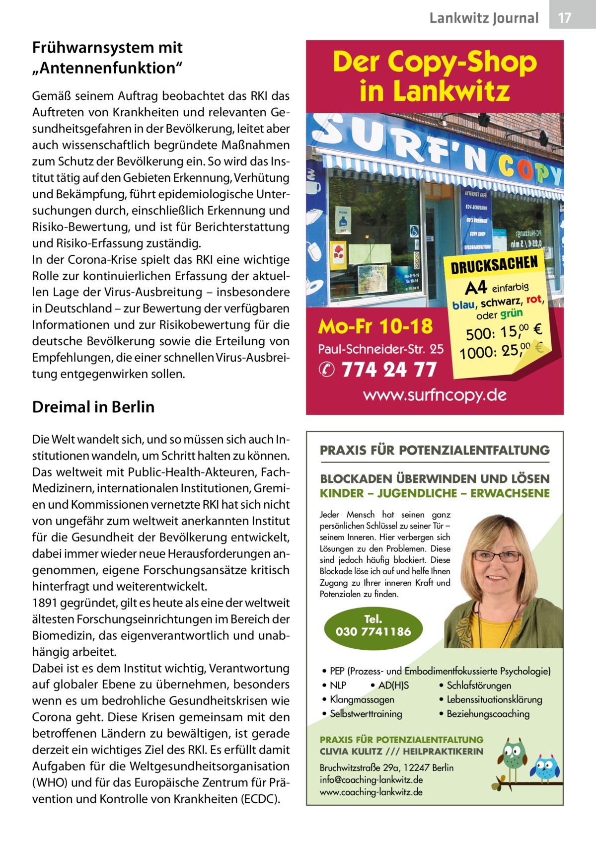 Lankwitz Journal  Frühwarnsystem mit „Antennenfunktion“ Gemäß seinem Auftrag beobachtet das RKI das Auftreten von Krankheiten und relevanten Gesundheitsgefahren in der Bevölkerung, leitet aber auch wissenschaftlich begründete Maßnahmen zum Schutz der Bevölkerung ein. So wird das Institut tätig auf den Gebieten Erkennung, Verhütung und Bekämpfung, führt epidemiologische Untersuchungen durch, einschließlich Erkennung und Risiko-Bewertung, und ist für Berichterstattung und Risiko-Erfassung zuständig. In der Corona-Krise spielt das RKI eine wichtige Rolle zur kontinuierlichen Erfassung der aktuellen Lage der Virus-Ausbreitung – insbesondere in Deutschland – zur Bewertung der verfügbaren Informationen und zur Risikobewertung für die deutsche Bevölkerung sowie die Erteilung von Empfehlungen, die einer schnellen Virus-Ausbreitung entgegenwirken sollen.  Dreimal in Berlin Die Welt wandelt sich, und so müssen sich auch Institutionen wandeln, um Schritt halten zu können. Das weltweit mit Public-Health-Akteuren, FachMedizinern, internationalen Institutionen, Gremien und Kommissionen vernetzte RKI hat sich nicht von ungefähr zum weltweit anerkannten Institut für die Gesundheit der Bevölkerung entwickelt, dabei immer wieder neue Herausforderungen angenommen, eigene Forschungsansätze kritisch hinterfragt und weiterentwickelt. 1891 gegründet, gilt es heute als eine der weltweit ältesten Forschungseinrichtungen im Bereich der Biomedizin, das eigenverantwortlich und unabhängig arbeitet. Dabei ist es dem Institut wichtig, Verantwortung auf globaler Ebene zu übernehmen, besonders wenn es um bedrohliche Gesundheitskrisen wie Corona geht. Diese Krisen gemeinsam mit den betroffenen Ländern zu bewältigen, ist gerade derzeit ein wichtiges Ziel des RKI. Es erfüllt damit Aufgaben für die Weltgesundheitsorganisation (WHO) und für das Europäische Zentrum für Prävention und Kontrolle von Krankheiten (ECDC).  Der Copy-Shop in Lankwitz  DRUCKSACHEN  A4 einfarbigrot,  Mo-Fr 10-18  blau, schwarz, oder grün  500: 15, € Paul-Schneider-Str. 25 1000: 25,00 € 00  ✆ 774 24 77  www.surfncopy.de PRAXIS FÜR POTENZIALENTFALTUNG BLOCKADEN ÜBERWINDEN UND LÖSEN KINDER – JUGENDLICHE – ERWACHSENE Jeder Mensch hat seinen ganz persönlichen Schlüssel zu seiner Tür – seinem Inneren. Hier verbergen sich Lösungen zu den Problemen. Diese sind jedoch häufig blockiert. Diese Blockade löse ich auf und helfe Ihnen Zugang zu Ihrer inneren Kraft und Potenzialen zu finden.  Tel. 030 7741186  • PEP (Prozess- und Embodimentfokussierte Psychologie) • NLP • AD(H)S • Schlafstörungen • Klangmassagen • Lebenssituationsklärung • Selbstwerttraining • Beziehungscoaching PRAXIS FÜR POTENZIALENTFALTUNG CLIVIA KULITZ /// HEILPRAKTIKERIN  Bruchwitzstraße 29a, 12247 Berlin info@coaching-lankwitz.de www.coaching-lankwitz.de  17