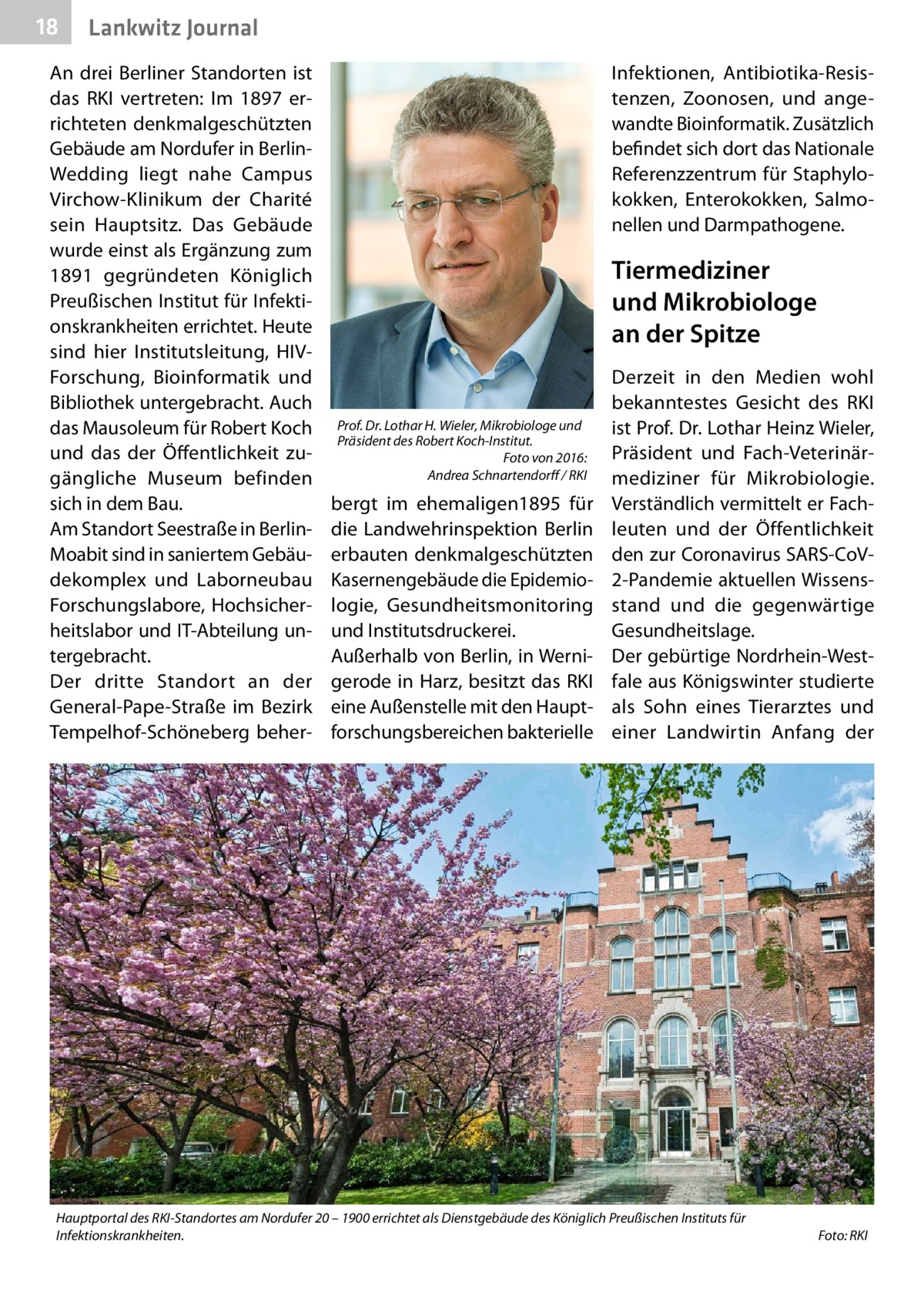 18  Lankwitz Journal  An drei Berliner Standorten ist das RKI vertreten: Im 1897 errichteten denkmalgeschützten Gebäude am Nordufer in BerlinWedding liegt nahe Campus Virchow-Klinikum der Charité sein Hauptsitz. Das Gebäude wurde einst als Ergänzung zum 1891 gegründeten Königlich Preußischen Institut für Infektionskrankheiten errichtet. Heute sind hier Institutsleitung, HIVForschung, Bioinformatik und Bibliothek untergebracht. Auch das Mausoleum für Robert Koch und das der Öffentlichkeit zugängliche Museum befinden sich in dem Bau. Am Standort Seestraße in BerlinMoabit sind in saniertem Gebäudekomplex und Laborneubau Forschungslabore, Hochsicherheitslabor und IT-Abteilung untergebracht. Der dritte Standort an der General-Pape-Straße im Bezirk Tempelhof-Schöneberg beher Infektionen, Antibiotika-Resistenzen, Zoonosen, und angewandte Bioinformatik. Zusätzlich befindet sich dort das Nationale Referenzzentrum für Staphylokokken, Enterokokken, Salmonellen und Darmpathogene.  Tiermediziner und Mikrobiologe an der Spitze  Prof. Dr. Lothar H. Wieler, Mikrobiologe und Präsident des Robert Koch-Institut. � Foto von 2016: Andrea Schnartendorff / RKI  bergt im ehemaligen1895 für die Landwehrinspektion Berlin erbauten denkmalgeschützten Kasernengebäude die Epidemiologie, Gesundheitsmonitoring und Institutsdruckerei. Außerhalb von Berlin, in Wernigerode in Harz, besitzt das RKI eine Außenstelle mit den Hauptforschungsbereichen bakterielle  Derzeit in den Medien wohl bekanntestes Gesicht des RKI ist Prof. Dr. Lothar Heinz Wieler, Präsident und Fach-Veterinärmediziner für Mikrobiologie. Verständlich vermittelt er Fachleuten und der Öffentlichkeit den zur Coronavirus SARS-CoV2-Pandemie aktuellen Wissensstand und die gegenwärtige Gesundheitslage. Der gebürtige Nordrhein-Westfale aus Königswinter studierte als Sohn eines Tierarztes und einer Landwirtin Anfang der  Hauptportal des RKI-Standortes am Nordufer 20 – 1900 errichtet als Dienstgebäude des Königlich Preußischen Instituts für Infektionskrankheiten.�  Foto: RKI